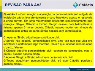 REVISÃO PARA AV2

Questão 1 -- Com relação a aquisição da personalidade sob a égide da
legislação pátria, leia atentamente o caso hipotético abaixo e responda
a única correta. Em uma maternidade nasceram simultaneamente três
crianças: Sérgio, Cláudio e Simão. Sérgio nasceu com hidrocefalia e
faleceu apenas 3 horas depois; Cláudio nasceu morto, em virtude de
complicações antes do parto; Simão nasceu sem complicações.

C. Apenas Simão adquiriu personalidade civil.
D.Sérgio não adquiriu personalidade civil, uma vez que sua vida era
inevitável e certamente logo morreria, tanto é que, apenas 3 horas após
o parto, faleceu
E.Cláudio adquiriu personalidade civil, quando na concepção, mas a
perdeu quando nasceu morto
F.Apenas Sérgio e Simão adquiriram personalidade civil.
G.Todos adquiriram personalidade civil, só que Cláudio perdeu-a
quando morreu.
                                                    2
 