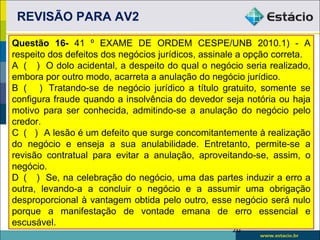 REVISÃO PARA AV2

Questão 16- 41 º EXAME DE ORDEM CESPE/UNB 2010.1) - A
respeito dos defeitos dos negócios jurídicos, assinale a opção correta.
A ( ) O dolo acidental, a despeito do qual o negócio seria realizado,
embora por outro modo, acarreta a anulação do negócio jurídico.
B ( ) Tratando-se de negócio jurídico a título gratuito, somente se
configura fraude quando a insolvência do devedor seja notória ou haja
motivo para ser conhecida, admitindo-se a anulação do negócio pelo
credor.
C ( ) A lesão é um defeito que surge concomitantemente à realização
do negócio e enseja a sua anulabilidade. Entretanto, permite-se a
revisão contratual para evitar a anulação, aproveitando-se, assim, o
negócio.
D ( ) Se, na celebração do negócio, uma das partes induzir a erro a
outra, levando-a a concluir o negócio e a assumir uma obrigação
desproporcional à vantagem obtida pelo outro, esse negócio será nulo
porque a manifestação de vontade emana de erro essencial e
escusável.
                                                    20
 