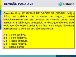 REVISÃO PARA AV2


Questão 18 -(136º EXAME DE ORDEM SP CESPE/ UNB) -
João, ao celebrar um contrato de seguro, omitiu
intencionalmente que era portador de moléstia grave para
assegurar a celebração do negócio jurídico, que não teria sido
realizado não fosse a omissão do fato. Na situação hipotética
apresentada, a conduta de João caracteriza:

A (   ) dolo positivo.
B (   ) dolo negativo.
C(    ) lesão absoluta.
D(    ) lesão relativa.
E(    ) dolus bonus

                                             22
 