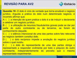 REVISÃO PARA AV2

Questão 19 -O dolo é vício de vontade que torna anulável o negócio
jurídico. Arguida a prática do dolo num determinado negócio, é
incorreto afirmar que:
A ( ) a intenção de quem pratica o dolo é a de induzir o declarante
a celebrar um negócio jurídico.
B ( ) a utilização de recursos fraudulentos graves pode se dar por
parte do outro contratante ou de terceiros, se forem do
conhecimento daquele.
C ( ) o silêncio intencional de uma das partes sobre fato relevante
ao negócio também constitui dolo.
D (     ) o dolo recíproco impede a anulação do negócio jurídico
sobre o qual incidiu.
E (      ) o dolo do representante de uma das partes obriga o
representado a responder civilmente por todo o prejuízo do outro
contratante, independentemente do proveito que o mesmo
representado experimentar.
                                                 23
 