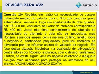 REVISÃO PARA AV2

Questão 20- Rogério, em razão da necessidade de custear
tratamento médico no exterior para o filho que contraíra grave
enfermidade, vendeu a Jorge um apartamento de dois quartos,
por R$ 200 mil, enquanto seu valor de mercado correspondia a
R$ 400 mil. Jorge não tinha conhecimento da situação de
necessidade do alienante e dela não se aproveitara, mas
Rogério, após dois meses, com a melhora do filho, refletiu sobre
o negócio e, sentindo-se prejudicado, procurou escritório de
advocacia para se informar acerca da validade do negócio. Em
face dessa situação hipotética, na qualidade de advogado(a)
contratado(a) por Rogério, esclareça, com o devido fundamento
jurídico, se existe algum vício no negócio celebrado e indique a
solução mais adequada para proteger os interesses de seu
cliente, APONTANDO A OPÇÃO EXATA:

                                               24
 