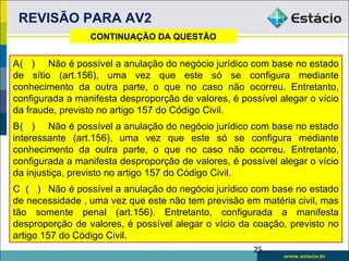REVISÃO PARA AV2
                 CONTINUAÇÃO DA QUESTÃO


A( ) Não é possível a anulação do negócio jurídico com base no estado
de sítio (art.156), uma vez que este só se configura mediante
conhecimento da outra parte, o que no caso não ocorreu. Entretanto,
configurada a manifesta desproporção de valores, é possível alegar o vício
da fraude, previsto no artigo 157 do Código Civil.
B( ) Não é possível a anulação do negócio jurídico com base no estado
interessante (art.156), uma vez que este só se configura mediante
conhecimento da outra parte, o que no caso não ocorreu. Entretanto,
configurada a manifesta desproporção de valores, é possível alegar o vício
da injustiça, previsto no artigo 157 do Código Civil.
C ( ) Não é possível a anulação do negócio jurídico com base no estado
de necessidade , uma vez que este não tem previsão em matéria civil, mas
tão somente penal (art.156). Entretanto, configurada a manifesta
desproporção de valores, é possível alegar o vício da coação, previsto no
artigo 157 do Código Civil.
                                                      25
 