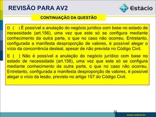 REVISÃO PARA AV2
                 CONTINUAÇÃO DA QUESTÃO

D (   ) É possível a anulação do negócio jurídico com base no estado de
necessidade (art.156), uma vez que este só se configura mediante
conhecimento da outra parte, o que no caso não ocorreu. Entretanto,
configurada a manifesta desproporção de valores, é possível alegar o
vício da concorrência desleal, apesar de não prevista no Código Civil.
E ( ) Não é possível a anulação do negócio jurídico com base no
estado de necessidade (art.156), uma vez que este só se configura
mediante conhecimento da outra parte, o que no caso não ocorreu.
Entretanto, configurada a manifesta desproporção de valores, é possível
alegar o vício da lesão, previsto no artigo 157 do Código Civil.




                                                     26
 