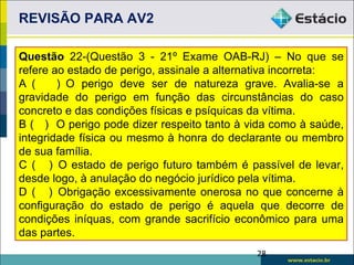 REVISÃO PARA AV2

Questão 22-(Questão 3 - 21º Exame OAB-RJ) – No que se
refere ao estado de perigo, assinale a alternativa incorreta:
A (     ) O perigo deve ser de natureza grave. Avalia-se a
gravidade do perigo em função das circunstâncias do caso
concreto e das condições físicas e psíquicas da vítima.
B ( ) O perigo pode dizer respeito tanto à vida como à saúde,
integridade física ou mesmo à honra do declarante ou membro
de sua família.
C ( ) O estado de perigo futuro também é passível de levar,
desde logo, à anulação do negócio jurídico pela vítima.
D ( ) Obrigação excessivamente onerosa no que concerne à
configuração do estado de perigo é aquela que decorre de
condições iníquas, com grande sacrifício econômico para uma
das partes.
                                            28
 