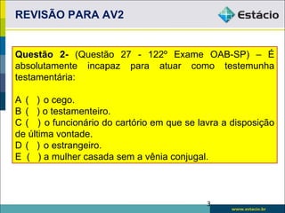 REVISÃO PARA AV2


Questão 2- (Questão 27 - 122º Exame OAB-SP) – É
absolutamente incapaz para atuar como testemunha
testamentária:

A ( ) o cego.
B ( ) o testamenteiro.
C ( ) o funcionário do cartório em que se lavra a disposição
de última vontade.
D ( ) o estrangeiro.
E ( ) a mulher casada sem a vênia conjugal.



                                            3
 