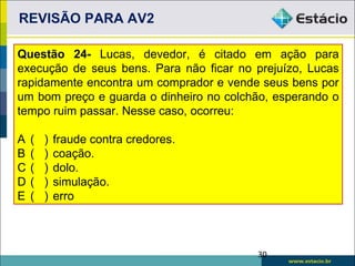 REVISÃO PARA AV2

Questão 24- Lucas, devedor, é citado em ação para
execução de seus bens. Para não ficar no prejuízo, Lucas
rapidamente encontra um comprador e vende seus bens por
um bom preço e guarda o dinheiro no colchão, esperando o
tempo ruim passar. Nesse caso, ocorreu:

A   (   )   fraude contra credores.
B   (   )   coação.
C   (   )   dolo.
D   (   )   simulação.
E   (   )   erro



                                         30
 