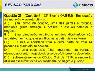 REVISÃO PARA AV2

Questão 25 - (Questão 3 - 22º Exame OAB-RJ) - Em relação
à simulação é correto afirmar:
A (    ) tal como na coação, uma das partes é forçada,
mediante grave ameaça, a praticar o ato ou celebrar o
negócio.
B (    ) na simulação relativa o negócio dissimulado não
subsiste, mesmo que seja válido na substância e na forma.
C(     ) nunca é acordada com a outra parte ou com as
pessoas a quem ela se destina.
D(      ) é uma declaração falsa, enganosa, da vontade,
visando aparentar negócio diverso do efetivamente desejado.
E ( ) diferentemente do Código Civil de 1916, a simulação
atualmente é motivo de anulabilidade do negócio jurídico

                                           31
 