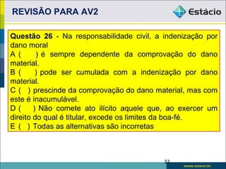 REVISÃO PARA AV2

Questão 26 - Na responsabilidade civil, a indenização por
dano moral
A (      ) é sempre dependente da comprovação do dano
material.
B (      ) pode ser cumulada com a indenização por dano
material.
C ( ) prescinde da comprovação do dano material, mas com
este é inacumulável.
D(      ) Não comete ato ilícito aquele que, ao exercer um
direito do qual é titular, excede os limites da boa-fé.
E ( ) Todas as alternativas são incorretas



                                           32
 