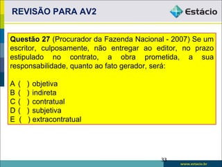 REVISÃO PARA AV2


Questão 27 (Procurador da Fazenda Nacional - 2007) Se um
escritor, culposamente, não entregar ao editor, no prazo
estipulado no contrato, a obra prometida, a sua
responsabilidade, quanto ao fato gerador, será:

A   (   ) objetiva
B   (   ) indireta
C   (   ) contratual
D   (   ) subjetiva
E   (   ) extracontratual




                                         33
 