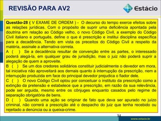REVISÃO PARA AV2

Questão-28 ( V EXAME DE ORDEM ) - O decurso do tempo exerce efeitos sobre
as relações jurídicas. Com o propósito de suprir uma deficiência apontada pela
doutrina em relação ao Código velho, o novo Código Civil, a exemplo do Código
Civil italiano e português, define o que é prescrição e institui disciplina específica
para a decadência. Tendo em vista os preceitos do Código Civil a respeito da
matéria, assinale a alternativa correta.
A ( ) Se a decadência resultar de convenção entre as partes, o interessado
poderá alegá-la, em qualquer grau de jurisdição, mas o juiz não poderá suprir a
alegação de quem a aproveite.
B ( ) Se um dos credores solidários constituir judicialmente o devedor em mora,
tal iniciativa não aproveitará aos demais quanto à interrupção da prescrição, nem a
interrupção produzida em face do principal devedor prejudica o fiador dele.
C ( ) O novo Código Civil optou por conceituar o instituto da prescrição como a
extinção da pretensão e estabelece que a prescrição, em razão da sua relevância,
pode ser arguida, mesmo entre os cônjuges enquanto casados pelo regime de
separação obrigatória de bens.
D ( ) Quando uma ação se originar de fato que deva ser apurado no juízo
criminal, não correrá a prescrição até o despacho do juiz que tenha recebido ou
rejeitado a denúncia ou a queixa-crime.
                                                               34
 