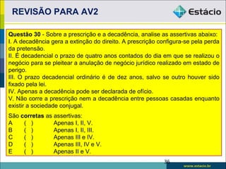 REVISÃO PARA AV2

Questão 30 - Sobre a prescrição e a decadência, analise as assertivas abaixo:
I. A decadência gera a extinção do direito. A prescrição configura-se pela perda
da pretensão.
II. É decadencial o prazo de quatro anos contados do dia em que se realizou o
negócio para se pleitear a anulação de negócio jurídico realizado em estado de
perigo.
III. O prazo decadencial ordinário é de dez anos, salvo se outro houver sido
fixado pela lei.
IV. Apenas a decadência pode ser declarada de ofício.
V. Não corre a prescrição nem a decadência entre pessoas casadas enquanto
existir a sociedade conjugal.
São corretas as assertivas:
A    ( )        Apenas I, II, V.
B    ( )        Apenas I, II, III.
C    ( )        Apenas III e IV.
D    ( )        Apenas III, IV e V.
E    ( )        Apenas II e V.
                                                           36
 
