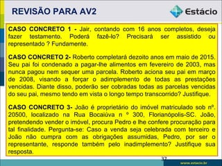 REVISÃO PARA AV2
CASO CONCRETO 1 - Jair, contando com 16 anos completos, deseja
fazer testamento. Poderá fazê-lo? Precisará ser assistido ou
representado ? Fundamente.

CASO CONCRETO 2- Roberto completará dezoito anos em maio de 2015.
Seu pai foi condenado a pagar-lhe alimentos em fevereiro de 2003, mas
nunca pagou nem sequer uma parcela. Roberto aciona seu pai em março
de 2008, visando a forçar o adimplemento de todas as prestações
vencidas. Diante disso, poderão ser cobradas todas as parcelas vencidas
do seu pai, mesmo tendo em vista o longo tempo transcorrido? Justifique.

CASO CONCRETO 3- João é proprietário do imóvel matriculado sob nº.
20500, localizado na Rua Bocaiúva n º 300, Florianópolis-SC. João,
pretendendo vender o imóvel, procura Pedro e lhe confere procuração para
tal finalidade. Pergunta-se: Caso a venda seja celebrada com terceiro e
João não cumpra com as obrigações assumidas, Pedro, por ser o
representante, responde também pelo inadimplemento? Justifique sua
resposta.
                                                     37
 