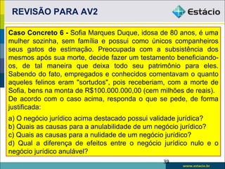 REVISÃO PARA AV2

Caso Concreto 6 - Sofia Marques Duque, idosa de 80 anos, é uma
mulher sozinha, sem família e possui como únicos companheiros
seus gatos de estimação. Preocupada com a subsistência dos
mesmos após sua morte, decide fazer um testamento beneficiando-
os, de tal maneira que deixa todo seu patrimônio para eles.
Sabendo do fato, empregados e conhecidos comentavam o quanto
aqueles felinos eram "sortudos", pois receberiam, com a morte de
Sofia, bens na monta de R$100.000.000,00 (cem milhões de reais).
De acordo com o caso acima, responda o que se pede, de forma
justificada:
a) O negócio jurídico acima destacado possui validade jurídica?
b) Quais as causas para a anulabilidade de um negócio jurídico?
c) Quais as causas para a nulidade de um negócio jurídico?
d) Qual a diferença de efeitos entre o negócio jurídico nulo e o
negócio jurídico anulável?
                                               39
 