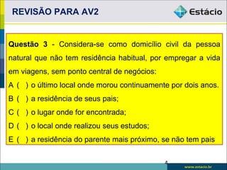 REVISÃO PARA AV2


Questão 3 - Considera-se como domicílio civil da pessoa
natural que não tem residência habitual, por empregar a vida
em viagens, sem ponto central de negócios:
A ( ) o último local onde morou continuamente por dois anos.
B ( ) a residência de seus pais;
C ( ) o lugar onde for encontrada;
D ( ) o local onde realizou seus estudos;
E ( ) a residência do parente mais próximo, se não tem pais

                                             4
 