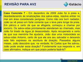 REVISÃO PARA AV2

Caso Concreto 7 - Em dezembro de 2009 João foi à praia e,
desobedecendo às sinalizações dos salva-vidas, resolve entrar no
mar em área considerada perigosa. Como não era bom nadador,
João se vê preso em forte corrente que o leva para longe da praia.
Em pânico e certo de que se afogaria, começou a chamar por
socorro. Os salva-vidas prontamente atenderam ao chamado, mas
João foi tirado da água já desacordado. Após recuperado e certo
de que sua memória lhe ajudaria, João doa uma motocicleta ao
salva-vidas Antonio, certo de que ele era seu salvador e deixando
este fato expresso na escritura de doação. Passados alguns
meses, João descobre que, na verdade, foi Carlos que lhe salvou.
João pode anular essa doação? Fundamente sua resposta e, em
caso afirmativo, indique em que prazo poderia fazê-lo?


                                                40
 