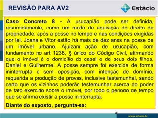 REVISÃO PARA AV2

Caso Concreto 8 - A usucapião pode ser definida,
resumidamente, como um modo de aquisição do direito de
propriedade, após a posse no tempo e nas condições exigidas
por lei. Joana e Vitor estão há mais de dez anos na posse de
um imóvel urbano. Ajuizam ação de usucapião, com
fundamento no art 1238, § único do Código Civil, afirmando
que o imóvel é o domicílio do casal e de seus dois filhos,
Daniel e Guilherme. A posse sempre foi exercida de forma
ininterrupta e sem oposição, com intenção de domínio,
requerida a produção de provas, inclusive testemunhal, sendo
certo que os vizinhos poderão testemunhar acerca do poder
de fato exercido sobre o imóvel, por todo o período de tempo
que se afirma existir a posse ininterrupta.
Diante do exposto, pergunta-se:
                                            41
 