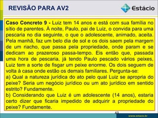 REVISÃO PARA AV2

Caso Concreto 9 - Luiz tem 14 anos e está com sua família no
sítio de parentes. À noite, Paulo, pai de Luiz, o convida para uma
pescaria no dia seguinte, o que o adolescente, animado, aceita.
Pela manhã, faz um belo dia de sol e os dois saem pela margem
de um riacho, que passa pela propriedade, onde param e se
dedicam ao prazeroso passa-tempo. Eis então que, passada
uma hora de pescaria, já tendo Paulo pescado vários peixes,
Luiz tem a sorte de fisgar um peixe enorme. Os dois seguem de
volta à casa onde estão os demais familiares. Pergunta-se:
a) Qual a natureza jurídica do ato pelo qual Luiz se apropria do
peixe? Seria um negócio jurídico ou um ato jurídico em sentido
estrito? Fundamente.
b) Considerando que Luiz é um adolescente (14 anos), estaria
certo dizer que ficaria impedido de adquirir a propriedade do
peixe? Fundamente.
                                                43
 