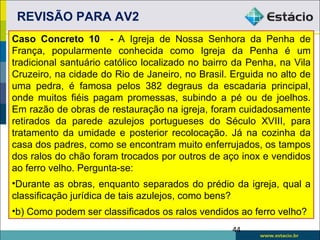 REVISÃO PARA AV2
Caso Concreto 10 - A Igreja de Nossa Senhora da Penha de
França, popularmente conhecida como Igreja da Penha é um
tradicional santuário católico localizado no bairro da Penha, na Vila
Cruzeiro, na cidade do Rio de Janeiro, no Brasil. Erguida no alto de
uma pedra, é famosa pelos 382 degraus da escadaria principal,
onde muitos fiéis pagam promessas, subindo a pé ou de joelhos.
Em razão de obras de restauração na igreja, foram cuidadosamente
retirados da parede azulejos portugueses do Século XVIII, para
tratamento da umidade e posterior recolocação. Já na cozinha da
casa dos padres, como se encontram muito enferrujados, os tampos
dos ralos do chão foram trocados por outros de aço inox e vendidos
ao ferro velho. Pergunta-se:
•Durante as obras, enquanto separados do prédio da igreja, qual a
classificação jurídica de tais azulejos, como bens?
•b) Como podem ser classificados os ralos vendidos ao ferro velho?
                                                  44
 