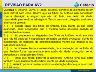 REVISÃO PARA AV2
Questão 4- Antônio, viúvo, 87 anos, celebrou contrato de alienação de um
bem imóvel com José. Ocorre que os filhos de Antônio não concordam
com a alienação e alegam que ele não teria, em razão da idade,
capacidade para realizar tal negócio. Tendo em vista o alegado, assinale a
alternativa correta:
A ( ) assiste razão aos filhos de Antônio, pois, diante de sua idade
avançada, seria necessário que o mesmo fosse assistido quando da
realização do contrato.
B ( ) não procedem as alegações dos filhos de Antônio, tendo em vista
que não há qualquer incapacidade em razão da idade avançada, diante da
inexistência, na hipótese, de comprometimento mental que impeça o seu
livre discernimento.
C ( ) na hipótese, havia a necessidade, para realização do contrato, de
que Antônio fosse representado (em razão da idade avançada) sendo
procedente a alegação dos filhos.
D (      ) para que fosse possível a alienação, Antônio teria que obter
também o consentimento dos filhos, diante da idade avançada.
E ( ) Antônio poderia realizar sozinho a alienação, desde que autorizado
judicialmente.                                         5
 