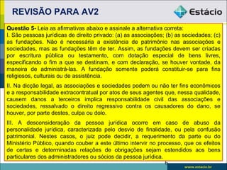 REVISÃO PARA AV2
Questão 5- Leia as afirmativas abaixo e assinale a alternativa correta:
I. São pessoas jurídicas de direito privado: (a) as associações; (b) as sociedades; (c)
as fundações. Não é necessária a existência de patrimônio nas associações e
sociedades, mas as fundações têm de ter. Assim, as fundações devem ser criadas
por escritura pública ou testamento, com dotação especial de bens livres,
especificando o fim a que se destinam, e com declaração, se houver vontade, da
maneira de administrá-las. A fundação somente poderá constituir-se para fins
religiosos, culturais ou de assistência.
II. Na dicção legal, as associações e sociedades podem ou não ter fins econômicos
e a responsabilidade extracontratual por atos de seus agentes que, nessa qualidade,
causem danos a terceiros implica responsabilidade civil das associações e
sociedades, ressalvado o direito regressivo contra os causadores do dano, se
houver, por parte destes, culpa ou dolo.
III. A desconsideração da pessoa jurídica ocorre em caso de abuso da
personalidade jurídica, caracterizada pelo desvio de finalidade, ou pela confusão
patrimonial. Nestes casos, o juiz pode decidir, a requerimento da parte ou do
Ministério Público, quando couber a este último intervir no processo, que os efeitos
de certas e determinadas relações de obrigações sejam estendidos aos bens
particulares dos administradores ou sócios da pessoa jurídica.
                                                               6
 