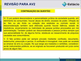 REVISÃO PARA AV2

                  CONTINUAÇÃO DA QUESTÃO


IV. O juiz poderá desconsiderar a personalidade jurídica da sociedade quando, em
detrimento do consumidor, houver abuso de direito, excesso de poder, infração da
lei, fato ou ato ilícito ou violação dos estatutos ou contrato social. A
desconsideração também será efetivada quando houver falência, estado de
insolvência, encerramento ou inatividade da pessoa jurídica provocados por má
administração. Também poderá ser desconsiderada a pessoa jurídica sempre que
sua personalidade for, de alguma forma, obstáculo ao ressarcimento de prejuízos
causados aos consumidores.
V. O fato jurídico pode ser sempre provado mediante: confissão, documento,
testemunha, presunção e perícia. A confissão é irrevogável, mas pode ser anulada
se emanar de erro ou coação. No que tange aos traslados e certidões, considerar-
se-ão instrumentos públicos, se os originais se houverem produzido em juízo como
prova de algum fato.



                                                          7
 