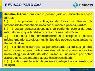 REVISÃO PARA AV2

Questão 6-Tendo em vista a pessoa jurídica, assinale a opção
correta:
A (        ) é possível a aplicação de todos os direitos da
personalidade reconhecidos ao ser humano à pessoa jurídica.
B ( ) possui personalidade, que se confunde com a de seus
instituidores, o que também ocorre com seu patrimônio.
C (      ) os atos dos administradores não obrigam a pessoa
jurídica quando exercidos nos limites dos poderes constantes no
ato constitutivo.
D ( ) a desconsideração da personalidade da pessoa jurídica
autoriza que os bens particulares dos administradores ou sócios
sejam atingidos diante de atos ilícitos ou abusivos por estes
praticados, caracterizando abuso da personalidade.
E ( ) a desconsideração da personalidade jurídica acarreta sua
extinção.
                                              9
 