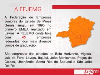 A Federação de Empresas
Juniores do Estado de Minas
Gerais surgiu em 1995 no
primeiro EMEJ, realizado em
Lavras. A FEJEMG conta hoje
com        45        empresas
federadas, dos mais diversos
cursos de graduação.

São empresas das cidades de Belo Horizonte, Viçosa,
Juiz de Fora, Lavras, Itajubá, João Monlevade, Poços de
Caldas, Uberlândia, Santa Rita do Sapucaí e São João
Del Rei.
 