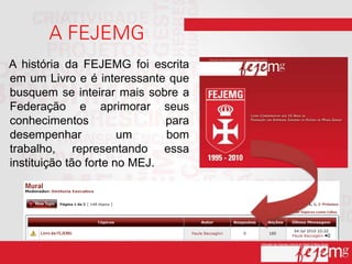 A história da FEJEMG foi escrita
em um Livro e é interessante que
busquem se inteirar mais sobre a
Federação e aprimorar seus
conhecimentos                 para
desempenhar            um     bom
trabalho, representando essa
instituição tão forte no MEJ.
 