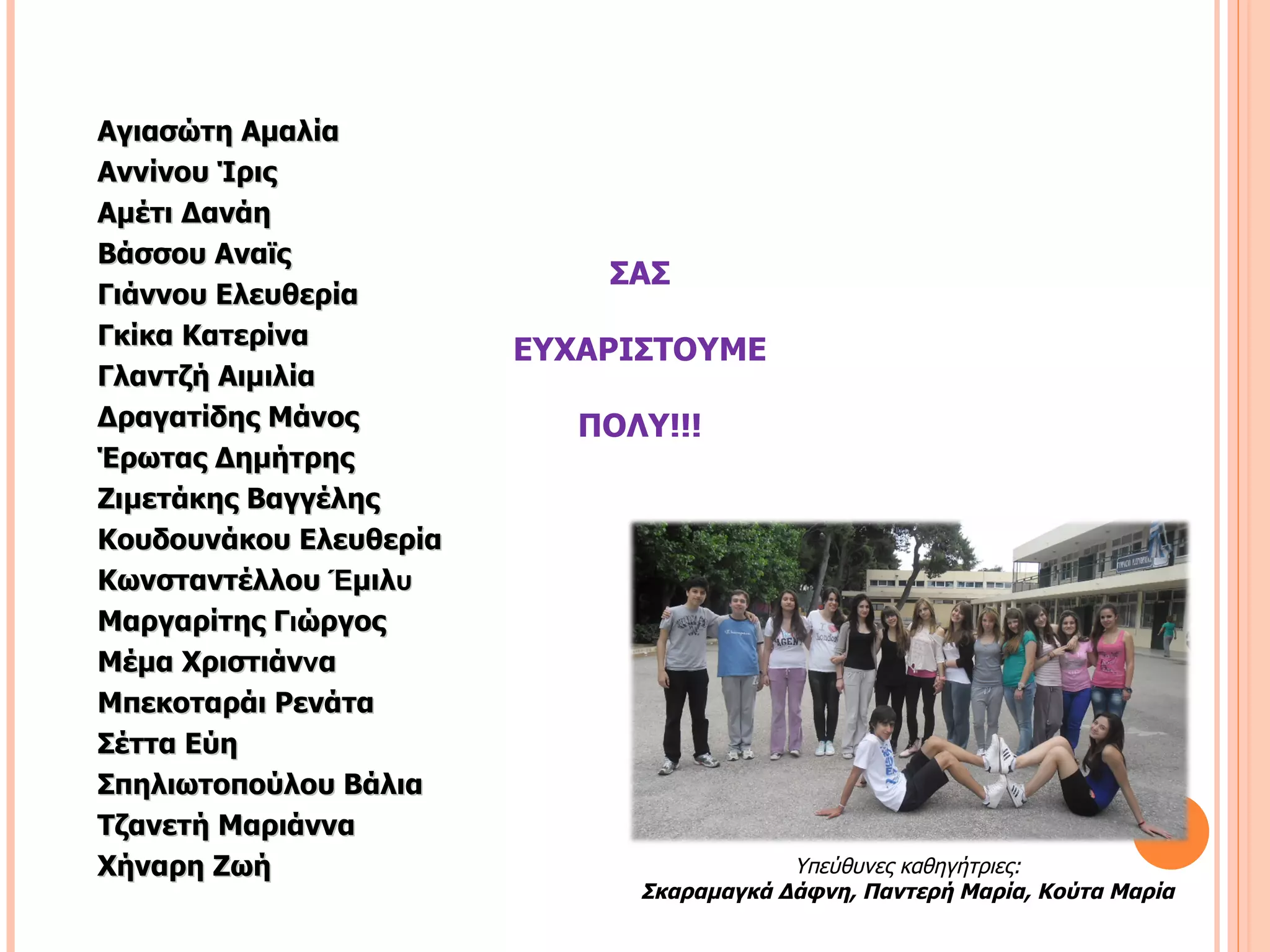 Αγιασώτη Αμαλία
Αννίνου Ίρις
Αμέτι Δανάη
Βάσσου Αναϊς
                            ΣΑΣ
Γιάννου Ελευθερία
Γκίκα Κατερίνα
                        ΕΥΧΑΡΙΣΤΟΥΜΕ
Γλαντζή Αιμιλία
Δραγατίδης Μάνος           ΠΟΛΥ!!!
Έρωτας Δημήτρης
Ζιμετάκης Βαγγέλης
Κουδουνάκου Ελευθερία
Κωνσταντέλλου Έμιλυ
Μαργαρίτης Γιώργος
Μέμα Χριστιάννα
Μπεκοταράι Ρενάτα
Σέττα Εύη
Σπηλιωτοπούλου Βάλια
Τζανετή Μαριάννα
Χήναρη Ζωή                                Υπεύθυνες καθηγήτριες:
                              Σκαραμαγκά Δάφνη, Παντερή Μαρία, Κούτα Μαρία
 