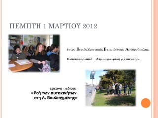 ΠΕΜΠΤΗ 1 ΜΑΡΤΙΟΥ 2012


                      έντρο Περιβαλλοντικής Εκπαίδευσης Αργυρούπολης:

                      Κυκλοφοριακό – Ατμοσφαιρική ρύπανση».




              έρευνα πεδίου:
     «Ροή των αυτοκινήτων
      στη Λ. Βουλιαγμένης»
 