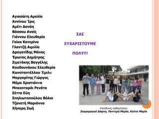 Αγιασώτη Αμαλία
Αννίνου Ίρις
Αμέτι Δανάη
Βάσσου Αναϊς
                            ΣΑΣ
Γιάννου Ελευθερία
Γκίκα Κατερίνα
                        ΕΥΧΑΡΙΣΤΟΥΜΕ
Γλαντζή Αιμιλία
Δραγατίδης Μάνος           ΠΟΛΥ!!!
Έρωτας Δημήτρης
Ζιμετάκης Βαγγέλης
Κουδουνάκου Ελευθερία
Κωνσταντέλλου Έμιλυ
Μαργαρίτης Γιώργος
Μέμα Χριστιάννα
Μπεκοταράι Ρενάτα
Σέττα Εύη
Σπηλιωτοπούλου Βάλια
Τζανετή Μαριάννα
Χήναρη Ζωή                                Υπεύθυνες καθηγήτριες:
                              Σκαραμαγκά Δάφνη, Παντερή Μαρία, Κούτα Μαρία
 