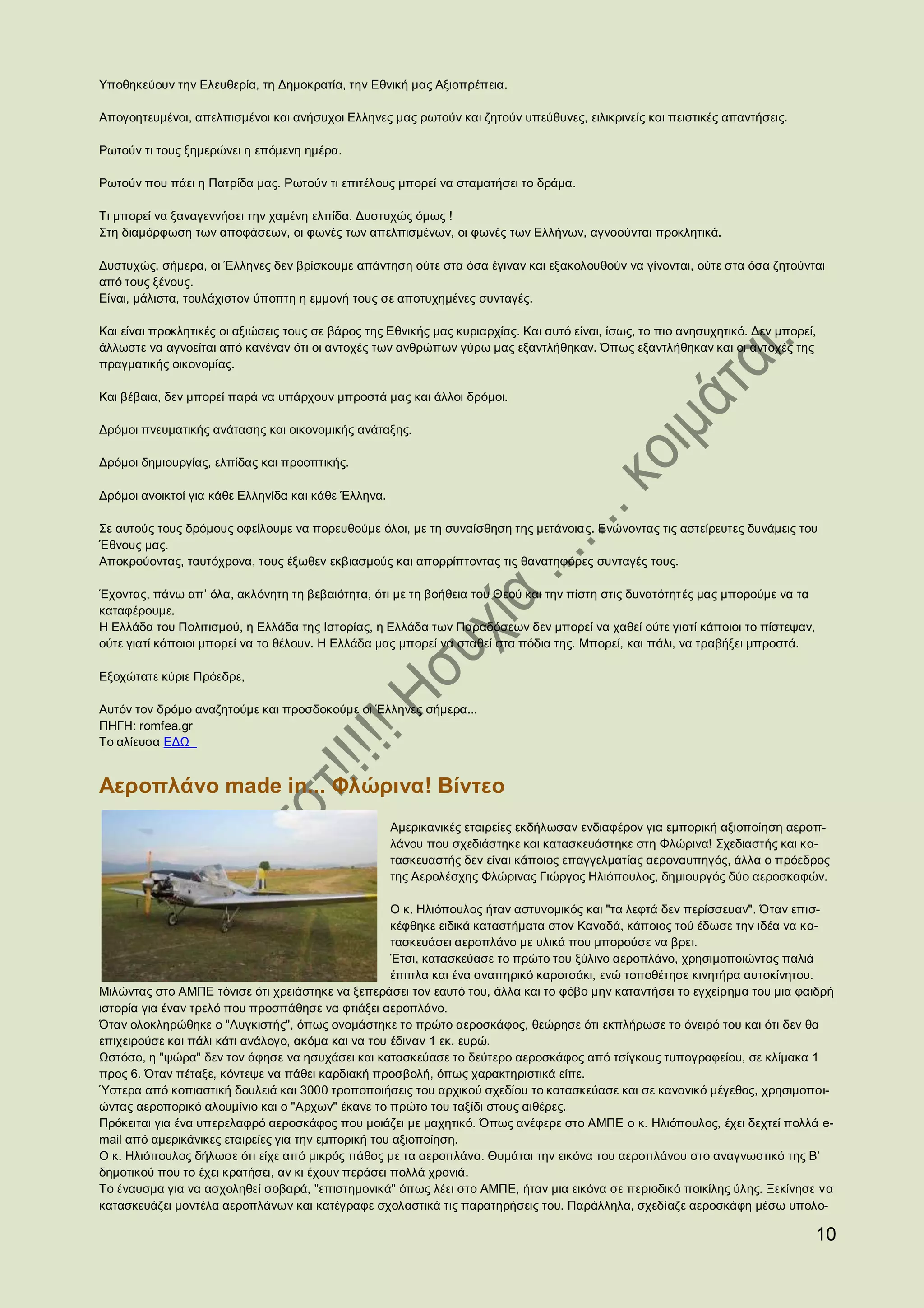 Υποθηκεύουν την Ελευθερία, τη Δημοκρατία, την Εθνική μας Αξιοπρέπεια.

Απογοητευμένοι, απελπισμένοι και ανήσυχοι Ελληνες μας ρωτούν και ζητούν υπεύθυνες, ειλικρινείς και πειστικές απαντήσεις.

Ρωτούν τι τους ξημερώνει η επόμενη ημέρα.

Ρωτούν που πάει η Πατρίδα μας. Ρωτούν τι επιτέλους μπορεί να σταματήσει το δράμα.

Τι μπορεί να ξαναγεννήσει την χαμένη ελπίδα. Δυστυχώς όμως !
Στη διαμόρφωση των αποφάσεων, οι φωνές των απελπισμένων, οι φωνές των Ελλήνων, αγνοούνται προκλητικά.

Δυστυχώς, σήμερα, οι Έλληνες δεν βρίσκουμε απάντηση ούτε στα όσα έγιναν και εξακολουθούν να γίνονται, ούτε στα όσα ζητούνται
από τους ξένους.
Είναι, μάλιστα, τουλάχιστον ύποπτη η εμμονή τους σε αποτυχημένες συνταγές.

Και είναι προκλητικές οι αξιώσεις τους σε βάρος της Εθνικής μας κυριαρχίας. Και αυτό είναι, ίσως, το πιο ανησυχητικό. Δεν μπορεί,
άλλωστε να αγνοείται από κανέναν ότι οι αντοχές των ανθρώπων γύρω μας εξαντλήθηκαν. Όπως εξαντλήθηκαν και οι αντοχές της
πραγματικής οικονομίας.

Και βέβαια, δεν μπορεί παρά να υπάρχουν μπροστά μας και άλλοι δρόμοι.

Δρόμοι πνευματικής ανάτασης και οικονομικής ανάταξης.

Δρόμοι δημιουργίας, ελπίδας και προοπτικής.

Δρόμοι ανοικτοί για κάθε Ελληνίδα και κάθε Έλληνα.

Σε αυτούς τους δρόμους οφείλουμε να πορευθούμε όλοι, με τη συναίσθηση της μετάνοιας. Ενώνοντας τις αστείρευτες δυνάμεις του
Έθνους μας.
Αποκρούοντας, ταυτόχρονα, τους έξωθεν εκβιασμούς και απορρίπτοντας τις θανατηφόρες συνταγές τους.

Έχοντας, πάνω απ’ όλα, ακλόνητη τη βεβαιότητα, ότι με τη βοήθεια του Θεού και την πίστη στις δυνατότητές μας μπορούμε να τα
καταφέρουμε.
Η Ελλάδα του Πολιτισμού, η Ελλάδα της Ιστορίας, η Ελλάδα των Παραδόσεων δεν μπορεί να χαθεί ούτε γιατί κάποιοι το πίστεψαν,
ούτε γιατί κάποιοι μπορεί να το θέλουν. Η Ελλάδα μας μπορεί να σταθεί στα πόδια της. Μπορεί, και πάλι, να τραβήξει μπροστά.

Εξοχώτατε κύριε Πρόεδρε,

Αυτόν τον δρόμο αναζητούμε και προσδοκούμε οι Έλληνες σήμερα...
ΠΗΓΗ: romfea.gr
Το αλίευσα ΕΔΩ


Αεροπλάνο made in... Φλώρινα! Βίντεο
                                                     Αμερικανικές εταιρείες εκδήλωσαν ενδιαφέρον για εμπορική αξιοποίηση αεροπ-
                                                     λάνου που σχεδιάστηκε και κατασκευάστηκε στη Φλώρινα! Σχεδιαστής και κα-
                                                     τασκευαστής δεν είναι κάποιος επαγγελματίας αεροναυπηγός, άλλα ο πρόεδρος
                                                     της Αερολέσχης Φλώρινας Γιώργος Ηλιόπουλος, δημιουργός δύο αεροσκαφών.

                                                    Ο κ. Ηλιόπουλος ήταν αστυνομικός και "τα λεφτά δεν περίσσευαν". Όταν επισ-
                                                    κέφθηκε ειδικά καταστήματα στον Καναδά, κάποιος τού έδωσε την ιδέα να κα-
                                                    τασκευάσει αεροπλάνο με υλικά που μπορούσε να βρει.
                                                    Έτσι, κατασκεύασε το πρώτο του ξύλινο αεροπλάνο, χρησιμοποιώντας παλιά
                                                    έπιπλα και ένα αναπηρικό καροτσάκι, ενώ τοποθέτησε κινητήρα αυτοκίνητου.
Μιλώντας στο ΑΜΠΕ τόνισε ότι χρειάστηκε να ξεπεράσει τον εαυτό του, άλλα και το φόβο μην καταντήσει το εγχείρημα του μια φαιδρή
ιστορία για έναν τρελό που προσπάθησε να φτιάξει αεροπλάνο.
Όταν ολοκληρώθηκε ο "Λυγκιστής", όπως ονομάστηκε το πρώτο αεροσκάφος, θεώρησε ότι εκπλήρωσε το όνειρό του και ότι δεν θα
επιχειρούσε και πάλι κάτι ανάλογο, ακόμα και να του έδιναν 1 εκ. ευρώ.
Ωστόσο, η "ψώρα" δεν τον άφησε να ησυχάσει και κατασκεύασε το δεύτερο αεροσκάφος από τσίγκους τυπογραφείου, σε κλίμακα 1
προς 6. Όταν πέταξε, κόντεψε να πάθει καρδιακή προσβολή, όπως χαρακτηριστικά είπε.
Ύστερα από κοπιαστική δουλειά και 3000 τροποποιήσεις του αρχικού σχεδίου το κατασκεύασε και σε κανονικό μέγεθος, χρησιμοποι-
ώντας αεροπορικό αλουμίνιο και ο "Αρχων" έκανε το πρώτο του ταξίδι στους αιθέρες.
Πρόκειται για ένα υπερελαφρό αεροσκάφος που μοιάζει με μαχητικό. Όπως ανέφερε στο ΑΜΠΕ ο κ. Ηλιόπουλος, έχει δεχτεί πολλά e-
mail από αμερικάνικες εταιρείες για την εμπορική του αξιοποίηση.
Ο κ. Ηλιόπουλος δήλωσε ότι είχε από μικρός πάθος με τα αεροπλάνα. Θυμάται την εικόνα του αεροπλάνου στο αναγνωστικό της Β'
δημοτικού που το έχει κρατήσει, αν κι έχουν περάσει πολλά χρονιά.
Το έναυσμα για να ασχοληθεί σοβαρά, "επιστημονικά" όπως λέει στο ΑΜΠΕ, ήταν μια εικόνα σε περιοδικό ποικίλης ύλης. Ξεκίνησε να
κατασκευάζει μοντέλα αεροπλάνων και κατέγραφε σχολαστικά τις παρατηρήσεις του. Παράλληλα, σχεδίαζε αεροσκάφη μέσω υπολο-

                                                                                                                                10
 