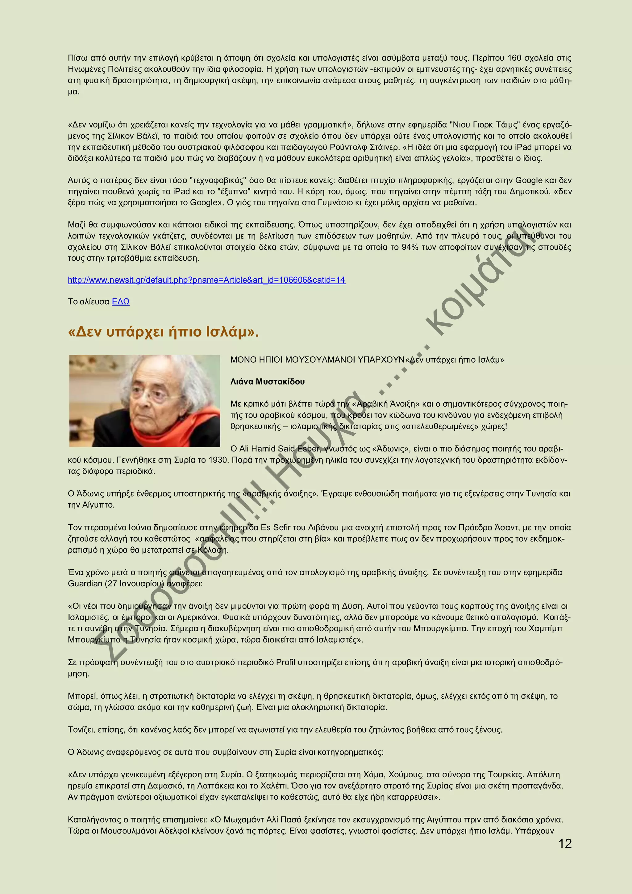 Πίσω από αυτήν την επιλογή κρύβεται η άποψη ότι σχολεία και υπολογιστές είναι ασύμβατα μεταξύ τους. Περίπου 160 σχολεία στις
Ηνωμένες Πολιτείες ακολουθούν την ίδια φιλοσοφία. Η χρήση των υπολογιστών -εκτιμούν οι εμπνευστές της- έχει αρνητικές συνέπειες
στη φυσική δραστηριότητα, τη δημιουργική σκέψη, την επικοινωνία ανάμεσα στους μαθητές, τη συγκέντρωση των παιδιών στο μάθη-
μα.


«Δεν νομίζω ότι χρειάζεται κανείς την τεχνολογία για να μάθει γραμματική», δήλωνε στην εφημερίδα "Νιου Γιορκ Τάιμς" ένας εργαζό-
μενος της Σίλικον Βάλεϊ, τα παιδιά του οποίου φοιτούν σε σχολείο όπου δεν υπάρχει ούτε ένας υπολογιστής και το οποίο ακολουθε ί
την εκπαιδευτική μέθοδο του αυστριακού φιλόσοφου και παιδαγωγού Ρούντολφ Στάινερ. «Η ιδέα ότι μια εφαρμογή του iPad μπορεί να
διδάξει καλύτερα τα παιδιά μου πώς να διαβάζουν ή να μάθουν ευκολότερα αριθμητική είναι απλώς γελοία», προσθέτει ο ίδιος.

Αυτός ο πατέρας δεν είναι τόσο "τεχνοφοβικός" όσο θα πίστευε κανείς: διαθέτει πτυχίο πληροφορικής, εργάζεται στην Google και δεν
πηγαίνει πουθενά χωρίς το iPad και το "έξυπνο" κινητό του. Η κόρη του, όμως, που πηγαίνει στην πέμπτη τάξη του Δημοτικού, «δε ν
ξέρει πώς να χρησιμοποιήσει το Google». Ο γιός του πηγαίνει στο Γυμνάσιο κι έχει μόλις αρχίσει να μαθαίνει.

Μαζί θα συμφωνούσαν και κάποιοι ειδικοί της εκπαίδευσης. Όπως υποστηρίζουν, δεν έχει αποδειχθεί ότι η χρήση υπολογιστών και
λοιπών τεχνολογικών γκάτζετς, συνδέονται με τη βελτίωση των επιδόσεων των μαθητών. Από την πλευρά τ ους, οι υπεύθυνοι του
σχολείου στη Σίλικον Βάλεϊ επικαλούνται στοιχεία δέκα ετών, σύμφωνα με τα οποία το 94% των αποφοίτων συνέχισαν τις σπουδές
τους στην τριτοβάθμια εκπαίδευση.

http://www.newsit.gr/default.php?pname=Article&art_id=106606&catid=14

Το αλίευσα ΕΔΩ


«Δεν υπάρχει ήπιο Ισλάμ».
                                          ΜΟΝΟ ΗΠΙΟΙ ΜΟΥΣΟΥΛΜΑΝΟΙ ΥΠΑΡΧΟΥΝ«Δεν υπάρχει ήπιο Ισλάμ»

                                          Λιάνα Μυστακίδου

                                          Με κριτικό μάτι βλέπει τώρα την «Αραβική Άνοιξη» και ο σημαντικότερος σύγχρονος ποιη-
                                          τής του αραβικού κόσμου, που κρούει τον κώδωνα του κινδύνου για ενδεχόμενη επιβολή
                                          θρησκευτικής – ισλαμιστικής δικτατορίας στις «απελευθερωμένες» χώρες!

                                        Ο Ali Hamid Said Esber, γνωστός ως «Άδωνις», είναι ο πιο διάσημος ποιητής του αραβι-
κού κόσμου. Γεννήθηκε στη Συρία το 1930. Παρά την προχωρημένη ηλικία του συνεχίζει την λογοτεχνική του δραστηριότητα εκδίδο ν-
τας διάφορα περιοδικά.

Ο Άδωνις υπήρξε ένθερμος υποστηρικτής της «αραβικής άνοιξης». Έγραψε ενθουσιώδη ποιήματα για τις εξεγέρσεις στην Τυνησία και
την Αίγυπτο.

Τον περασμένο Ιούνιο δημοσίευσε στην εφημερίδα Es Sefir του Λιβάνου μια ανοιχτή επιστολή προς τον Πρόεδρο Άσαντ, με την οποία
ζητούσε αλλαγή του καθεστώτος «ασφαλείας που στηρίζεται στη βία» και προέβλεπε πως αν δεν προχωρήσουν προς τον εκδημοκ-
ρατισμό η χώρα θα μετατραπεί σε Κόλαση.

Ένα χρόνο μετά ο ποιητής φαίνεται απογοητευμένος από τον απολογισμό της αραβικής άνοιξης. Σε συνέντευξη του στην εφημερίδα
Guardian (27 Ιανουαρίου) αναφέρει:

«Οι νέοι που δημιούργησαν την άνοιξη δεν μιμούνται για πρώτη φορά τη Δύση. Αυτοί που γεύονται τους καρπούς της άνοιξης είναι οι
Ισλαμιστές, οι έμποροι και οι Αμερικάνοι. Φυσικά υπάρχουν δυνατότητες, αλλά δεν μπορούμε να κάνουμε θετικό απολογισμό. Κοιτάξ-
τε τι συνέβη στην Τυνησία. Σήμερα η διακυβέρνηση είναι πιο οπισθοδρομική από αυτήν του Μπουργκίμπα. Την εποχή του Χαμπίμπ
Μπουργκίμπα η Τυνησία ήταν κοσμική χώρα, τώρα διοικείται από Ισλαμιστές».

Σε πρόσφατη συνέντευξή του στο αυστριακό περιοδικό Profil υποστηρίζει επίσης ότι η αραβική άνοιξη είναι μια ιστορική οπισθοδρό-
μηση.

Μπορεί, όπως λέει, η στρατιωτική δικτατορία να ελέγχει τη σκέψη, η θρησκευτική δικτατορία, όμως, ελέγχει εκτός απ ό τη σκέψη, το
σώμα, τη γλώσσα ακόμα και την καθημερινή ζωή. Είναι μια ολοκληρωτική δικτατορία.

Τονίζει, επίσης, ότι κανένας λαός δεν μπορεί να αγωνιστεί για την ελευθερία του ζητώντας βοήθεια από τους ξένους.

Ο Άδωνις αναφερόμενος σε αυτά που συμβαίνουν στη Συρία είναι κατηγορηματικός:

«Δεν υπάρχει γενικευμένη εξέγερση στη Συρία. Ο ξεσηκωμός περιορίζεται στη Χάμα, Χούμους, στα σύνορα της Τουρκίας. Απόλυτη
ηρεμία επικρατεί στη Δαμασκό, τη Λαττάκεια και το Χαλέπι. Όσο για τον ανεξάρτητο στρατό της Συρίας είναι μια σκέτη προπαγάνδα.
Αν πράγματι ανώτεροι αξιωματικοί είχαν εγκαταλείψει το καθεστώς, αυτό θα είχε ήδη καταρρεύσει».

Καταλήγοντας ο ποιητής επισημαίνει: «Ο Μωχαμάντ Αλί Πασά ξεκίνησε τον εκσυγχρονισμό της Αιγύπτου πριν από διακόσια χρόνια.
Τώρα οι Μουσουλμάνοι Αδελφοί κλείνουν ξανά τις πόρτες. Είναι φασίστες, γνωστοί φασίστες. Δεν υπάρχει ήπιο Ισλάμ. Υπάρχουν
                                                                                                                                   12
 