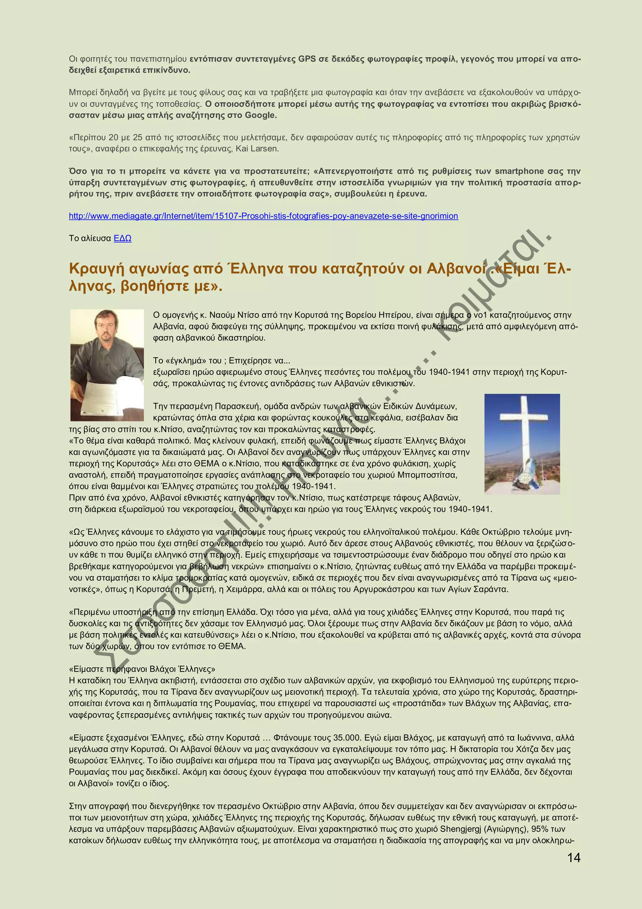 Οι φοιτητές του πανεπιστημίου εντόπισαν συντεταγμένες GPS σε δεκάδες φωτογραφίες προφίλ, γεγονός που μπορεί να απο-
δειχθεί εξαιρετικά επικίνδυνο.

Μπορεί δηλαδή να βγείτε με τους φίλους σας και να τραβήξετε μια φωτογραφία και όταν την ανεβάσετε να εξακολουθούν να υπάρχ ο-
υν οι συνταγμένες της τοποθεσίας. Ο οποιοσδήποτε μπορεί μέσω αυτής της φωτογραφίας να εντοπίσει που ακριβώς βρισκό-
σασταν μέσω μιας απλής αναζήτησης στο Google.

«Περίπου 20 με 25 από τις ιστοσελίδες που μελετήσαμε, δεν αφαιρούσαν αυτές τις πληροφορίες από τις πληροφορίες των χρηστών
τους», αναφέρει ο επικεφαλής της έρευνας, Kai Larsen.

Όσο για το τι μπορείτε να κάνετε για να προστατευτείτε; «Απενεργοποιήστε από τις ρυθμίσεις των smartphone σας την
ύπαρξη συντεταγμένων στις φωτογραφίες, ή απευθυνθείτε στην ιστοσελίδα γνωριμιών για την πολιτική προστασία απορ-
ρήτου της, πριν ανεβάσετε την οποιαδήποτε φωτογραφία σας», συμβουλεύει η έρευνα.

http://www.mediagate.gr/Internet/item/15107-Prosohi-stis-fotografies-poy-anevazete-se-site-gnorimion

Το αλίευσα ΕΔΩ


Κραυγή αγωνίας από Έλληνα που καταζητούν οι Αλβανοί .«Είμαι Έλ-
ληνας, βοηθήστε με».
                     Ο ομογενής κ. Ναούμ Ντίσο από την Κορυτσά της Βορείου Ηπείρου, είναι σήμερα ο νο1 καταζητούμενος στην
                     Αλβανία, αφού διαφεύγει της σύλληψης, προκειμένου να εκτίσει ποινή φυλάκισης, μετά από αμφιλεγόμενη από-
                     φαση αλβανικού δικαστηρίου.

                     Το «έγκλημά» του ; Επιχείρησε να...
                     εξωραΐσει ηρώο αφιερωμένο στους Έλληνες πεσόντες του πολέμου του 1940-1941 στην περιοχή της Κορυτ-
                     σάς, προκαλώντας τις έντονες αντιδράσεις των Αλβανών εθνικιστών.

                       Την περασμένη Παρασκευή, ομάδα ανδρών των αλβανικών Ειδικών Δυνάμεων,
                       κρατώντας όπλα στα χέρια και φορώντας κουκούλες στα κεφάλια, εισέβαλαν δια
της βίας στο σπίτι του κ.Ντίσο, αναζητώντας τον και προκαλώντας καταστροφές.
«Το θέμα είναι καθαρά πολιτικό. Μας κλείνουν φυλακή, επειδή φωνάζουμε πως είμαστε Έλληνες Βλάχοι
και αγωνιζόμαστε για τα δικαιώματά μας. Οι Αλβανοί δεν αναγνωρίζουν πως υπάρχουν Έλληνες και στην
περιοχή της Κορυτσάς» λέει στο ΘΕΜΑ ο κ.Ντίσιο, που καταδικάστηκε σε ένα χρόνο φυλάκιση, χωρίς
αναστολή, επειδή πραγματοποίησε εργασίες ανάπλασης στο νεκροταφείο του χωριού Μπομποστίτσα,
όπου είναι θαμμένοι και Έλληνες στρατιώτες του πολέμου 1940-1941.
Πριν από ένα χρόνο, Αλβανοί εθνικιστές κατηγόρησαν τον κ.Ντίσιο, πως κατέστρεψε τάφους Αλβανών,
στη διάρκεια εξωραϊσμού του νεκροταφείου, όπου υπάρχει και ηρώο για τους Έλληνες νεκρούς του 1940-1941.

«Ως Έλληνες κάνουμε το ελάχιστο για να τιμήσουμε τους ήρωες νεκρούς του ελληνοϊταλικού πολέμου. Κάθε Οκτώβριο τελούμε μνη-
μόσυνο στο ηρώο που έχει στηθεί στο νεκροταφείο του χωριό. Αυτό δεν άρεσε στους Αλβανούς εθνικιστές, που θέλουν να ξεριζώσ ο-
υν κάθε τι που θυμίζει ελληνικό στην περιοχή. Εμείς επιχειρήσαμε να τσιμεντοστρώσουμε έναν διάδρομο που οδηγεί στο ηρώο κ αι
βρεθήκαμε κατηγορούμενοι για βεβήλωση νεκρών» επισημαίνει ο κ.Ντίσιο, ζητώντας ευθέως από την Ελλάδα να παρέμβει προκειμέ-
νου να σταματήσει το κλίμα τρομοκρατίας κατά ομογενών, ειδικά σε περιοχές που δεν είναι αναγνωρισμένες από τα Τίρανα ως «μει ο-
νοτικές», όπως η Κορυτσά, η Πρεμετή, η Χειμάρρα, αλλά και οι πόλεις του Αργυροκάστρου και των Αγίων Σαράντα.

«Περιμένω υποστήριξη από την επίσημη Ελλάδα. Όχι τόσο για μένα, αλλά για τους χιλιάδες Έλληνες στην Κορυτσά, που παρά τις
δυσκολίες και τις αντιξοότητες δεν χάσαμε τον Ελληνισμό μας. Όλοι ξέρουμε πως στην Αλβανία δεν δικάζουν με βάση το νόμο, αλλά
με βάση πολιτικές εντολές και κατευθύνσεις» λέει ο κ.Ντίσιο, που εξακολουθεί να κρύβεται από τις αλβανικές αρχές, κοντά στα σύνορα
των δύο χωρών, όπου τον εντόπισε το ΘΕΜΑ.

«Είμαστε περήφανοι Βλάχοι Έλληνες»
Η καταδίκη του Έλληνα ακτιβιστή, εντάσσεται στο σχέδιο των αλβανικών αρχών, για εκφοβισμό του Ελληνισμού της ευρύτερης περι ο-
χής της Κορυτσάς, που τα Τίρανα δεν αναγνωρίζουν ως μειονοτική περιοχή. Τα τελευταία χρόνια, στο χώρο της Κορυτσάς, δραστηρι-
οποιείται έντονα και η διπλωματία της Ρουμανίας, που επιχειρεί να παρουσιαστεί ως «προστάτιδα» των Βλάχων της Αλβανίας, επα-
ναφέροντας ξεπερασμένες αντιλήψεις τακτικές των αρχών του προηγούμενου αιώνα.

«Είμαστε ξεχασμένοι Έλληνες, εδώ στην Κορυτσά … Φτάνουμε τους 35.000. Εγώ είμαι Βλάχος, με καταγωγή από τα Ιωάννινα, αλλά
μεγάλωσα στην Κορυτσά. Οι Αλβανοί θέλουν να μας αναγκάσουν να εγκαταλείψουμε τον τόπο μας. Η δικτατορία του Χότζα δεν μας
θεωρούσε Έλληνες. Το ίδιο συμβαίνει και σήμερα που τα Τίρανα μας αναγνωρίζει ως Βλάχους, σπρώχνοντας μας στην αγκαλιά της
Ρουμανίας που μας διεκδικεί. Ακόμη και όσους έχουν έγγραφα που αποδεικνύουν την καταγωγή τους από την Ελλάδα, δεν δέχονται
οι Αλβανοί» τονίζει ο ίδιος.

Στην απογραφή που διενεργήθηκε τον περασμένο Οκτώβριο στην Αλβανία, όπου δεν συμμετείχαν και δεν αναγνώρισαν οι εκπρόσω-
ποι των μειονοτήτων στη χώρα, χιλιάδες Έλληνες της περιοχής της Κορυτσάς, δήλωσαν ευθέως την εθνική τους καταγωγή, με αποτέ-
λεσμα να υπάρξουν παρεμβάσεις Αλβανών αξιωματούχων. Είναι χαρακτηριστικό πως στο χωριό Shengjergj (Αγιώργης), 95% των
κατοίκων δήλωσαν ευθέως την ελληνικότητα τους, με αποτέλεσμα να σταματήσει η διαδικασία της απογραφής και να μην ολοκληρω-

                                                                                                                              14
 
