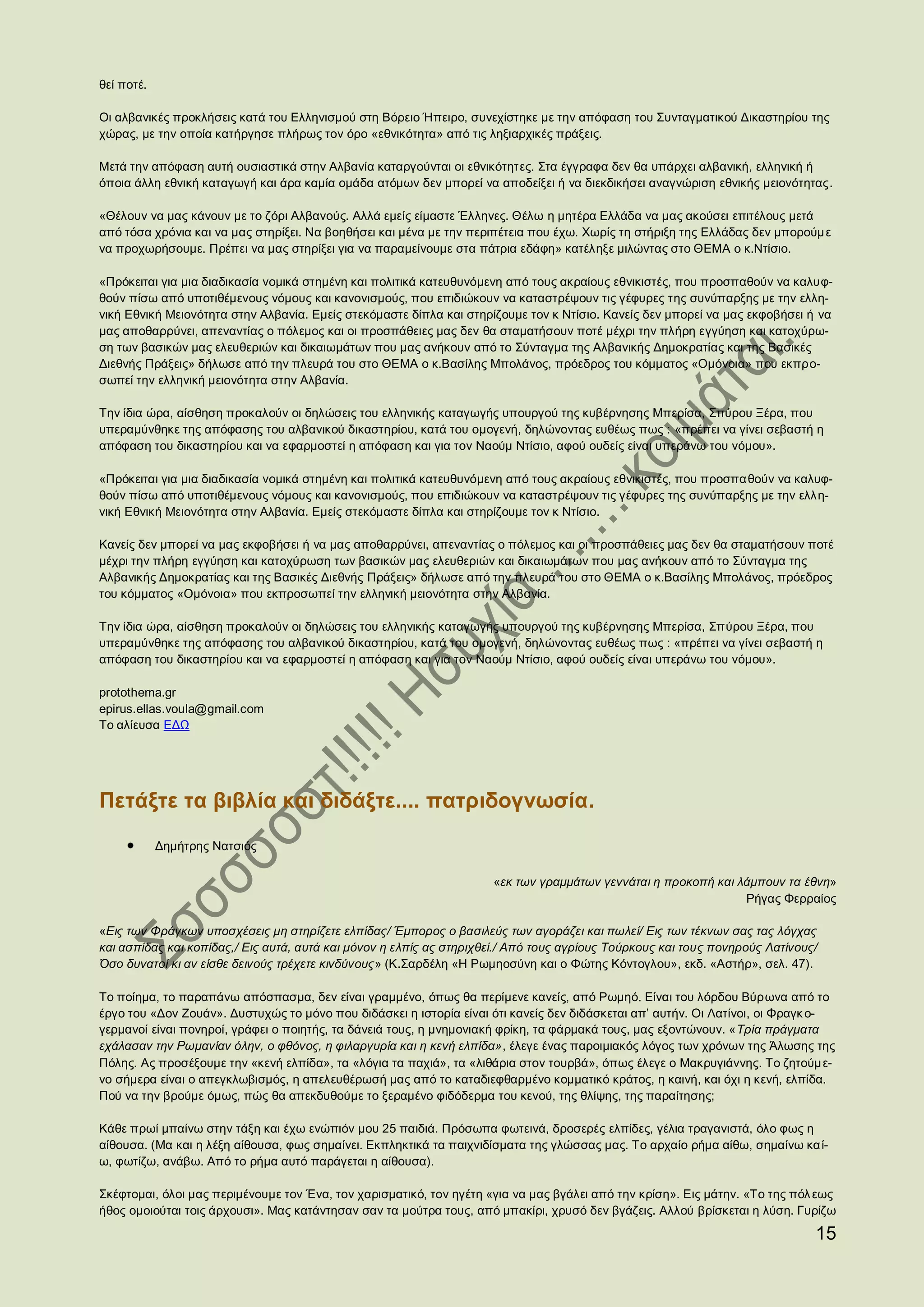 θεί ποτέ.

Οι αλβανικές προκλήσεις κατά του Ελληνισμού στη Βόρειο Ήπειρο, συνεχίστηκε με την απόφαση του Συνταγματικού Δικαστηρίου της
χώρας, με την οποία κατήργησε πλήρως τον όρο «εθνικότητα» από τις ληξιαρχικές πράξεις.

Μετά την απόφαση αυτή ουσιαστικά στην Αλβανία καταργούνται οι εθνικότητες. Στα έγγραφα δεν θα υπάρχει αλβανική, ελληνική ή
όποια άλλη εθνική καταγωγή και άρα καμία ομάδα ατόμων δεν μπορεί να αποδείξει ή να διεκδικήσει αναγνώριση εθνικής μειονότητας.

«Θέλουν να μας κάνουν με το ζόρι Αλβανούς. Αλλά εμείς είμαστε Έλληνες. Θέλω η μητέρα Ελλάδα να μας ακούσει επιτέλους μετά
από τόσα χρόνια και να μας στηρίξει. Να βοηθήσει και μένα με την περιπέτεια που έχω. Χωρίς τη στήριξη της Ελλάδας δεν μπορούμ ε
να προχωρήσουμε. Πρέπει να μας στηρίξει για να παραμείνουμε στα πάτρια εδάφη» κατέληξε μιλώντας στο ΘΕΜΑ ο κ.Ντίσιο.

«Πρόκειται για μια διαδικασία νομικά στημένη και πολιτικά κατευθυνόμενη από τους ακραίους εθνικιστές, που προσπαθούν να καλυφ-
θούν πίσω από υποτιθέμενους νόμους και κανονισμούς, που επιδιώκουν να καταστρέψουν τις γέφυρες της συνύπαρξης με την ελλη-
νική Εθνική Μειονότητα στην Αλβανία. Εμείς στεκόμαστε δίπλα και στηρίζουμε τον κ Ντίσιο. Κανείς δεν μπορεί να μας εκφοβήσει ή να
μας αποθαρρύνει, απεναντίας ο πόλεμος και οι προσπάθειες μας δεν θα σταματήσουν ποτέ μέχρι την πλήρη εγγύηση και κατοχύρω-
ση των βασικών μας ελευθεριών και δικαιωμάτων που μας ανήκουν από το Σύνταγμα της Αλβανικής Δημοκρατίας και της Βασικές
Διεθνής Πράξεις» δήλωσε από την πλευρά του στο ΘΕΜΑ ο κ.Βασίλης Μπολάνος, πρόεδρος του κόμματος «Ομόνοια» που εκπρο-
σωπεί την ελληνική μειονότητα στην Αλβανία.

Την ίδια ώρα, αίσθηση προκαλούν οι δηλώσεις του ελληνικής καταγωγής υπουργού της κυβέρνησης Μπερίσα, Σπύρου Ξέρα, που
υπεραμύνθηκε της απόφασης του αλβανικού δικαστηρίου, κατά του ομογενή, δηλώνοντας ευθέως πως : «πρέπει να γίνει σεβαστή η
απόφαση του δικαστηρίου και να εφαρμοστεί η απόφαση και για τον Ναούμ Ντίσιο, αφού ουδείς είναι υπεράνω του νόμου».

«Πρόκειται για μια διαδικασία νομικά στημένη και πολιτικά κατευθυνόμενη από τους ακραίους εθνικιστές, που προσπα θούν να καλυφ-
θούν πίσω από υποτιθέμενους νόμους και κανονισμούς, που επιδιώκουν να καταστρέψουν τις γέφυρες της συνύπαρξης με την ελλη-
νική Εθνική Μειονότητα στην Αλβανία. Εμείς στεκόμαστε δίπλα και στηρίζουμε τον κ Ντίσιο.

Κανείς δεν μπορεί να μας εκφοβήσει ή να μας αποθαρρύνει, απεναντίας ο πόλεμος και οι προσπάθειες μας δεν θα σταματήσουν ποτέ
μέχρι την πλήρη εγγύηση και κατοχύρωση των βασικών μας ελευθεριών και δικαιωμάτων που μας ανήκουν από το Σύνταγμα της
Αλβανικής Δημοκρατίας και της Βασικές Διεθνής Πράξεις» δήλωσε από την πλευρά του στο ΘΕΜΑ ο κ.Βασίλης Μπολάνος, πρόεδρος
του κόμματος «Ομόνοια» που εκπροσωπεί την ελληνική μειονότητα στην Αλβανία.

Την ίδια ώρα, αίσθηση προκαλούν οι δηλώσεις του ελληνικής καταγωγής υπουργού της κυβέρνησης Μπερίσα, Σπύρου Ξέρα, που
υπεραμύνθηκε της απόφασης του αλβανικού δικαστηρίου, κατά του ομογενή, δηλώνοντας ευθέως πως : «πρέπει να γίνει σεβαστή η
απόφαση του δικαστηρίου και να εφαρμοστεί η απόφαση και για τον Ναούμ Ντίσιο, αφού ουδείς είναι υπεράνω του νόμου».

protothema.gr
epirus.ellas.voula@gmail.com
Το αλίευσα ΕΔΩ




Πετάξτε τα βιβλία και διδάξτε.... πατριδογνωσία.
            Δημήτρης Νατσιός

                                                                     «εκ των γραμμάτων γεννάται η προκοπή και λάμπουν τα έθνη»
                                                                                                               Ρήγας Φερραίος

«Εις των Φράγκων υποσχέσεις μη στηρίζετε ελπίδας/ Έμπορος ο βασιλεύς των αγοράζει και πωλεί/ Εις των τέκνων σας τας λόγχας
και ασπίδας και κοπίδας,/ Εις αυτά, αυτά και μόνον η ελπίς ας στηριχθεί./ Από τους αγρίους Τούρκους και τους πονηρούς Λατίνους/
Όσο δυνατοί κι αν είσθε δεινούς τρέχετε κινδύνους» (Κ.Σαρδέλη «Η Ρωμηοσύνη και ο Φώτης Κόντογλου», εκδ. «Αστήρ», σελ. 47).

Το ποίημα, το παραπάνω απόσπασμα, δεν είναι γραμμένο, όπως θα περίμενε κανείς, από Ρωμηό. Είναι του λόρδου Βύρωνα από το
έργο του «Δον Ζουάν». Δυστυχώς το μόνο που διδάσκει η ιστορία είναι ότι κανείς δεν διδάσκεται απ’ αυτήν. Οι Λατίνοι, οι Φραγκ ο-
γερμανοί είναι πονηροί, γράφει ο ποιητής, τα δάνειά τους, η μνημονιακή φρίκη, τα φάρμακά τους, μας εξοντώνουν. «Τρία πράγματα
εχάλασαν την Ρωμανίαν όλην, ο φθόνος, η φιλαργυρία και η κενή ελπίδα», έλεγε ένας παροιμιακός λόγος των χρόνων της Άλωσης της
Πόλης. Ας προσέξουμε την «κενή ελπίδα», τα «λόγια τα παχιά», τα «λιθάρια στον τουρβά», όπως έλεγε ο Μακρυγιάννης. Το ζητούμ ε-
νο σήμερα είναι ο απεγκλωβισμός, η απελευθέρωσή μας από το καταδιεφθαρμένο κομματικό κράτος, η καινή, και όχι η κενή, ελπίδα.
Πού να την βρούμε όμως, πώς θα απεκδυθούμε το ξεραμένο φιδόδερμα του κενού, της θλίψης, της παραίτησης;

Κάθε πρωί μπαίνω στην τάξη και έχω ενώπιόν μου 25 παιδιά. Πρόσωπα φωτεινά, δροσερές ελπίδες, γέλια τραγανιστά, όλο φως η
αίθουσα. (Μα και η λέξη αίθουσα, φως σημαίνει. Εκπληκτικά τα παιχνιδίσματα της γλώσσας μας. Το αρχαίο ρήμα αίθω, σημαίνω κα ί-
ω, φωτίζω, ανάβω. Από το ρήμα αυτό παράγεται η αίθουσα).

Σκέφτομαι, όλοι μας περιμένουμε τον Ένα, τον χαρισματικό, τον ηγέτη «για να μας βγάλει από την κρίση». Εις μάτην. «Το της πόλ εως
ήθος ομοιούται τοις άρχουσι». Μας κατάντησαν σαν τα μούτρα τους, από μπακίρι, χρυσό δεν βγάζεις. Αλλού βρίσκεται η λύση. Γυρίζω

                                                                                                                              15
 
