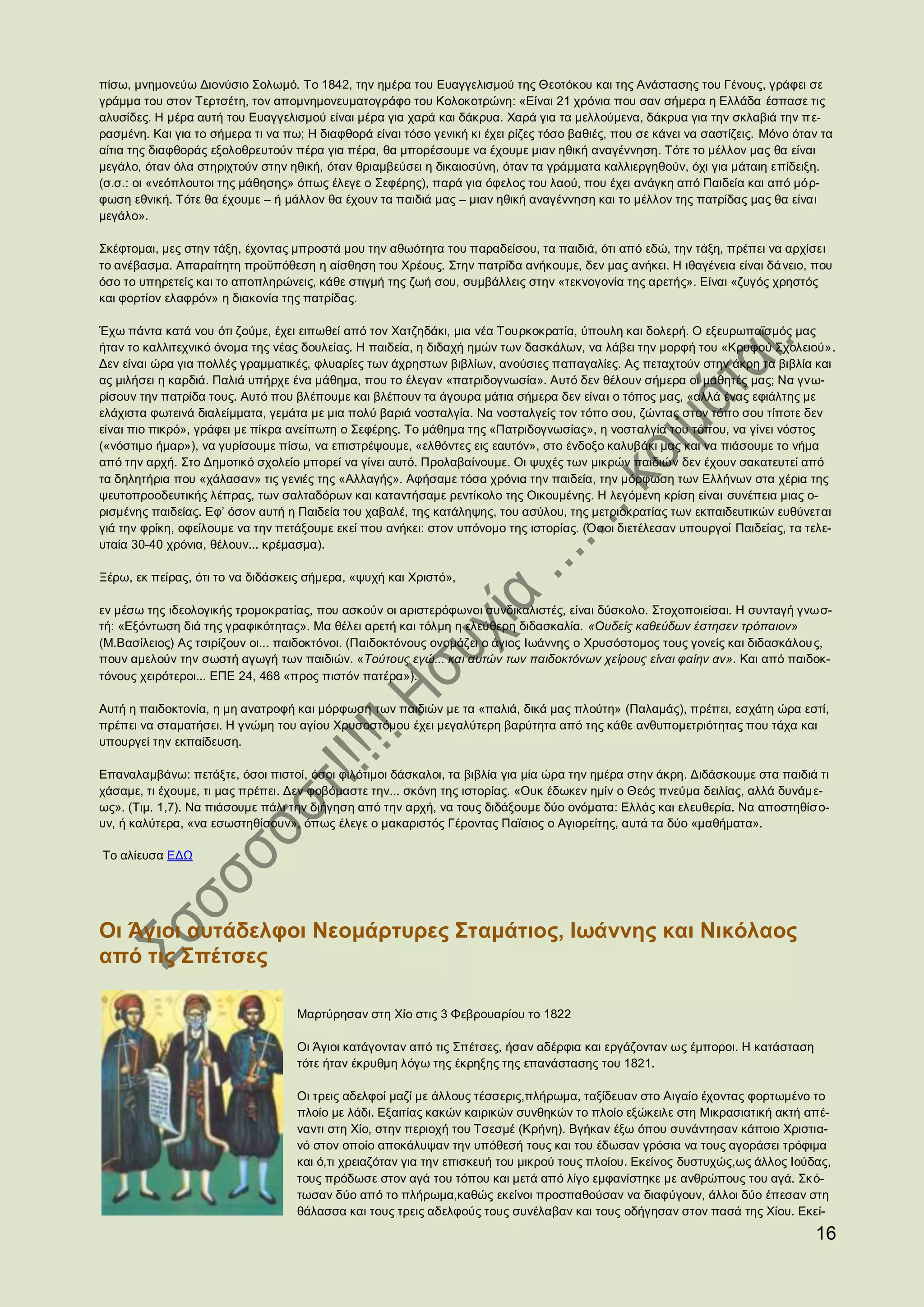 πίσω, μνημονεύω Διονύσιο Σολωμό. Το 1842, την ημέρα του Ευαγγελισμού της Θεοτόκου και της Ανάστασης του Γένους, γράφει σε
γράμμα του στον Τερτσέτη, τον απομνημονευματογράφο του Κολοκοτρώνη: «Είναι 21 χρόνια που σαν σήμερα η Ελλάδα έσπασε τις
αλυσίδες. Η μέρα αυτή του Ευαγγελισμού είναι μέρα για χαρά και δάκρυα. Χαρά για τα μελλούμενα, δάκρυα για την σκλαβιά την π ε-
ρασμένη. Και για το σήμερα τι να πω; Η διαφθορά είναι τόσο γενική κι έχει ρίζες τόσο βαθιές, που σε κάνει να σαστίζεις. Μόνο όταν τα
αίτια της διαφθοράς εξολοθρευτούν πέρα για πέρα, θα μπορέσουμε να έχουμε μιαν ηθική αναγέννηση. Τότε το μέλλον μας θα είναι
μεγάλο, όταν όλα στηριχτούν στην ηθική, όταν θριαμβεύσει η δικαιοσύνη, όταν τα γράμματα καλλιεργηθούν, όχι για μάταιη επίδειξη.
(σ.σ.: οι «νεόπλουτοι της μάθησης» όπως έλεγε ο Σεφέρης), παρά για όφελος του λαού, που έχει ανάγκη από Παιδεία και από μόρ-
φωση εθνική. Τότε θα έχουμε – ή μάλλον θα έχουν τα παιδιά μας – μιαν ηθική αναγέννηση και το μέλλον της πατρίδας μας θα είναι
μεγάλο».

Σκέφτομαι, μες στην τάξη, έχοντας μπροστά μου την αθωότητα του παραδείσου, τα παιδιά, ότι από εδώ, την τάξη, πρέπει να αρχίσει
το ανέβασμα. Απαραίτητη προϋπόθεση η αίσθηση του Χρέους. Στην πατρίδα ανήκουμε, δεν μας ανήκει. Η ιθαγένεια είναι δά νειο, που
όσο το υπηρετείς και το αποπληρώνεις, κάθε στιγμή της ζωή σου, συμβάλλεις στην «τεκνογονία της αρετής». Είναι «ζυγός χρηστός
και φορτίον ελαφρόν» η διακονία της πατρίδας.

Έχω πάντα κατά νου ότι ζούμε, έχει ειπωθεί από τον Χατζηδάκι, μια νέα Τουρκοκρατία, ύπουλη και δολερή. Ο εξευρωπαϊσμός μας
ήταν το καλλιτεχνικό όνομα της νέας δουλείας. Η παιδεία, η διδαχή ημών των δασκάλων, να λάβει την μορφή του «Κρυφού Σχολειού».
Δεν είναι ώρα για πολλές γραμματικές, φλυαρίες των άχρηστων βιβλίων, ανούσιες παπαγαλίες. Ας πεταχτούν στην άκρη τα βιβλία και
ας μιλήσει η καρδιά. Παλιά υπήρχε ένα μάθημα, που το έλεγαν «πατριδογνωσία». Αυτό δεν θέλουν σήμερα οι μαθητές μας; Να γνω-
ρίσουν την πατρίδα τους. Αυτό που βλέπουμε και βλέπουν τα άγουρα μάτια σήμερα δεν είναι ο τόπος μας, «αλλά ένας εφιάλτης με
ελάχιστα φωτεινά διαλείμματα, γεμάτα με μια πολύ βαριά νοσταλγία. Να νοσταλγείς τον τόπο σου, ζώντας στον τόπο σου τίποτε δεν
είναι πιο πικρό», γράφει με πίκρα ανείπωτη ο Σεφέρης. Το μάθημα της «Πατριδογνωσίας», η νοσταλγία του τόπου, να γίνει νόστος
(«νόστιμο ήμαρ»), να γυρίσουμε πίσω, να επιστρέψουμε, «ελθόντες εις εαυτόν», στο ένδοξο καλυβάκι μας και να πιάσουμε το νήμα
από την αρχή. Στο Δημοτικό σχολείο μπορεί να γίνει αυτό. Προλαβαίνουμε. Οι ψυχές των μικρών παιδιών δεν έχουν σακατευτεί από
τα δηλητήρια που «χάλασαν» τις γενιές της «Αλλαγής». Αφήσαμε τόσα χρόνια την παιδεία, την μόρφωση των Ελλήνων στα χέρια της
ψευτοπροοδευτικής λέπρας, των σαλταδόρων και καταντήσαμε ρεντίκολο της Οικουμένης. Η λεγόμενη κρίση είναι συνέπεια μιας ο-
ρισμένης παιδείας. Εφ’ όσον αυτή η Παιδεία του χαβαλέ, της κατάληψης, του ασύλου, της μετριοκρατίας των εκπαιδευτικών ευθύνεται
γιά την φρίκη, οφείλουμε να την πετάξουμε εκεί που ανήκει: στον υπόνομο της ιστορίας. (Όσοι διετέλεσαν υπουργοί Παιδείας, τα τελε-
υταία 30-40 χρόνια, θέλουν... κρέμασμα).

Ξέρω, εκ πείρας, ότι το να διδάσκεις σήμερα, «ψυχή και Χριστό»,

εν μέσω της ιδεολογικής τρομοκρατίας, που ασκούν οι αριστερόφωνοι συνδικαλιστές, είναι δύσκολο. Στοχοποιείσαι. Η συνταγή γνωσ-
τή: «Εξόντωση διά της γραφικότητας». Μα θέλει αρετή και τόλμη η ελεύθερη διδασκαλία. «Ουδείς καθεύδων έστησεν τρόπαιον»
(Μ.Βασίλειος) Ας τσιρίζουν οι... παιδοκτόνοι. (Παιδοκτόνους ονομάζει ο άγιος Ιωάννης ο Χρυσόστομος τους γονείς και διδασκάλου ς,
πουν αμελούν την σωστή αγωγή των παιδιών. «Τούτους εγώ... και αυτών των παιδοκτόνων χείρους είναι φαίην αν». Και από παιδοκ-
τόνους χειρότεροι... ΕΠΕ 24, 468 «προς πιστόν πατέρα»).

Αυτή η παιδοκτονία, η μη ανατροφή και μόρφωση των παιδιών με τα «παλιά, δικά μας πλούτη» (Παλαμάς), πρέπει, εσχάτη ώρα εστί,
πρέπει να σταματήσει. Η γνώμη του αγίου Χρυσοστόμου έχει μεγαλύτερη βαρύτητα από της κάθε ανθυπομετριότητας που τάχα και
υπουργεί την εκπαίδευση.

Επαναλαμβάνω: πετάξτε, όσοι πιστοί, όσοι φιλότιμοι δάσκαλοι, τα βιβλία για μία ώρα την ημέρα στην άκρη. Διδάσκουμε στα παιδιά τι
χάσαμε, τι έχουμε, τι μας πρέπει. Δεν φοβόμαστε την... σκόνη της ιστορίας. «Ουκ έδωκεν ημίν ο Θεός πνεύμα δειλίας, αλλά δυνάμ ε-
ως». (Τιμ. 1,7). Να πιάσουμε πάλι την διήγηση από την αρχή, να τους διδάξουμε δύο ονόματα: Ελλάς και ελευθερία. Να αποστηθίσο-
υν, ή καλύτερα, «να εσωστηθίσουν», όπως έλεγε ο μακαριστός Γέροντας Παϊσιος ο Αγιορείτης, αυτά τα δύο «μαθήματα».

Το αλίευσα ΕΔΩ




Οι Άγιοι αυτάδελφοι Νεομάρτυρες Σταμάτιος, Ιωάννης και Νικόλαος
από τις Σπέτσες

                                   Μαρτύρησαν στη Χίο στις 3 Φεβρουαρίου το 1822

                                   Οι Άγιοι κατάγονταν από τις Σπέτσες, ήσαν αδέρφια και εργάζονταν ως έμποροι. Η κατάσταση
                                   τότε ήταν έκρυθμη λόγω της έκρηξης της επανάστασης του 1821.

                                   Οι τρεις αδελφοί μαζί με άλλους τέσσερις,πλήρωμα, ταξίδευαν στο Αιγαίο έχοντας φορτωμένο το
                                   πλοίο με λάδι. Εξαιτίας κακών καιρικών συνθηκών το πλοίο εξώκειλε στη Μικρασιατική ακτή απέ-
                                   ναντι στη Χίο, στην περιοχή του Τσεσμέ (Κρήνη). Βγήκαν έξω όπου συνάντησαν κάποιο Χριστια-
                                   νό στον οποίο αποκάλυψαν την υπόθεσή τους και του έδωσαν γρόσια να τους αγοράσει τρόφιμα
                                   και ό,τι χρειαζόταν για την επισκευή του μικρού τους πλοίου. Εκείνος δυστυχώς,ως άλλος Ιούδας,
                                   τους πρόδωσε στον αγά του τόπου και μετά από λίγο εμφανίστηκε με ανθρώπους του αγά. Σκ ό-
                                   τωσαν δύο από το πλήρωμα,καθώς εκείνοι προσπαθούσαν να διαφύγουν, άλλοι δύο έπεσαν στη
                                   θάλασσα και τους τρεις αδελφούς τους συνέλαβαν και τους οδήγησαν στον πασά της Χίου. Εκεί-
                                                                                                                                16
 