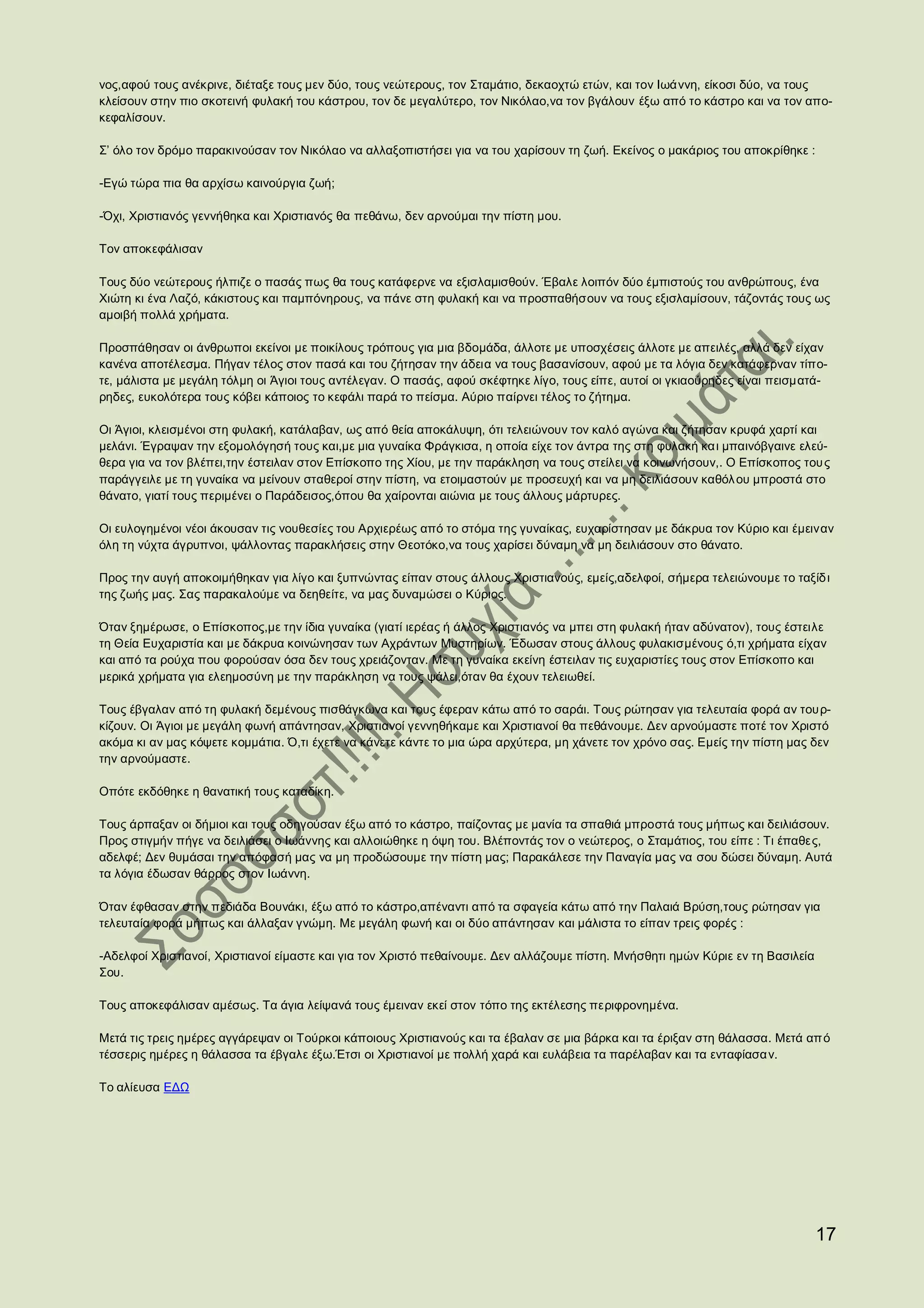 νος,αφού τους ανέκρινε, διέταξε τους μεν δύο, τους νεώτερους, τον Σταμάτιο, δεκαοχτώ ετών, και τον Ιωάννη, είκοσι δύο, να τους
κλείσουν στην πιο σκοτεινή φυλακή του κάστρου, τον δε μεγαλύτερο, τον Νικόλαο,να τον βγάλουν έξω από το κάστρο και να τον απο-
κεφαλίσουν.

Σ’ όλο τον δρόμο παρακινούσαν τον Νικόλαο να αλλαξοπιστήσει για να του χαρίσουν τη ζωή. Εκείνος ο μακάριος του αποκρίθηκε :

-Εγώ τώρα πια θα αρχίσω καινούργια ζωή;

-Όχι, Χριστιανός γεννήθηκα και Χριστιανός θα πεθάνω, δεν αρνούμαι την πίστη μου.

Τον αποκεφάλισαν

Τους δύο νεώτερους ήλπιζε ο πασάς πως θα τους κατάφερνε να εξισλαμισθούν. Έβαλε λοιπόν δύο έμπιστούς του ανθρώπους, ένα
Χιώτη κι ένα Λαζό, κάκιστους και παμπόνηρους, να πάνε στη φυλακή και να προσπαθήσουν να τους εξισλαμίσουν, τάζοντάς τους ως
αμοιβή πολλά χρήματα.

Προσπάθησαν οι άνθρωποι εκείνοι με ποικίλους τρόπους για μια βδομάδα, άλλοτε με υποσχέσεις άλλοτε με απειλές, αλλά δεν είχαν
κανένα αποτέλεσμα. Πήγαν τέλος στον πασά και του ζήτησαν την άδεια να τους βασανίσουν, αφού με τα λόγια δεν κατάφερναν τίπο-
τε, μάλιστα με μεγάλη τόλμη οι Άγιοι τους αντέλεγαν. Ο πασάς, αφού σκέφτηκε λίγο, τους είπε, αυτοί οι γκιαούρηδες είναι πεισματά-
ρηδες, ευκολότερα τους κόβει κάποιος το κεφάλι παρά το πείσμα. Αύριο παίρνει τέλος το ζήτημα.

Οι Άγιοι, κλεισμένοι στη φυλακή, κατάλαβαν, ως από θεία αποκάλυψη, ότι τελειώνουν τον καλό αγώνα και ζήτησαν κρυφά χαρτί και
μελάνι. Έγραψαν την εξομολόγησή τους και,με μια γυναίκα Φράγκισα, η οποία είχε τον άντρα της στη φυλακή κα ι μπαινόβγαινε ελεύ-
θερα για να τον βλέπει,την έστειλαν στον Επίσκοπο της Χίου, με την παράκληση να τους στείλει να κοινωνήσουν,. Ο Επίσκοπος του ς
παράγγειλε με τη γυναίκα να μείνουν σταθεροί στην πίστη, να ετοιμαστούν με προσευχή και να μη δειλιάσουν καθόλ ου μπροστά στο
θάνατο, γιατί τους περιμένει ο Παράδεισος,όπου θα χαίρονται αιώνια με τους άλλους μάρτυρες.

Οι ευλογημένοι νέοι άκουσαν τις νουθεσίες του Αρχιερέως από το στόμα της γυναίκας, ευχαρίστησαν με δάκρυα τον Κύριο και έμειναν
όλη τη νύχτα άγρυπνοι, ψάλλοντας παρακλήσεις στην Θεοτόκο,να τους χαρίσει δύναμη να μη δειλιάσουν στο θάνατο.

Προς την αυγή αποκοιμήθηκαν για λίγο και ξυπνώντας είπαν στους άλλους Χριστιανούς, εμείς,αδελφοί, σήμερα τελειώνουμε το ταξίδ ι
της ζωής μας. Σας παρακαλούμε να δεηθείτε, να μας δυναμώσει ο Κύριος.

Όταν ξημέρωσε, ο Επίσκοπος,με την ίδια γυναίκα (γιατί ιερέας ή άλλος Χριστιανός να μπει στη φυλακή ήταν αδύνατον), τους έστειλε
τη Θεία Ευχαριστία και με δάκρυα κοινώνησαν των Αχράντων Μυστηρίων. Έδωσαν στους άλλους φυλακισμένους ό,τι χρήματα είχαν
και από τα ρούχα που φορούσαν όσα δεν τους χρειάζονταν. Με τη γυναίκα εκείνη έστειλαν τις ευχαριστίες τους στον Επίσκοπο και
μερικά χρήματα για ελεημοσύνη με την παράκληση να τους ψάλει,όταν θα έχουν τελειωθεί.

Τους έβγαλαν από τη φυλακή δεμένους πισθάγκωνα και τους έφεραν κάτω από το σαράι. Τους ρώτησαν για τελευταία φορά αν τουρ-
κίζουν. Οι Άγιοι με μεγάλη φωνή απάντησαν, Χριστιανοί γεννηθήκαμε και Χριστιανοί θα πεθάνουμε. Δεν αρνούμαστε ποτέ τον Χριστό
ακόμα κι αν μας κόψετε κομμάτια. Ό,τι έχετε να κάνετε κάντε το μια ώρα αρχύτερα, μη χάνετε τον χρόνο σας. Εμείς την πίστη μας δεν
την αρνούμαστε.

Οπότε εκδόθηκε η θανατική τους καταδίκη.

Τους άρπαξαν οι δήμιοι και τους οδηγούσαν έξω από το κάστρο, παίζοντας με μανία τα σπαθιά μπροστά τους μήπως και δειλιάσουν.
Προς στιγμήν πήγε να δειλιάσει ο Ιωάννης και αλλοιώθηκε η όψη του. Βλέποντάς τον ο νεώτερος, ο Σταμάτιος, του είπε : Τι έπαθες,
αδελφέ; Δεν θυμάσαι την απόφασή μας να μη προδώσουμε την πίστη μας; Παρακάλεσε την Παναγία μας να σου δώσει δύναμη. Αυτά
τα λόγια έδωσαν θάρρος στον Ιωάννη.

Όταν έφθασαν στην πεδιάδα Βουνάκι, έξω από το κάστρο,απέναντι από τα σφαγεία κάτω από την Παλαιά Βρύση,τους ρώτησαν για
τελευταία φορά μήπως και άλλαξαν γνώμη. Με μεγάλη φωνή και οι δύο απάντησαν και μάλιστα το είπαν τρεις φορές :

-Αδελφοί Χριστιανοί, Χριστιανοί είμαστε και για τον Χριστό πεθαίνουμε. Δεν αλλάζουμε πίστη. Μνήσθητι ημών Κύριε εν τη Βασιλεία
Σου.

Τους αποκεφάλισαν αμέσως. Τα άγια λείψανά τους έμειναν εκεί στον τόπο της εκτέλεσης περιφρονημένα.

Μετά τις τρεις ημέρες αγγάρεψαν οι Τούρκοι κάποιους Χριστιανούς και τα έβαλαν σε μια βάρκα και τα έριξαν στη θάλασσα. Μετά απ ό
τέσσερις ημέρες η θάλασσα τα έβγαλε έξω.Έτσι οι Χριστιανοί με πολλή χαρά και ευλάβεια τα παρέλαβαν και τα ενταφίασα ν.

Το αλίευσα ΕΔΩ




                                                                                                                                 17
 