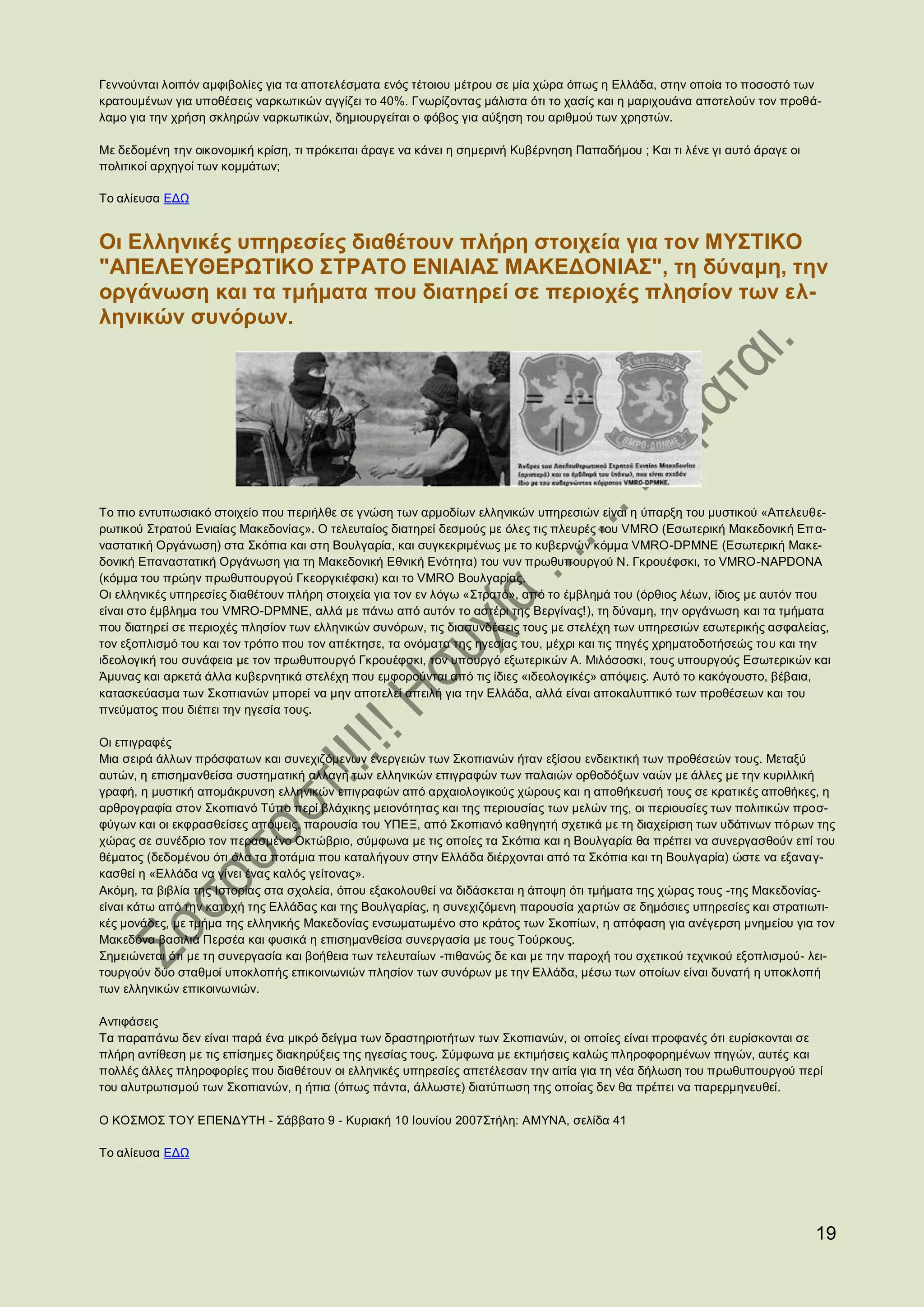 Γεννούνται λοιπόν αμφιβολίες για τα αποτελέσματα ενός τέτοιου μέτρου σε μία χώρα όπως η Ελλάδα, στην οποία το ποσοστό των
κρατουμένων για υποθέσεις ναρκωτικών αγγίζει το 40%. Γνωρίζοντας μάλιστα ότι το χασίς και η μαριχουάνα αποτελούν τον προθά-
λαμο για την χρήση σκληρών ναρκωτικών, δημιουργείται ο φόβος για αύξηση του αριθμού των χρηστών.

Με δεδομένη την οικονομική κρίση, τι πρόκειται άραγε να κάνει η σημερινή Κυβέρνηση Παπαδήμου ; Και τι λένε γι αυτό άραγε οι
πολιτικοί αρχηγοί των κομμάτων;

Το αλίευσα ΕΔΩ


Οι Ελληνικές υπηρεσίες διαθέτουν πλήρη στοιχεία για τον ΜΥΣΤΙΚΟ
"ΑΠΕΛΕΥΘΕΡΩΤΙΚΟ ΣΤΡΑΤΟ ΕΝΙΑΙΑΣ ΜΑΚΕΔΟΝΙΑΣ", τη δύναμη, την
οργάνωση και τα τμήματα που διατηρεί σε περιοχές πλησίον των ελ-
ληνικών συνόρων.




Το πιο εντυπωσιακό στοιχείο που περιήλθε σε γνώση των αρμοδίων ελληνικών υπηρεσιών είναι η ύπαρξη του μυστικού «Απελευθε-
ρωτικού Στρατού Ενιαίας Μακεδονίας». Ο τελευταίος διατηρεί δεσμούς με όλες τις πλευρές του VMRO (Εσωτερική Μακεδονική Επ α-
ναστατική Οργάνωση) στα Σκόπια και στη Βουλγαρία, και συγκεκριμένως με το κυβερνών κόμμα VMRO-DPMNE (Εσωτερική Μακε-
δονική Επαναστατική Οργάνωση για τη Μακεδονική Εθνική Ενότητα) του νυν πρωθυπουργού Ν. Γκρουέφσκι, το VMRO-NAPDONA
(κόμμα του πρώην πρωθυπουργού Γκεοργκιέφσκι) και το VMRO Βουλγαρίας.
Οι ελληνικές υπηρεσίες διαθέτουν πλήρη στοιχεία για τον εν λόγω «Στρατό», από το έμβλημά του (όρθιος λέων, ίδιος με αυτόν που
είναι στο έμβλημα του VMRO-DPMNE, αλλά με πάνω από αυτόν το αστέρι της Βεργίνας!), τη δύναμη, την οργάνωση και τα τμήματα
που διατηρεί σε περιοχές πλησίον των ελληνικών συνόρων, τις διασυνδέσεις τους με στελέχη των υπηρεσιών εσωτερικής ασφαλείας,
τον εξοπλισμό του και τον τρόπο που τον απέκτησε, τα ονόματα της ηγεσίας του, μέχρι και τις πηγές χρηματοδοτήσεώς του και την
ιδεολογική του συνάφεια με τον πρωθυπουργό Γκρουέφσκι, τον υπουργό εξωτερικών Α. Μιλόσοσκι, τους υπουργούς Εσωτερικών και
Άμυνας και αρκετά άλλα κυβερνητικά στελέχη που εμφορούνται από τις ίδιες «ιδεολογικές» απόψεις. Αυτό το κακόγουστο, βέβαια,
κατασκεύασμα των Σκοπιανών μπορεί να μην αποτελεί απειλή για την Ελλάδα, αλλά είναι αποκαλυπτικό των προθέσεων και του
πνεύματος που διέπει την ηγεσία τους.

Οι επιγραφές
Μια σειρά άλλων πρόσφατων και συνεχιζόμενων ενεργειών των Σκοπιανών ήταν εξίσου ενδεικτική των προθέσεών τους. Μεταξύ
αυτών, η επισημανθείσα συστηματική αλλαγή των ελληνικών επιγραφών των παλαιών ορθοδόξων ναών με άλλες με την κυριλλική
γραφή, η μυστική απομάκρυνση ελληνικών επιγραφών από αρχαιολογικούς χώρους και η αποθήκευσή τους σε κρατικές αποθήκες, η
αρθρογραφία στον Σκοπιανό Τύπο περί βλάχικης μειονότητας και της περιουσίας των μελών της, οι περιουσίες των πολιτικών προσ-
φύγων και οι εκφρασθείσες απόψεις, παρουσία του ΥΠΕΞ, από Σκοπιανό καθηγητή σχετικά με τη διαχείριση των υδάτινων πόρων της
χώρας σε συνέδριο τον περασμένο Οκτώβριο, σύμφωνα με τις οποίες τα Σκόπια και η Βουλγαρία θα πρέπει να συνεργασθούν επί του
θέματος (δεδομένου ότι όλα τα ποτάμια που καταλήγουν στην Ελλάδα διέρχονται από τα Σκόπια και τη Βουλγαρία) ώστε να εξαναγ-
κασθεί η «Ελλάδα να γίνει ένας καλός γείτονας».
Ακόμη, τα βιβλία της Ιστορίας στα σχολεία, όπου εξακολουθεί να διδάσκεται η άποψη ότι τμήματα της χώρας τους -της Μακεδονίας-
είναι κάτω από την κατοχή της Ελλάδας και της Βουλγαρίας, η συνεχιζόμενη παρουσία χαρτών σε δημόσιες υπηρεσίες και στρατιωτι-
κές μονάδες, με τμήμα της ελληνικής Μακεδονίας ενσωματωμένο στο κράτος των Σκοπίων, η απόφαση για ανέγερση μνημείου για τον
Μακεδόνα βασιλιά Περσέα και φυσικά η επισημανθείσα συνεργασία με τους Τούρκους.
Σημειώνεται ότι με τη συνεργασία και βοήθεια των τελευταίων -πιθανώς δε και με την παροχή του σχετικού τεχνικού εξοπλισμού- λει-
τουργούν δύο σταθμοί υποκλοπής επικοινωνιών πλησίον των συνόρων με την Ελλάδα, μέσω των οποίων είναι δυνατή η υποκλοπή
των ελληνικών επικοινωνιών.

Αντιφάσεις
Τα παραπάνω δεν είναι παρά ένα μικρό δείγμα των δραστηριοτήτων των Σκοπιανών, οι οποίες είναι προφανές ότι ευρίσκονται σε
πλήρη αντίθεση με τις επίσημες διακηρύξεις της ηγεσίας τους. Σύμφωνα με εκτιμήσεις καλώς πληροφορημένων πηγών, αυτές και
πολλές άλλες πληροφορίες που διαθέτουν οι ελληνικές υπηρεσίες απετέλεσαν την αιτία για τη νέα δήλωση του πρωθυπουργού περί
του αλυτρωτισμού των Σκοπιανών, η ήπια (όπως πάντα, άλλωστε) διατύπωση της οποίας δεν θα πρέπει να παρερμηνευθεί.

Ο ΚΟΣΜΟΣ ΤΟΥ ΕΠΕΝΔΥΤΗ - Σάββατο 9 - Κυριακή 10 Ιουνίου 2007Στήλη: AMYNA, σελίδα 41

Το αλίευσα ΕΔΩ




                                                                                                                              19
 