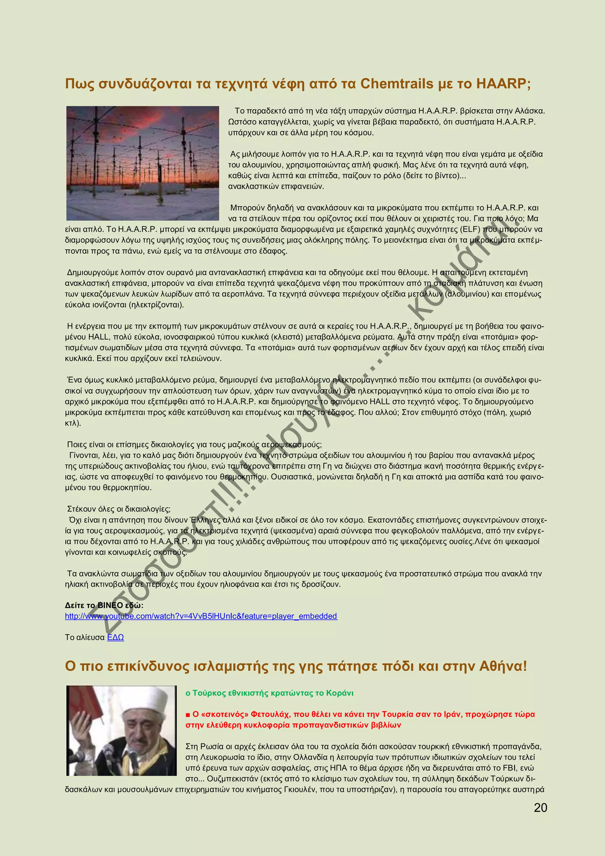 Πως συνδυάζονται τα τεχνητά νέφη από τα Chemtrails με το HAARP;
                                            Το παραδεκτό από τη νέα τάξη υπαρχών σύστημα H.A.A.R.P. βρίσκεται στην Αλάσκα.
                                           Ωστόσο καταγγέλλεται, χωρίς να γίνεται βέβαια παραδεκτό, ότι συστήματα H.A.A.R.P.
                                           υπάρχουν και σε άλλα μέρη του κόσμου.

                                            Ας μιλήσουμε λοιπόν για το H.A.A.R.P. και τα τεχνητά νέφη που είναι γεμάτα με οξείδια
                                           του αλουμινίου, χρησιμοποιώντας απλή φυσική. Μας λένε ότι τα τεχνητά αυτά νέφη,
                                           καθώς είναι λεπτά και επίπεδα, παίζουν το ρόλο (δείτε το βίντεο)...
                                           ανακλαστικών επιφανειών.

                                            Μπορούν δηλαδή να ανακλάσουν και τα μικροκύματα που εκπέμπει το H.A.A.R.P. και
                                           να τα στείλουν πέρα του ορίζοντος εκεί που θέλουν οι χειριστές του. Για ποιο λόγο; Μα
είναι απλό. Το H.A.A.R.P. μπορεί να εκπέμψει μικροκύματα διαμορφωμένα με εξαιρετικά χαμηλές συχνότητες (ELF) που μπορούν να
διαμορφώσουν λόγω της υψηλής ισχύος τους τις συνειδήσεις μιας ολόκληρης πόλης. Το μειονέκτημα είναι ότι τα μικροκύματα εκπέμ-
πονται προς τα πάνω, ενώ εμείς να τα στέλνουμε στο έδαφος.

 Δημιουργούμε λοιπόν στον ουρανό μια αντανακλαστική επιφάνεια και τα οδηγούμε εκεί που θέλουμε. Η απαιτούμενη εκτεταμένη
ανακλαστική επιφάνεια, μπορούν να είναι επίπεδα τεχνητά ψεκαζόμενα νέφη που προκύπτουν από τη σταδιακή πλάτυνση και ένωση
των ψεκαζόμενων λευκών λωρίδων από τα αεροπλάνα. Τα τεχνητά σύννεφα περιέχουν οξείδια μετάλλων (αλουμινίου) και επομένως
εύκολα ιονίζονται (ηλεκτρίζονται).

 Η ενέργεια που με την εκπομπή των μικροκυμάτων στέλνουν σε αυτά οι κεραίες του H.A.A.R.P., δημιουργεί με τη βοήθεια του φαινο-
μένου HALL, πολύ εύκολα, ιονοσφαιρικού τύπου κυκλικά (κλειστά) μεταβαλλόμενα ρεύματα. Αυτά στην πράξη είναι «ποτάμια» φορ-
τισμένων σωματιδίων μέσα στα τεχνητά σύννεφα. Τα «ποτάμια» αυτά των φορτισμένων αερίων δεν έχουν αρχή και τέλος επειδή είναι
κυκλικά. Εκεί που αρχίζουν εκεί τελειώνουν.

 Ένα όμως κυκλικό μεταβαλλόμενο ρεύμα, δημιουργεί ένα μεταβαλλόμενο ηλεκτρομαγνητικό πεδίο που εκπέμπει (οι συνάδελφοι φυ-
σικοί να συγχωρήσουν την απλούστευση των όρων, χάριν των αναγνωστών) ένα ηλεκτρομαγνητικό κύμα το οποίο είναι ίδιο με το
αρχικό μικροκύμα που εξεπέμφθει από το H.A.A.R.P. και δημιούργησε το φαινόμενο HALL στο τεχνητό νέφος. Το δημιουργούμενο
μικροκύμα εκπέμπεται προς κάθε κατεύθυνση και επομένως και προς το έδαφος. Που αλλού; Στον επιθυμητό στόχο (πόλη, χωριό
κτλ).

 Ποιες είναι οι επίσημες δικαιολογίες για τους μαζικούς αεροψεκασμούς;
  Γίνονται, λέει, για το καλό μας διότι δημιουργούν ένα τεχνητό στρώμα οξειδίων του αλουμινίου ή του βαρίου που αντανακλά μέρος
της υπεριώδους ακτινοβολίας του ήλιου, ενώ ταυτόχρονα επιτρέπει στη Γη να διώχνει στο διάστημα ικανή ποσότητα θερμικής ενέργ ε-
ιας, ώστε να αποφευχθεί το φαινόμενο του θερμοκηπίου. Ουσιαστικά, μονώνεται δηλαδή η Γη και αποκτά μια ασπίδα κατά του φαινο-
μένου του θερμοκηπίου.

 Στέκουν όλες οι δικαιολογίες;
  Όχι είναι η απάντηση που δίνουν Έλληνες αλλά και ξένοι ειδικοί σε όλο τον κόσμο. Εκατοντάδες επιστήμονες συγκεντρώνουν στοιχε-
ία για τους αεροψεκασμούς, για τα ηλεκτρισμένα τεχνητά (ψεκασμένα) αραιά σύννεφα που φεγκοβολούν παλλόμενα, από την ενέργ ε-
ια που δέχονται από το H.A.A.R.P. και για τους χιλιάδες ανθρώπους που υποφέρουν από τις ψεκαζόμενες ουσίες.Λένε ότι ψεκασμοί
γίνονται και κοινωφελείς σκοπούς.

 Τα ανακλώντα σωματίδια των οξειδίων του αλουμινίου δημιουργούν με τους ψεκασμούς ένα προστατευτικό στρώμα που ανακλά την
ηλιακή ακτινοβολία σε περιοχές που έχουν ηλιοφάνεια και έτσι τις δροσίζουν.

Δείτε το ΒΙΝΕΟ εδώ:
http://www.youtube.com/watch?v=4VvB5lHUnIc&feature=player_embedded

Το αλίευσα ΕΔΩ


O πιο επικίνδυνος ισλαμιστής της γης πάτησε πόδι και στην Αθήνα!
                                ο Τούρκος εθνικιστής κρατώντας το Κοράνι

                                ■ Ο «σκοτεινός» Φετουλάχ, που θέλει να κάνει την Τουρκία σαν το Ιράν, προχώρησε τώρα
                                στην ελεύθερη κυκλοφορία προπαγανδιστικών βιβλίων

                             Στη Ρωσία οι αρχές έκλεισαν όλα του τα σχολεία διότι ασκούσαν τουρκική εθνικιστική προπαγάνδα,
                             στη Λευκορωσία το ίδιο, στην Ολλανδία η λειτουργία των πρότυπων ιδιωτικών σχολείων του τελεί
                             υπό έρευνα των αρχών ασφαλείας, στις ΗΠΑ το θέμα άρχισε ήδη να διερευνάται από το FBI, ενώ
                             στο... Ουζμπεκιστάν (εκτός από το κλείσιμο των σχολείων του, τη σύλληψη δεκάδων Τούρκων δι-
δασκάλων και μουσουλμάνων επιχειρηματιών του κινήματος Γκιουλέν, που τα υποστήριζαν), η παρουσία του απαγορεύτηκε αυστη ρά

                                                                                                                              20
 