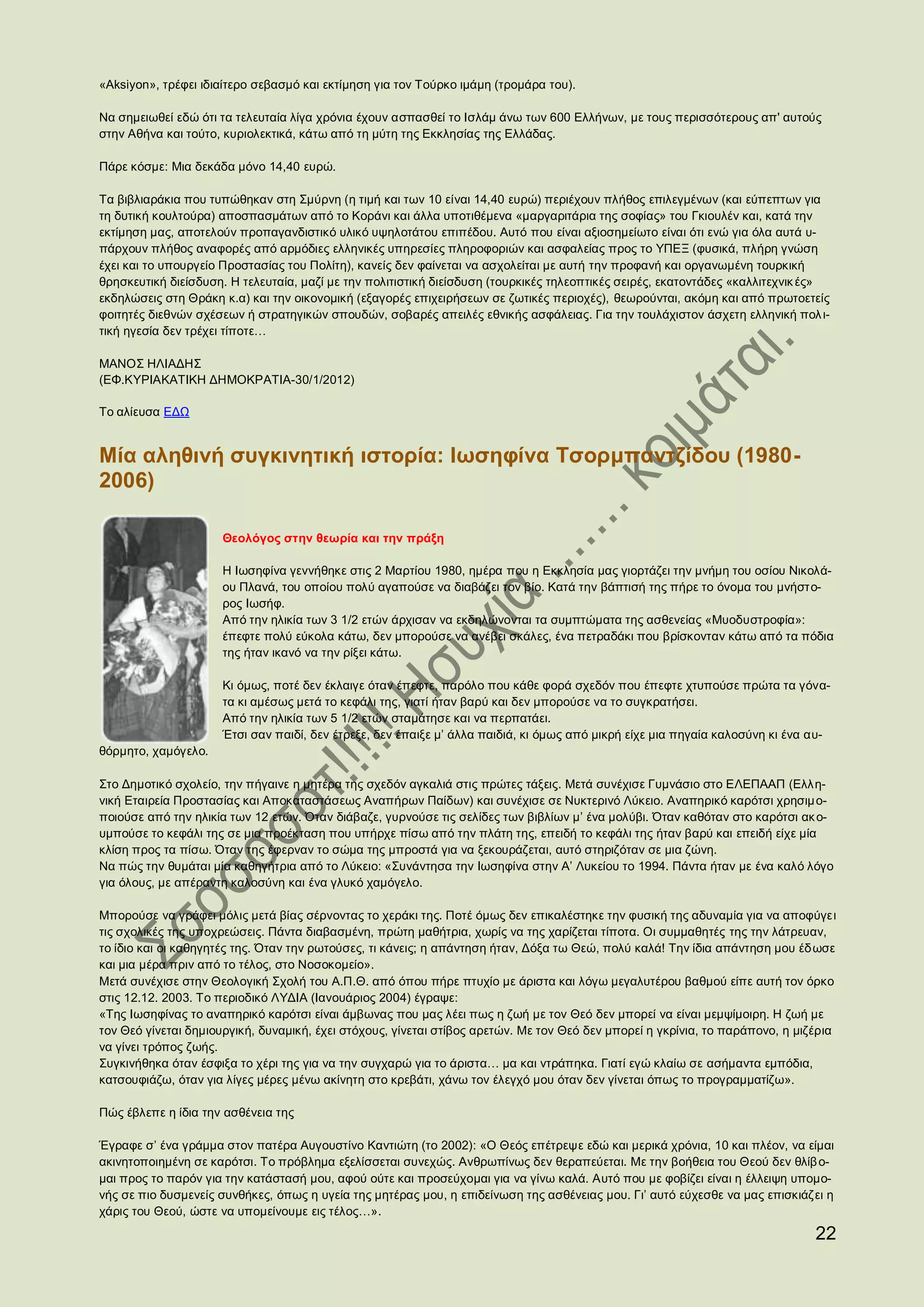 «Aksiyon», τρέφει ιδιαίτερο σεβασμό και εκτίμηση για τον Τούρκο ιμάμη (τρομάρα του).

Να σημειωθεί εδώ ότι τα τελευταία λίγα χρόνια έχουν ασπασθεί το Ισλάμ άνω των 600 Ελλήνων, με τους περισσότερους απ' αυτούς
στην Αθήνα και τούτο, κυριολεκτικά, κάτω από τη μύτη της Εκκλησίας της Ελλάδας.

Πάρε κόσμε: Μια δεκάδα μόνο 14,40 ευρώ.

Τα βιβλιαράκια που τυπώθηκαν στη Σμύρνη (η τιμή και των 10 είναι 14,40 ευρώ) περιέχουν πλήθος επιλεγμένων (και εύπεπτων για
τη δυτική κουλτούρα) αποσπασμάτων από το Κοράνι και άλλα υποτιθέμενα «μαργαριτάρια της σοφίας» του Γκιουλέν και, κατά την
εκτίμηση μας, αποτελούν προπαγανδιστικό υλικό υψηλοτάτου επιπέδου. Αυτό που είναι αξιοσημείωτο είναι ότι ενώ για όλα αυτά υ-
πάρχουν πλήθος αναφορές από αρμόδιες ελληνικές υπηρεσίες πληροφοριών και ασφαλείας προς το ΥΠΕΞ (φυσικά, πλήρη γνώση
έχει και το υπουργείο Προστασίας του Πολίτη), κανείς δεν φαίνεται να ασχολείται με αυτή την προφανή και οργανωμένη τουρκική
θρησκευτική διείσδυση. Η τελευταία, μαζί με την πολιτιστική διείσδυση (τουρκικές τηλεοπτικές σειρές, εκατοντάδες «καλλιτεχνικ ές»
εκδηλώσεις στη Θράκη κ.α) και την οικονομική (εξαγορές επιχειρήσεων σε ζωτικές περιοχές), θεωρούνται, ακόμη και από πρωτοετείς
φοιτητές διεθνών σχέσεων ή στρατηγικών σπουδών, σοβαρές απειλές εθνικής ασφάλειας. Για την τουλάχιστον άσχετη ελληνική πολ ι-
τική ηγεσία δεν τρέχει τίποτε…

ΜΑΝΟΣ ΗΛΙΑΔΗΣ
(ΕΦ.ΚΥΡΙΑΚΑΤΙΚΗ ΔΗΜΟΚΡΑΤΙΑ-30/1/2012)

Το αλίευσα ΕΔΩ


Μία αληθινή συγκινητική ιστορία: Ιωσηφίνα Τσορμπαντζίδου (1980-
2006)

                     Θεολόγος στην θεωρία και την πράξη

                     Η Ιωσηφίνα γεννήθηκε στις 2 Μαρτίου 1980, ημέρα που η Εκκλησία μας γιορτάζει την μνήμη του οσίου Νικολά-
                     ου Πλανά, του οποίου πολύ αγαπούσε να διαβάζει τον βίο. Κατά την βάπτισή της πήρε το όνομα του μνήστο-
                     ρος Ιωσήφ.
                     Από την ηλικία των 3 1/2 ετών άρχισαν να εκδηλώνονται τα συμπτώματα της ασθενείας «Μυοδυστροφία»:
                     έπεφτε πολύ εύκολα κάτω, δεν μπορούσε να ανέβει σκάλες, ένα πετραδάκι που βρίσκονταν κάτω από τα πόδια
                     της ήταν ικανό να την ρίξει κάτω.

                     Κι όμως, ποτέ δεν έκλαιγε όταν έπεφτε, παρόλο που κάθε φορά σχεδόν που έπεφτε χτυπούσε πρώτα τα γόνα-
                     τα κι αμέσως μετά το κεφάλι της, γιατί ήταν βαρύ και δεν μπορούσε να το συγκρατήσει.
                     Από την ηλικία των 5 1/2 ετών σταμάτησε και να περπατάει.
                     Έτσι σαν παιδί, δεν έτρεξε, δεν έπαιξε μ’ άλλα παιδιά, κι όμως από μικρή είχε μια πηγαία καλοσύνη κι ένα αυ-
θόρμητο, χαμόγελο.

Στο Δημοτικό σχολείο, την πήγαινε η μητέρα της σχεδόν αγκαλιά στις πρώτες τάξεις. Μετά συνέχισε Γυμνάσιο στο ΕΛΕΠΑΑΠ (Ελλη-
νική Εταιρεία Προστασίας και Αποκαταστάσεως Αναπήρων Παίδων) και συνέχισε σε Νυκτερινό Λύκειο. Αναπηρικό καρότσι χρησιμ ο-
ποιούσε από την ηλικία των 12 ετών. Όταν διάβαζε, γυρνούσε τις σελίδες των βιβλίων μ’ ένα μολύβι. Όταν καθόταν στο καρότσι ακ ο-
υμπούσε το κεφάλι της σε μια προέκταση που υπήρχε πίσω από την πλάτη της, επειδή το κεφάλι της ήταν βαρύ και επειδή είχε μία
κλίση προς τα πίσω. Όταν της έφερναν το σώμα της μπροστά για να ξεκουράζεται, αυτό στηριζόταν σε μια ζώνη.
Να πώς την θυμάται μία καθηγήτρια από το Λύκειο: «Συνάντησα την Ιωσηφίνα στην Α’ Λυκείου το 1994. Πάντα ήταν με ένα καλό λόγο
για όλους, με απέραντη καλοσύνη και ένα γλυκό χαμόγελο.

Μπορούσε να γράφει μόλις μετά βίας σέρνοντας το χεράκι της. Ποτέ όμως δεν επικαλέστηκε την φυσική της αδυναμία για να αποφύγει
τις σχολικές της υποχρεώσεις. Πάντα διαβασμένη, πρώτη μαθήτρια, χωρίς να της χαρίζεται τίποτα. Οι συμμαθητές της την λάτρευαν,
το ίδιο και οι καθηγητές της. Όταν την ρωτούσες, τι κάνεις; η απάντηση ήταν, Δόξα τω Θεώ, πολύ καλά! Την ίδια απάντηση μου έδ ωσε
και μια μέρα πριν από το τέλος, στο Νοσοκομείο».
Μετά συνέχισε στην Θεολογική Σχολή του Α.Π.Θ. από όπου πήρε πτυχίο με άριστα και λόγω μεγαλυτέρου βαθμού είπε αυτή τον όρκο
στις 12.12. 2003. Το περιοδικό ΛΥΔΙΑ (Ιανουάριος 2004) έγραψε:
«Της Ιωσηφίνας το αναπηρικό καρότσι είναι άμβωνας που μας λέει πως η ζωή με τον Θεό δεν μπορεί να είναι μεμψίμοιρη. Η ζωή με
τον Θεό γίνεται δημιουργική, δυναμική, έχει στόχους, γίνεται στίβος αρετών. Με τον Θεό δεν μπορεί η γκρίνια, το παράπονο, η μιζέρια
να γίνει τρόπος ζωής.
Συγκινήθηκα όταν έσφιξα το χέρι της για να την συγχαρώ για το άριστα… μα και ντράπηκα. Γιατί εγώ κλαίω σε ασήμαντα εμπόδια,
κατσουφιάζω, όταν για λίγες μέρες μένω ακίνητη στο κρεβάτι, χάνω τον έλεγχό μου όταν δεν γίνεται όπως το προγραμματίζω».

Πώς έβλεπε η ίδια την ασθένεια της

Έγραφε σ’ ένα γράμμα στον πατέρα Αυγουστίνο Καντιώτη (το 2002): «Ο Θεός επέτρεψε εδώ και μερικά χρόνια, 10 και πλέον, να είμαι
ακινητοποιημένη σε καρότσι. Το πρόβλημα εξελίσσεται συνεχώς. Ανθρωπίνως δεν θεραπεύεται. Με την βοήθεια του Θεού δεν θλίβ ο-
μαι προς το παρόν για την κατάστασή μου, αφού ούτε και προσεύχομαι για να γίνω καλά. Αυτό που με φοβίζει είναι η έλλειψη υπομο-
νής σε πιο δυσμενείς συνθήκες, όπως η υγεία της μητέρας μου, η επιδείνωση της ασθένειας μου. Γι’ αυτό εύχεσθε να μας επισκιάζει η
χάρις του Θεού, ώστε να υπομείνουμε εις τέλος…».
                                                                                                                               22
 