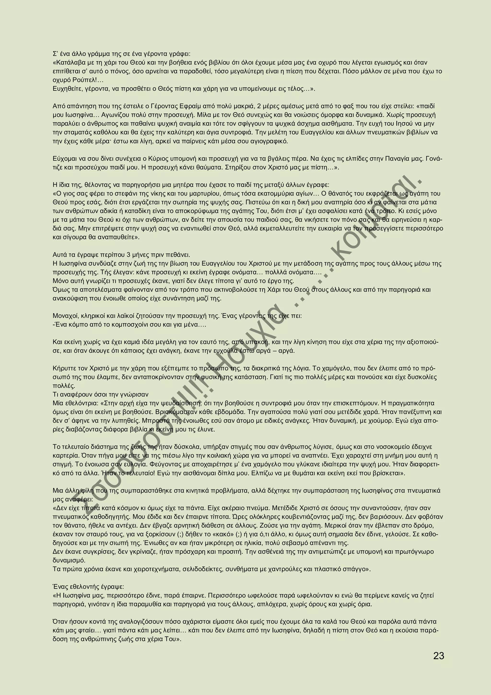 Σ’ ένα άλλο γράμμα της σε ένα γέροντα γράφει:
«Κατάλαβα με τη χάρι του Θεού και την βοήθεια ενός βιβλίου ότι όλοι έχουμε μέσα μας ένα οχυρό που λέγεται εγωισμός και όταν
επιτίθεται σ’ αυτό ο πόνος, όσο αρνείται να παραδοθεί, τόσο μεγαλύτερη είναι η πίεση που δέχεται. Πόσο μάλλον σε μένα που έχω το
οχυρό Ρούπελ!…
Ευχηθείτε, γέροντα, να προσθέτει ο Θεός πίστη και χάρη για να υπομείνουμε εις τέλος…».

Από απάντηση που της έστειλε ο Γέροντας Εφραίμ από πολύ μακριά, 2 μέρες αμέσως μετά από το φαξ που του είχε στείλει: «παιδί
μου Ιωσηφίνα… Αγωνίζου πολύ στην προσευχή. Μίλα με τον Θεό συνεχώς και θα νοιώσεις όμορφα και δυναμικά. Χωρίς προσευχή
παραλύει ο άνθρωπος και παθαίνει ψυχική αναιμία και τότε τον σφίγγουν τα ψυχικά άσχημα αισθήματα. Την ευχή του Ιησού να μην
την σταματάς καθόλου και θα έχεις την καλύτερη και άγια συντροφιά. Την μελέτη του Ευαγγελίου και άλλων πνευματικών βιβλίων να
την έχεις κάθε μέρα· έστω και λίγη, αρκεί να παίρνεις κάτι μέσα σου αγιογραφικό.

Εύχομαι να σου δίνει συνέχεια ο Κύριος υπομονή και προσευχή για να τα βγάλεις πέρα. Να έχεις τις ελπίδες στην Παναγία μας. Γονά-
τιζε και προσεύχου παιδί μου. Η προσευχή κάνει θαύματα. Στηρίξου στον Χριστό μας με πίστη…».

Η ίδια της, θέλοντας να παρηγορήσει μια μητέρα που έχασε το παιδί της μεταξύ άλλων έγραφε:
«Ο γιος σας φέρει το στεφάνι της νίκης και του μαρτυρίου, όπως τόσα εκατομμύρια αγίων… Ο θάνατός του εκφράζεται ως αγάπη του
Θεού προς εσάς, διότι έτσι εργάζεται την σωτηρία της ψυχής σας. Πιστεύω ότι και η δική μου αναπηρία όσο κι αν φαίνεται στα μάτια
των ανθρώπων αδικία ή καταδίκη είναι το αποκορύφωμα της αγάπης Του, διότι έτσι μ’ έχει ασφαλίσει κατά ένα τρόπο. Κι εσείς μόνο
με τα μάτια του Θεού κι όχι των ανθρώπων, αν δείτε την απουσία του παιδιού σας, θα νικήσετε τον πόνο σας και θα ειρηνεύσει η καρ-
διά σας. Μην επιτρέψετε στην ψυχή σας να εναντιωθεί στον Θεό, αλλά εκμεταλλευτείτε την ευκαιρία να τον προσεγγίσετε περισσότερο
και σίγουρα θα αναπαυθείτε».

Αυτά τα έγραψε περίπου 3 μήνες πριν πεθάνει.
Η Ιωσηφίνα συνδύαζε στην ζωή της την βίωση του Ευαγγελίου του Χριστού με την μετάδοση της αγάπης προς τους άλλους μέσω της
προσευχής της. Τής έλεγαν: κάνε προσευχή κι εκείνη έγραφε ονόματα… πολλλά ονόματα….
Μόνο αυτή γνωρίζει τι προσευχές έκανε, γιατί δεν έλεγε τίποτα γι’ αυτό το έργο της.
Όμως τα αποτελέσματα φαίνονταν από τον τρόπο που ακτινοβολούσε τη Χάρι του Θεού στους άλλους και από την παρηγοριά και
ανακούφιση που ένοιωθε οποίος είχε συνάντηση μαζί της.

Μοναχοί, κληρικοί και λαϊκοί ζητούσαν την προσευχή της. Ένας γέροντας της είχε πει:
-Ένα κόμπο από το κομποσχοίνι σου και για μένα….

Και εκείνη χωρίς να έχει καμιά ιδέα μεγάλη για τον εαυτό της, από υπακοή, και την λίγη κίνηση που είχε στα χέρια της την αξιοποιού-
σε, και όταν άκουγε ότι κάποιος έχει ανάγκη, έκανε την ευχούλα έστω αργά – αργά.

Κήρυττε τον Χριστό με την χάρη που εξέπεμπε το πρόσωπο της, τα διακριτικά της λόγια. Το χαμόγελο, που δεν έλειπε από το πρό-
σωπό της που έλαμπε, δεν ανταποκρίνονταν στην φυσική της κατάσταση. Γιατί τις πιο πολλές μέρες και πονούσε και είχε δυσκολίες
πολλές.
Τι αναφέρουν όσοι την γνώρισαν
Μία εθελόντρια: «Στην αρχή είχα την ψευδαίσθηση, ότι την βοηθούσε η συντροφιά μου όταν την επισκεπτόμουν. Η πραγματικότητα
όμως είναι ότι εκείνη με βοηθούσε. Βρισκόμασταν κάθε εβδομάδα. Την αγαπούσα πολύ γιατί σου μετέδιδε χαρά. Ήταν πανέξυπνη και
δεν σ’ άφηνε να την λυπηθείς. Μπροστά της ένοιωθες εσύ σαν άτομο με ειδικές ανάγκες. Ήταν δυναμική, με χιούμορ. Εγώ είχα απ ο-
ρίες διαβάζοντας διάφορα βιβλία κι εκείνη μου τις έλυνε.

Το τελευταίο διάστημα της ζωής της ήταν δύσκολα, υπήρξαν στιγμές που σαν άνθρωπος λύγισε, όμως και στο νοσοκομείο έδειχνε
καρτερία. Όταν πήγα μου είπε να της πιέσω λίγο την κοιλιακή χώρα για να μπορεί να αναπνέει. Έχει χαραχτεί στη μνήμη μου αυτή η
στιγμή. Το ένοιωσα σαν ευλογία. Φεύγοντας με αποχαιρέτησε μ’ ένα χαμόγελο που γλύκανε ιδιαίτερα την ψυχή μου. Ήταν διαφορετι-
κό από τα άλλα. Ήταν το τελευταίο! Εγώ την αισθάνομαι δίπλα μου. Ελπίζω να με θυμάται και εκείνη εκεί που βρίσκεται».

Μια άλλη φίλη που της συμπαραστάθηκε στα κινητικά προβλήματα, αλλά δέχτηκε την συμπαράσταση της Ιωσηφίνας στα πνευματικά
μας αναφέρει:
«Δεν είχε τίποτα κατά κόσμον κι όμως είχε τα πάντα. Είχε ακέραιο πνεύμα. Μετέδιδε Χριστό σε όσους την συναντούσαν, ήταν σαν
πνευματικός καθοδηγητής. Μου έδιδε και δεν έπαιρνε τίποτα. Ώρες ολόκληρες κουβεντιάζοντας μαζί της, δεν βαριόσουν. Δεν φοβόταν
τον θάνατο, ήθελε να αντέχει. Δεν έβγαζε αρνητική διάθεση σε άλλους. Ζούσε για την αγάπη. Μερικοί όταν την έβλεπαν στο δρόμο,
έκαναν τον σταυρό τους, για να ξορκίσουν (;) δήθεν το «κακό» (;) ή για ό,τι άλλο, κι όμως αυτή σημασία δεν έδινε, γελούσε. Σε καθο-
δηγούσε και με την σιωπή της. Ένιωθες αν και ήταν μικρότερη σε ηλικία, πολύ σεβασμό απέναντι της.
Δεν έκανε συγκρίσεις, δεν γκρίνιαζε, ήταν πρόσχαρη και προσιτή. Την ασθένειά της την αντιμετώπιζε με υπομονή και πρωτόγνωρο
δυναμισμό.
Τα πρώτα χρόνια έκανε και χειροτεχνήματα, σελιδοδείκτες, συνθήματα με χαντρούλες και πλαστικό σπάγγο».

Ένας εθελοντής έγραψε:
«Η Ιωσηφίνα μας, περισσότερο έδινε, παρά έπαιρνε. Περισσότερο ωφελούσε παρά ωφελούνταν κι ενώ θα περίμενε κανείς να ζητεί
παρηγοριά, γινόταν η ίδια παραμυθία και παρηγοριά για τους άλλους, απλόχερα, χωρίς όρους και χωρίς όρια.

Όταν ήσουν κοντά της αναλογιζόσουν πόσο αχάριστοι είμαστε όλοι εμείς που έχουμε όλα τα καλά του Θεού και παρόλα αυτά πάντα
κάτι μας φταίει… γιατί πάντα κάτι μας λείπει… κάτι που δεν έλειπε από την Ιωσηφίνα, δηλαδή η πίστη στον Θεό και η εκούσια παρά-
δοση της ανθρώπινης ζωής στα χέρια Του».

                                                                                                                                 23
 