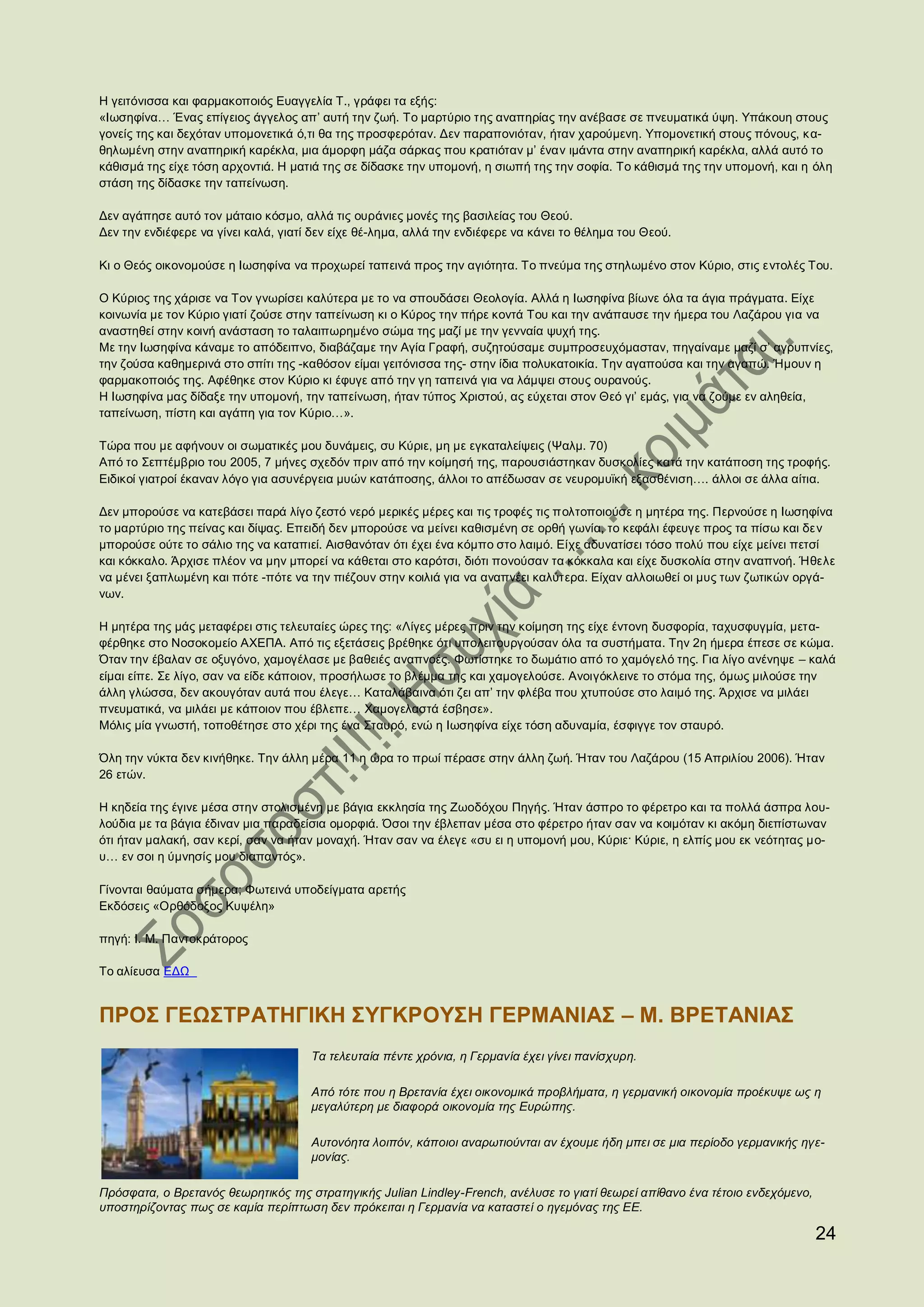 Η γειτόνισσα και φαρμακοποιός Ευαγγελία Τ., γράφει τα εξής:
«Ιωσηφίνα… Ένας επίγειος άγγελος απ’ αυτή την ζωή. Το μαρτύριο της αναπηρίας την ανέβασε σε πνευματικά ύψη. Υπάκουη στους
γονείς της και δεχόταν υπομονετικά ό,τι θα της προσφερόταν. Δεν παραπονιόταν, ήταν χαρούμενη. Υπομονετική στους πόνους, κα-
θηλωμένη στην αναπηρική καρέκλα, μια άμορφη μάζα σάρκας που κρατιόταν μ’ έναν ιμάντα στην αναπηρική καρέκλα, αλλά αυτό το
κάθισμά της είχε τόση αρχοντιά. Η ματιά της σε δίδασκε την υπομονή, η σιωπή της την σοφία. Το κάθισμά της την υπομονή, και η όλη
στάση της δίδασκε την ταπείνωση.

Δεν αγάπησε αυτό τον μάταιο κόσμο, αλλά τις ουράνιες μονές της βασιλείας του Θεού.
Δεν την ενδιέφερε να γίνει καλά, γιατί δεν είχε θέ-λημα, αλλά την ενδιέφερε να κάνει το θέλημα του Θεού.

Κι ο Θεός οικονομούσε η Ιωσηφίνα να προχωρεί ταπεινά προς την αγιότητα. Το πνεύμα της στηλωμένο στον Κύριο, στις εντολές Του.

Ο Κύριος της χάρισε να Τον γνωρίσει καλύτερα με το να σπουδάσει Θεολογία. Αλλά η Ιωσηφίνα βίωνε όλα τα άγια πράγματα. Είχε
κοινωνία με τον Κύριο γιατί ζούσε στην ταπείνωση κι ο Κύρος την πήρε κοντά Του και την ανάπαυσε την ήμερα του Λαζάρου για να
αναστηθεί στην κοινή ανάσταση το ταλαιπωρημένο σώμα της μαζί με την γενναία ψυχή της.
Με την Ιωσηφίνα κάναμε το απόδειπνο, διαβάζαμε την Αγία Γραφή, συζητούσαμε συμπροσευχόμασταν, πηγαίναμε μαζί σ’ αγρυπνίες,
την ζούσα καθημερινά στο σπίτι της -καθόσον είμαι γειτόνισσα της- στην ίδια πολυκατοικία. Την αγαπούσα και την αγαπώ. Ήμουν η
φαρμακοποιός της. Αφέθηκε στον Κύριο κι έφυγε από την γη ταπεινά για να λάμψει στους ουρανούς.
Η Ιωσηφίνα μας δίδαξε την υπομονή, την ταπείνωση, ήταν τύπος Χριστού, ας εύχεται στον Θεό γι’ εμάς, για να ζούμε εν αληθεία,
ταπείνωση, πίστη και αγάπη για τον Κύριο…».

Τώρα που με αφήνουν οι σωματικές μου δυνάμεις, συ Κύριε, μη με εγκαταλείψεις (Ψαλμ. 70)
Από το Σεπτέμβριο του 2005, 7 μήνες σχεδόν πριν από την κοίμησή της, παρουσιάστηκαν δυσκολίες κατά την κατάποση της τροφής.
Ειδικοί γιατροί έκαναν λόγο για ασυνέργεια μυών κατάποσης, άλλοι το απέδωσαν σε νευρομυϊκή εξασθένιση…. άλλοι σε άλλα αίτια.

Δεν μπορούσε να κατεβάσει παρά λίγο ζεστό νερό μερικές μέρες και τις τροφές τις πολτοποιούσε η μητέρα της. Περνούσε η Ιωσηφίνα
το μαρτύριο της πείνας και δίψας. Επειδή δεν μπορούσε να μείνει καθισμένη σε ορθή γωνία, το κεφάλι έφευγε προς τα πίσω και δεν
μπορούσε ούτε το σάλιο της να καταπιεί. Αισθανόταν ότι έχει ένα κόμπο στο λαιμό. Είχε αδυνατίσει τόσο πολύ που είχε μείνει πετσί
και κόκκαλο. Άρχισε πλέον να μην μπορεί να κάθεται στο καρότσι, διότι πονούσαν τα κόκκαλα και είχε δυσκολία στην αναπνοή. Ήθελε
να μένει ξαπλωμένη και πότε -πότε να την πιέζουν στην κοιλιά για να αναπνέει καλύτερα. Είχαν αλλοιωθεί οι μυς των ζωτικών οργά-
νων.

Η μητέρα της μάς μεταφέρει στις τελευταίες ώρες της: «Λίγες μέρες πριν την κοίμηση της είχε έντονη δυσφορία, ταχυσφυγμία, μετα-
φέρθηκε στο Νοσοκομείο ΑΧΕΠΑ. Από τις εξετάσεις βρέθηκε ότι υπολειτουργούσαν όλα τα συστήματα. Την 2η ήμερα έπεσε σε κώμα.
Όταν την έβαλαν σε οξυγόνο, χαμογέλασε με βαθειές αναπνοές. Φωτίστηκε το δωμάτιο από το χαμόγελό της. Για λίγο ανένηψε – καλά
είμαι είπε. Σε λίγο, σαν να είδε κάποιον, προσήλωσε το βλέμμα της και χαμογελούσε. Ανοιγόκλεινε το στόμα της, όμως μιλούσε την
άλλη γλώσσα, δεν ακουγόταν αυτά που έλεγε… Καταλάβαινα ότι ζει απ’ την φλέβα που χτυπούσε στο λαιμό της. Άρχισε να μιλάει
πνευματικά, να μιλάει με κάποιον που έβλεπε… Χαμογελαστά έσβησε».
Μόλις μία γνωστή, τοποθέτησε στο χέρι της ένα Σταυρό, ενώ η Ιωσηφίνα είχε τόση αδυναμία, έσφιγγε τον σταυρό.

Όλη την νύκτα δεν κινήθηκε. Την άλλη μέρα 11 η ώρα το πρωί πέρασε στην άλλη ζωή. Ήταν του Λαζάρου (15 Απριλίου 2006). Ήταν
26 ετών.

Η κηδεία της έγινε μέσα στην στολισμένη με βάγια εκκλησία της Ζωοδόχου Πηγής. Ήταν άσπρο το φέρετρο και τα πολλά άσπρα λου-
λούδια με τα βάγια έδιναν μια παραδείσια ομορφιά. Όσοι την έβλεπαν μέσα στο φέρετρο ήταν σαν να κοιμόταν κι ακόμη διεπίστωναν
ότι ήταν μαλακή, σαν κερί, σαν να ήταν μοναχή. Ήταν σαν να έλεγε «συ ει η υπομονή μου, Κύριε· Κύριε, η ελπίς μου εκ νεότητας μο-
υ… εν σοι η ύμνησίς μου διαπαντός».

Γίνονται θαύματα σήμερα; Φωτεινά υποδείγματα αρετής
Εκδόσεις «Ορθόδοξος Κυψέλη»

πηγή: Ι. Μ. Παντοκράτορος

Το αλίευσα ΕΔΩ


ΠΡΟΣ ΓΕΩΣΤΡΑΤΗΓΙΚΗ ΣΥΓΚΡΟΥΣΗ ΓΕΡΜΑΝΙΑΣ – Μ. ΒΡΕΤΑΝΙΑΣ
                                      Τα τελευταία πέντε χρόνια, η Γερμανία έχει γίνει πανίσχυρη.

                                      Από τότε που η Βρετανία έχει οικονομικά προβλήματα, η γερμανική οικονομία προέκυψε ως η
                                      μεγαλύτερη με διαφορά οικονομία της Ευρώπης.

                                      Αυτονόητα λοιπόν, κάποιοι αναρωτιούνται αν έχουμε ήδη μπει σε μια περίοδο γερμανικής ηγε-
                                      μονίας.

Πρόσφατα, ο Βρετανός θεωρητικός της στρατηγικής Julian Lindley-French, ανέλυσε το γιατί θεωρεί απίθανο ένα τέτοιο ενδεχόμενο,
υποστηρίζοντας πως σε καμία περίπτωση δεν πρόκειται η Γερμανία να καταστεί ο ηγεμόνας της ΕΕ.

                                                                                                                                24
 