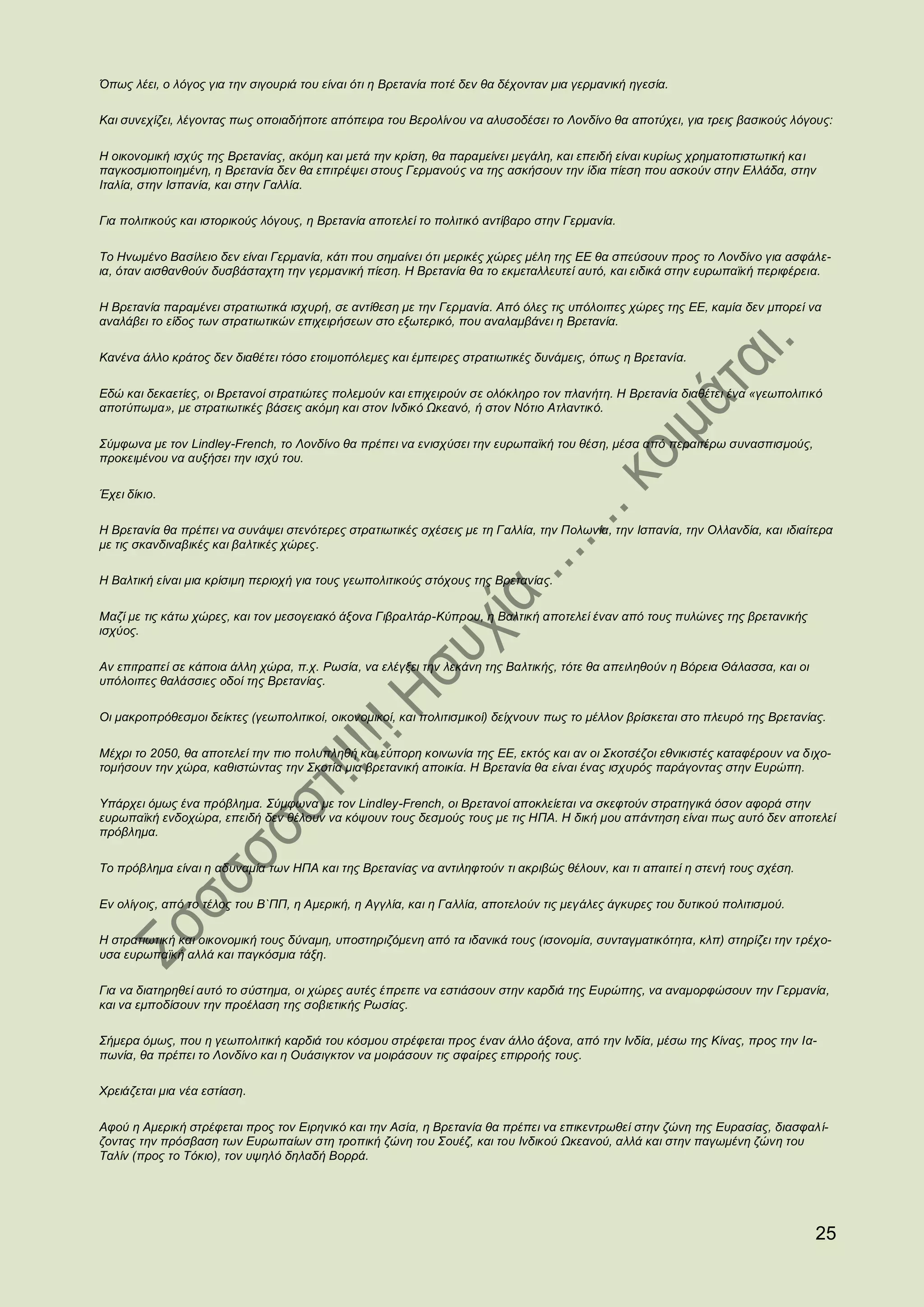 Όπως λέει, ο λόγος για την σιγουριά του είναι ότι η Βρετανία ποτέ δεν θα δέχονταν μια γερμανική ηγεσία.

Και συνεχίζει, λέγοντας πως οποιαδήποτε απόπειρα του Βερολίνου να αλυσοδέσει το Λονδίνο θα αποτύχει, για τρεις βασικούς λόγους:

Η οικονομική ισχύς της Βρετανίας, ακόμη και μετά την κρίση, θα παραμείνει μεγάλη, και επειδή είναι κυρίως χρηματοπιστωτική κα ι
παγκοσμιοποιημένη, η Βρετανία δεν θα επιτρέψει στους Γερμανούς να της ασκήσουν την ίδια πίεση που ασκούν στην Ελλάδα, στην
Ιταλία, στην Ισπανία, και στην Γαλλία.

Για πολιτικούς και ιστορικούς λόγους, η Βρετανία αποτελεί το πολιτικό αντίβαρο στην Γερμανία.

Το Ηνωμένο Βασίλειο δεν είναι Γερμανία, κάτι που σημαίνει ότι μερικές χώρες μέλη της ΕΕ θα σπεύσουν προς το Λονδίνο για ασφάλε-
ια, όταν αισθανθούν δυσβάσταχτη την γερμανική πίεση. Η Βρετανία θα το εκμεταλλευτεί αυτό, και ειδικά στην ευρωπαϊκή περιφέρεια.

Η Βρετανία παραμένει στρατιωτικά ισχυρή, σε αντίθεση με την Γερμανία. Από όλες τις υπόλοιπες χώρες της ΕΕ, καμία δεν μπορεί να
αναλάβει το είδος των στρατιωτικών επιχειρήσεων στο εξωτερικό, που αναλαμβάνει η Βρετανία.

Κανένα άλλο κράτος δεν διαθέτει τόσο ετοιμοπόλεμες και έμπειρες στρατιωτικές δυνάμεις, όπως η Βρετανία.

Εδώ και δεκαετίες, οι Βρετανοί στρατιώτες πολεμούν και επιχειρούν σε ολόκληρο τον πλανήτη. Η Βρετανία διαθέτει ένα «γεωπολιτικό
αποτύπωμα», με στρατιωτικές βάσεις ακόμη και στον Ινδικό Ωκεανό, ή στον Νότιο Ατλαντικό.

Σύμφωνα με τον Lindley-French, το Λονδίνο θα πρέπει να ενισχύσει την ευρωπαϊκή του θέση, μέσα από περαιτέρω συνασπισμούς,
προκειμένου να αυξήσει την ισχύ του.

Έχει δίκιο.

Η Βρετανία θα πρέπει να συνάψει στενότερες στρατιωτικές σχέσεις με τη Γαλλία, την Πολωνία, την Ισπανία, την Ολλανδία, και ιδιαίτερα
με τις σκανδιναβικές και βαλτικές χώρες.

Η Βαλτική είναι μια κρίσιμη περιοχή για τους γεωπολιτικούς στόχους της Βρετανίας.

Μαζί με τις κάτω χώρες, και τον μεσογειακό άξονα Γιβραλτάρ-Κύπρου, η Βαλτική αποτελεί έναν από τους πυλώνες της βρετανικής
ισχύος.

Αν επιτραπεί σε κάποια άλλη χώρα, π.χ. Ρωσία, να ελέγξει την λεκάνη της Βαλτικής, τότε θα απειληθούν η Βόρεια Θάλασσα, και οι
υπόλοιπες θαλάσσιες οδοί της Βρετανίας.

Οι μακροπρόθεσμοι δείκτες (γεωπολιτικοί, οικονομικοί, και πολιτισμικοί) δείχνουν πως το μέλλον βρίσκεται στο πλευρό της Βρετανίας.

Μέχρι το 2050, θα αποτελεί την πιο πολυπληθή και εύπορη κοινωνία της ΕΕ, εκτός και αν οι Σκοτσέζοι εθνικιστές καταφέρουν να δ ιχο-
τομήσουν την χώρα, καθιστώντας την Σκοτία μια βρετανική αποικία. Η Βρετανία θα είναι ένας ισχυρός παράγοντας στην Ευρώπη.

Υπάρχει όμως ένα πρόβλημα. Σύμφωνα με τον Lindley-French, οι Βρετανοί αποκλείεται να σκεφτούν στρατηγικά όσον αφορά στην
ευρωπαϊκή ενδοχώρα, επειδή δεν θέλουν να κόψουν τους δεσμούς τους με τις ΗΠΑ. Η δική μου απάντηση είναι πως αυτό δεν αποτελεί
πρόβλημα.

Το πρόβλημα είναι η αδυναμία των ΗΠΑ και της Βρετανίας να αντιληφτούν τι ακριβώς θέλουν, και τι απαιτεί η στενή τους σχέση.

Εν ολίγοις, από το τέλος του Β`ΠΠ, η Αμερική, η Αγγλία, και η Γαλλία, αποτελούν τις μεγάλες άγκυρες του δυτικού πολιτισμού.

Η στρατιωτική και οικονομική τους δύναμη, υποστηριζόμενη από τα ιδανικά τους (ισονομία, συνταγματικότητα, κλπ) στηρίζει την τρέχο-
υσα ευρωπαϊκή αλλά και παγκόσμια τάξη.

Για να διατηρηθεί αυτό το σύστημα, οι χώρες αυτές έπρεπε να εστιάσουν στην καρδιά της Ευρώπης, να αναμορφώσουν την Γερμανία,
και να εμποδίσουν την προέλαση της σοβιετικής Ρωσίας.

Σήμερα όμως, που η γεωπολιτική καρδιά του κόσμου στρέφεται προς έναν άλλο άξονα, από την Ινδία, μέσω της Κίνας, προς την Ια-
πωνία, θα πρέπει το Λονδίνο και η Ουάσιγκτον να μοιράσουν τις σφαίρες επιρροής τους.

Χρειάζεται μια νέα εστίαση.

Αφού η Αμερική στρέφεται προς τον Ειρηνικό και την Ασία, η Βρετανία θα πρέπει να επικεντρωθεί στην ζώνη της Ευρασίας, διασφαλ ί-
ζοντας την πρόσβαση των Ευρωπαίων στη τροπική ζώνη του Σουέζ, και του Ινδικού Ωκεανού, αλλά και στην παγωμένη ζώνη του
Ταλίν (προς το Τόκιο), τον υψηλό δηλαδή Βορρά.




                                                                                                                                25
 