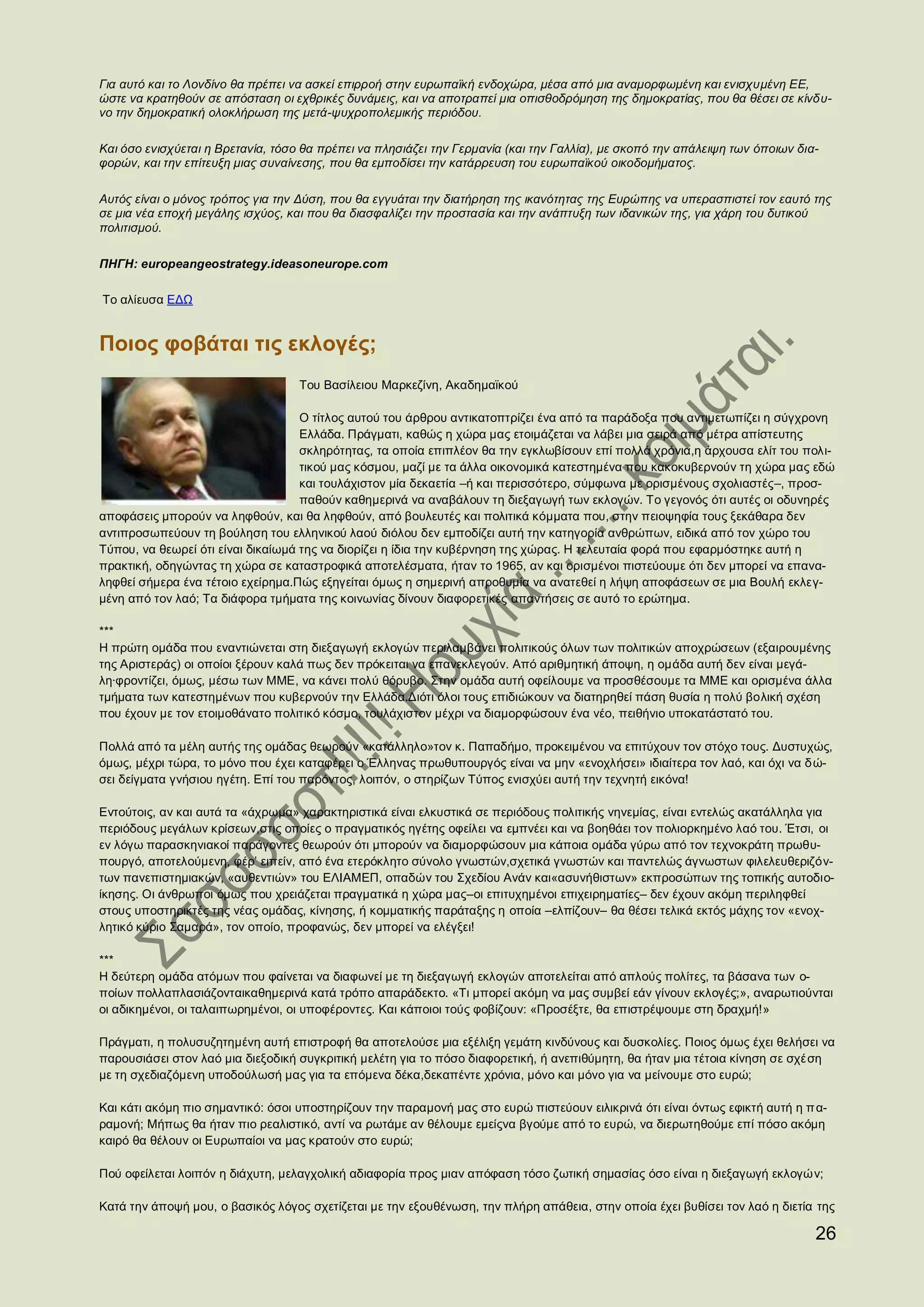 Για αυτό και το Λονδίνο θα πρέπει να ασκεί επιρροή στην ευρωπαϊκή ενδοχώρα, μέσα από μια αναμορφωμένη και ενισχυμένη ΕΕ,
ώστε να κρατηθούν σε απόσταση οι εχθρικές δυνάμεις, και να αποτραπεί μια οπισθοδρόμηση της δημοκρατίας, που θα θέσει σε κίνδυ-
νο την δημοκρατική ολοκλήρωση της μετά-ψυχροπολεμικής περιόδου.

Και όσο ενισχύεται η Βρετανία, τόσο θα πρέπει να πλησιάζει την Γερμανία (και την Γαλλία), με σκοπό την απάλειψη των όποιων δια-
φορών, και την επίτευξη μιας συναίνεσης, που θα εμποδίσει την κατάρρευση του ευρωπαϊκού οικοδομήματος.

Αυτός είναι ο μόνος τρόπος για την Δύση, που θα εγγυάται την διατήρηση της ικανότητας της Ευρώπης να υπερασπιστεί τον εαυτό της
σε μια νέα εποχή μεγάλης ισχύος, και που θα διασφαλίζει την προστασία και την ανάπτυξη των ιδανικών της, για χάρη του δυτικού
πολιτισμού.

ΠΗΓΗ: europeangeostrategy.ideasoneurope.com

Το αλίευσα ΕΔΩ


Ποιος φοβάται τις εκλογές;
                                   Του Βασίλειου Μαρκεζίνη, Ακαδημαϊκού

                                    Ο τίτλος αυτού του άρθρου αντικατοπτρίζει ένα από τα παράδοξα που αντιμετωπίζει η σύγχρονη
                                    Ελλάδα. Πράγματι, καθώς η χώρα μας ετοιμάζεται να λάβει μια σειρά από μέτρα απίστευτης
                                    σκληρότητας, τα οποία επιπλέον θα την εγκλωβίσουν επί πολλά χρόνια,η άρχουσα ελίτ του πολι-
                                    τικού μας κόσμου, μαζί με τα άλλα οικονομικά κατεστημένα που κακοκυβερνούν τη χώρα μας εδώ
                                    και τουλάχιστον μία δεκαετία –ή και περισσότερο, σύμφωνα με ορισμένους σχολιαστές–, προσ-
                                    παθούν καθημερινά να αναβάλουν τη διεξαγωγή των εκλογών. Το γεγονός ότι αυτές οι οδυνηρές
αποφάσεις μπορούν να ληφθούν, και θα ληφθούν, από βουλευτές και πολιτικά κόμματα που, στην πειοψηφία τους ξεκάθαρα δεν
αντιπροσωπεύουν τη βούληση του ελληνικού λαού διόλου δεν εμποδίζει αυτή την κατηγορία ανθρώπων, ειδικά από τον χώρο του
Τύπου, να θεωρεί ότι είναι δικαίωμά της να διορίζει η ίδια την κυβέρνηση της χώρας. Η τελευταία φορά που εφαρμόστηκε αυτή η
πρακτική, οδηγώντας τη χώρα σε καταστροφικά αποτελέσματα, ήταν το 1965, αν και ορισμένοι πιστεύουμε ότι δεν μπορεί να επανα-
ληφθεί σήμερα ένα τέτοιο εχείρημα.Πώς εξηγείται όμως η σημερινή απροθυμία να ανατεθεί η λήψη αποφάσεων σε μια Βουλή εκλεγ-
μένη από τον λαό; Τα διάφορα τμήματα της κοινωνίας δίνουν διαφορετικές απαντήσεις σε αυτό το ερώτημα.

***
Η πρώτη ομάδα που εναντιώνεται στη διεξαγωγή εκλογών περιλαμβάνει πολιτικούς όλων των πολιτικών αποχρώσεων (εξαιρουμένης
της Αριστεράς) οι οποίοι ξέρουν καλά πως δεν πρόκειται να επανεκλεγούν. Από αριθμητική άποψη, η ομάδα αυτή δεν είναι μεγά-
λη∙φροντίζει, όμως, μέσω των ΜΜΕ, να κάνει πολύ θόρυβο. Στην ομάδα αυτή οφείλουμε να προσθέσουμε τα ΜΜΕ και ορισμένα άλλα
τμήματα των κατεστημένων που κυβερνούν την Ελλάδα.Διότι όλοι τους επιδιώκουν να διατηρηθεί πάση θυσία η πολύ βολική σχέση
που έχουν με τον ετοιμοθάνατο πολιτικό κόσμο, τουλάχιστον μέχρι να διαμορφώσουν ένα νέο, πειθήνιο υποκατάστατό του.

Πολλά από τα μέλη αυτής της ομάδας θεωρούν «κατάλληλο»τον κ. Παπαδήμο, προκειμένου να επιτύχουν τον στόχο τους. Δυστυχώς,
όμως, μέχρι τώρα, το μόνο που έχει καταφέρει ο Έλληνας πρωθυπουργός είναι να μην «ενοχλήσει» ιδιαίτερα τον λαό, και όχι να δ ώ-
σει δείγματα γνήσιου ηγέτη. Επί του παρόντος, λοιπόν, ο στηρίζων Τύπος ενισχύει αυτή την τεχνητή εικόνα!

Εντούτοις, αν και αυτά τα «άχρωμα» χαρακτηριστικά είναι ελκυστικά σε περιόδους πολιτικής νηνεμίας, είναι εντελώς ακατάλληλα για
περιόδους μεγάλων κρίσεων,στις οποίες ο πραγματικός ηγέτης οφείλει να εμπνέει και να βοηθάει τον πολιορκημένο λαό του. Έτσι, οι
εν λόγω παρασκηνιακοί παράγοντες θεωρούν ότι μπορούν να διαμορφώσουν μια κάποια ομάδα γύρω από τον τεχνοκράτη πρωθυ-
πουργό, αποτελούμενη, φέρ’ ειπείν, από ένα ετερόκλητο σύνολο γνωστών,σχετικά γνωστών και παντελώς άγνωστων φιλελευθεριζόν-
των πανεπιστημιακών, «αυθεντιών» του ΕΛΙΑΜΕΠ, οπαδών του Σχεδίου Ανάν και«ασυνήθιστων» εκπροσώπων της τοπικής αυτοδιο-
ίκησης. Οι άνθρωποι όμως που χρειάζεται πραγματικά η χώρα μας–οι επιτυχημένοι επιχειρηματίες– δεν έχουν ακόμη περιληφθεί
στους υποστηρικτές της νέας ομάδας, κίνησης, ή κομματικής παράταξης η οποία –ελπίζουν– θα θέσει τελικά εκτός μάχης τον «ενοχ-
λητικό κύριο Σαμαρά», τον οποίο, προφανώς, δεν μπορεί να ελέγξει!

***
Η δεύτερη ομάδα ατόμων που φαίνεται να διαφωνεί με τη διεξαγωγή εκλογών αποτελείται από απλούς πολίτες, τα βάσανα των ο-
ποίων πολλαπλασιάζονταικαθημερινά κατά τρόπο απαράδεκτο. «Τι μπορεί ακόμη να μας συμβεί εάν γίνουν εκλογές;», αναρωτιούνται
οι αδικημένοι, οι ταλαιπωρημένοι, οι υποφέροντες. Και κάποιοι τούς φοβίζουν: «Προσέξτε, θα επιστρέψουμε στη δραχμή!»

Πράγματι, η πολυσυζητημένη αυτή επιστροφή θα αποτελούσε μια εξέλιξη γεμάτη κινδύνους και δυσκολίες. Ποιος όμως έχει θελήσει να
παρουσιάσει στον λαό μια διεξοδική συγκριτική μελέτη για το πόσο διαφορετική, ή ανεπιθύμητη, θα ήταν μια τέτοια κίνηση σε σχέ ση
με τη σχεδιαζόμενη υποδούλωσή μας για τα επόμενα δέκα,δεκαπέντε χρόνια, μόνο και μόνο για να μείνουμε στο ευρώ;

Και κάτι ακόμη πιο σημαντικό: όσοι υποστηρίζουν την παραμονή μας στο ευρώ πιστεύουν ειλικρινά ότι είναι όντως εφικτή αυτή η π α-
ραμονή; Μήπως θα ήταν πιο ρεαλιστικό, αντί να ρωτάμε αν θέλουμε εμείςνα βγούμε από το ευρώ, να διερωτηθούμε επί πόσο ακόμη
καιρό θα θέλουν οι Ευρωπαίοι να μας κρατούν στο ευρώ;

Πού οφείλεται λοιπόν η διάχυτη, μελαγχολική αδιαφορία προς μιαν απόφαση τόσο ζωτική σημασίας όσο είναι η διεξαγωγή εκλογών;

Κατά την άποψή μου, ο βασικός λόγος σχετίζεται με την εξουθένωση, την πλήρη απάθεια, στην οποία έχει βυθίσει τον λαό η διετία της

                                                                                                                              26
 