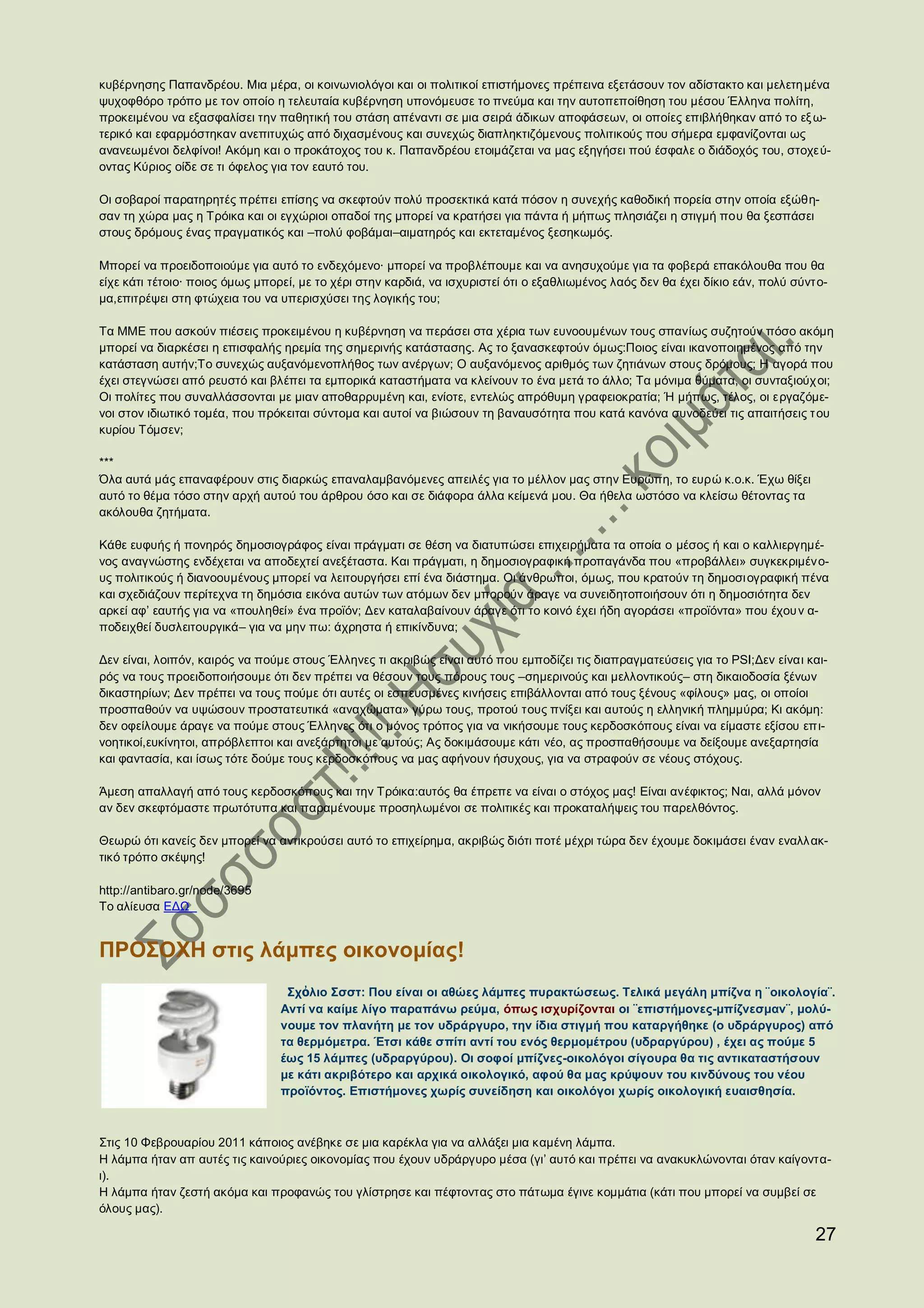 κυβέρνησης Παπανδρέου. Μια μέρα, οι κοινωνιολόγοι και οι πολιτικοί επιστήμονες πρέπεινα εξετάσουν τον αδίστακτο και μελετη μένα
ψυχοφθόρο τρόπο με τον οποίο η τελευταία κυβέρνηση υπονόμευσε το πνεύμα και την αυτοπεποίθηση του μέσου Έλληνα πολίτη,
προκειμένου να εξασφαλίσει την παθητική του στάση απέναντι σε μια σειρά άδικων αποφάσεων, οι οποίες επιβλήθηκαν από το εξ ω-
τερικό και εφαρμόστηκαν ανεπιτυχώς από διχασμένους και συνεχώς διαπληκτιζόμενους πολιτικούς που σήμερα εμφανίζονται ως
ανανεωμένοι δελφίνοι! Ακόμη και ο προκάτοχος του κ. Παπανδρέου ετοιμάζεται να μας εξηγήσει πού έσφαλε ο διάδοχός του, στοχεύ-
οντας Κύριος οίδε σε τι όφελος για τον εαυτό του.

Οι σοβαροί παρατηρητές πρέπει επίσης να σκεφτούν πολύ προσεκτικά κατά πόσον η συνεχής καθοδική πορεία στην οποία εξώθη-
σαν τη χώρα μας η Τρόικα και οι εγχώριοι οπαδοί της μπορεί να κρατήσει για πάντα ή μήπως πλησιάζει η στιγμή που θα ξεσπάσει
στους δρόμους ένας πραγματικός και –πολύ φοβάμαι–αιματηρός και εκτεταμένος ξεσηκωμός.

Μπορεί να προειδοποιούμε για αυτό το ενδεχόμενο∙ μπορεί να προβλέπουμε και να ανησυχούμε για τα φοβερά επακόλουθα που θα
είχε κάτι τέτοιο∙ ποιος όμως μπορεί, με το χέρι στην καρδιά, να ισχυριστεί ότι ο εξαθλιωμένος λαός δεν θα έχει δίκιο εάν, πολύ σύντο-
μα,επιτρέψει στη φτώχεια του να υπερισχύσει της λογικής του;

Τα ΜΜΕ που ασκούν πιέσεις προκειμένου η κυβέρνηση να περάσει στα χέρια των ευνοουμένων τους σπανίως συζητούν πόσο ακόμη
μπορεί να διαρκέσει η επισφαλής ηρεμία της σημερινής κατάστασης. Ας το ξανασκεφτούν όμως:Ποιος είναι ικανοποιημένος από την
κατάσταση αυτήν;Το συνεχώς αυξανόμενοπλήθος των ανέργων; Ο αυξανόμενος αριθμός των ζητιάνων στους δρόμους; Η αγορά που
έχει στεγνώσει από ρευστό και βλέπει τα εμπορικά καταστήματα να κλείνουν το ένα μετά το άλλο; Τα μόνιμα θύματα, οι συνταξιούχ οι;
Οι πολίτες που συναλλάσσονται με μιαν αποθαρρυμένη και, ενίοτε, εντελώς απρόθυμη γραφειοκρατία; Ή μήπως, τέλος, οι εργαζόμε-
νοι στον ιδιωτικό τομέα, που πρόκειται σύντομα και αυτοί να βιώσουν τη βαναυσότητα που κατά κανόνα συνοδεύει τις απαιτήσεις τ ου
κυρίου Τόμσεν;

***
Όλα αυτά μάς επαναφέρουν στις διαρκώς επαναλαμβανόμενες απειλές για το μέλλον μας στην Ευρώπη, το ευρώ κ.ο.κ. Έχω θίξει
αυτό το θέμα τόσο στην αρχή αυτού του άρθρου όσο και σε διάφορα άλλα κείμενά μου. Θα ήθελα ωστόσο να κλείσω θέτοντας τα
ακόλουθα ζητήματα.

Κάθε ευφυής ή πονηρός δημοσιογράφος είναι πράγματι σε θέση να διατυπώσει επιχειρήματα τα οποία ο μέσος ή και ο καλλιεργημέ-
νος αναγνώστης ενδέχεται να αποδεχτεί ανεξέταστα. Και πράγματι, η δημοσιογραφική προπαγάνδα που «προβάλλει» συγκεκριμένο-
υς πολιτικούς ή διανοουμένους μπορεί να λειτουργήσει επί ένα διάστημα. Οι άνθρωποι, όμως, που κρατούν τη δημοσι ογραφική πένα
και σχεδιάζουν περίτεχνα τη δημόσια εικόνα αυτών των ατόμων δεν μπορούν άραγε να συνειδητοποιήσουν ότι η δημοσιότητα δεν
αρκεί αφ’ εαυτής για να «πουληθεί» ένα προϊόν; Δεν καταλαβαίνουν άραγε ότι το κοινό έχει ήδη αγοράσει «προϊόντα» που έχου ν α-
ποδειχθεί δυσλειτουργικά– για να μην πω: άχρηστα ή επικίνδυνα;

Δεν είναι, λοιπόν, καιρός να πούμε στους Έλληνες τι ακριβώς είναι αυτό που εμποδίζει τις διαπραγματεύσεις για το PSI;Δεν είναι και-
ρός να τους προειδοποιήσουμε ότι δεν πρέπει να θέσουν τους πόρους τους –σημερινούς και μελλοντικούς– στη δικαιοδοσία ξένων
δικαστηρίων; Δεν πρέπει να τους πούμε ότι αυτές οι εσπευσμένες κινήσεις επιβάλλονται από τους ξένους «φίλους» μας, οι οποίοι
προσπαθούν να υψώσουν προστατευτικά «αναχώματα» γύρω τους, προτού τους πνίξει και αυτούς η ελληνική πλημμύρα; Κι ακόμη:
δεν οφείλουμε άραγε να πούμε στους Έλληνες ότι ο μόνος τρόπος για να νικήσουμε τους κερδοσκόπους είναι να είμαστε εξίσου επι-
νοητικοί,ευκίνητοι, απρόβλεπτοι και ανεξάρτητοι με αυτούς; Ας δοκιμάσουμε κάτι νέο, ας προσπαθήσουμε να δείξουμε ανεξαρτησία
και φαντασία, και ίσως τότε δούμε τους κερδοσκόπους να μας αφήνουν ήσυχους, για να στραφούν σε νέους στόχους.

Άμεση απαλλαγή από τους κερδοσκόπους και την Τρόικα:αυτός θα έπρεπε να είναι ο στόχος μας! Είναι ανέφικτος; Ναι, αλλά μόνον
αν δεν σκεφτόμαστε πρωτότυπα και παραμένουμε προσηλωμένοι σε πολιτικές και προκαταλήψεις του παρελθόντος.

Θεωρώ ότι κανείς δεν μπορεί να αντικρούσει αυτό το επιχείρημα, ακριβώς διότι ποτέ μέχρι τώρα δεν έχουμε δοκιμάσει έναν εναλλ ακ-
τικό τρόπο σκέψης!

http://antibaro.gr/node/3695
Το αλίευσα ΕΔΩ


ΠΡΟΣΟΧΗ στις λάμπες οικονομίας!
                                  Σχὀλιο Σσστ: Που είναι οι αθώες λάμπες πυρακτώσεως. Τελικά μεγάλη μπίζνα η ¨οικολογία¨.
                                 Αντί να καίμε λίγο παραπάνω ρεύμα, όπως ισχυρίζονται οι ¨επιστήμονες-μπίζνεσμαν¨, μολύ-
                                 νουμε τον πλανήτη με τον υδράργυρο, την ίδια στιγμή που καταργήθηκε (ο υδράργυρος) από
                                 τα θερμόμετρα. Έτσι κάθε σπίτι αντί του ενός θερμομέτρου (υδραργύρου) , έχει ας πούμε 5
                                 έως 15 λάμπες (υδραργύρου). Οι σοφοί μπίζνες-οικολόγοι σίγουρα θα τις αντικαταστήσουν
                                 με κάτι ακριβότερο και αρχικά οικολογικό, αφού θα μας κρύψουν του κινδύνους του νέου
                                 προϊόντος. Επιστήμονες χωρίς συνείδηση και οικολόγοι χωρίς οικολογική ευαισθησία.



Στις 10 Φεβρουαρίου 2011 κάποιος ανέβηκε σε μια καρέκλα για να αλλάξει μια καμένη λάμπα.
Η λάμπα ήταν απ αυτές τις καινούριες οικονομίας που έχουν υδράργυρο μέσα (γι’ αυτό και πρέπει να ανακυκλώνονται όταν καίγοντα-
ι).
Η λάμπα ήταν ζεστή ακόμα και προφανώς του γλίστρησε και πέφτοντας στο πάτωμα έγινε κομμάτια (κάτι που μπορεί να συμβεί σε
όλους μας).

                                                                                                                                  27
 