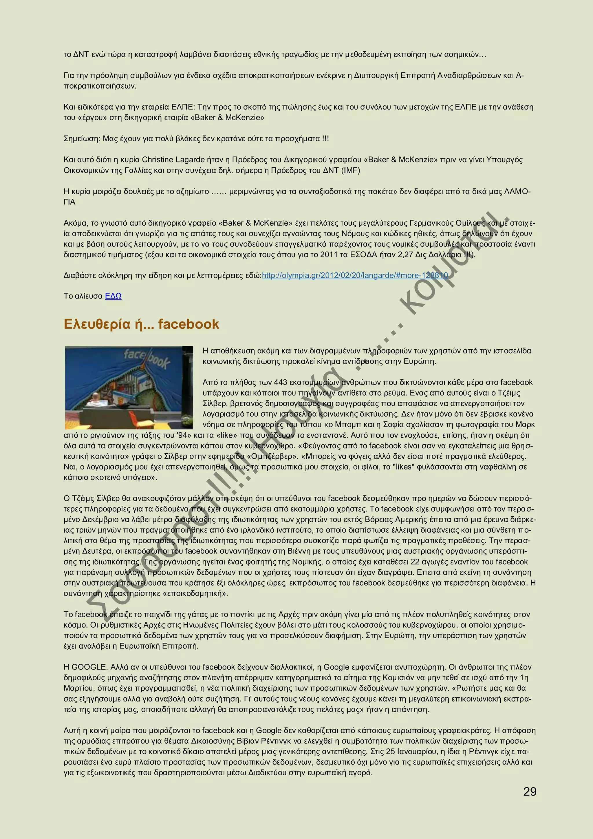 το ΔΝΤ ενώ τώρα η καταστροφή λαμβάνει διαστάσεις εθνικής τραγωδίας με την μεθοδευμένη εκποίηση των ασημικών…

Για την πρόσληψη συμβούλων για ένδεκα σχέδια αποκρατικοποιήσεων ενέκρινε η Διυπουργική Επιτροπή Α ναδιαρθρώσεων και Α-
ποκρατικοποιήσεων.

Και ειδικότερα για την εταιρεία ΕΛΠΕ: Την προς το σκοπό της πώλησης έως και του συνόλου των μετοχών της ΕΛΠΕ με την ανάθεση
του «έργου» στη δικηγορική εταιρία «Baker & McKenzie»

Σημείωση: Μας έχουν για πολύ βλάκες δεν κρατάνε ούτε τα προσχήματα !!!

Και αυτό διότι η κυρία Christine Lagarde ήταν η Πρόεδρος του Δικηγορικού γραφείου «Baker & McKenzie» πριν να γίνει Υπουργός
Οικονομικών της Γαλλίας και στην συνέχεια δηλ. σήμερα η Πρόεδρος του ΔΝΤ (IMF)

H κυρία μοιράζει δουλειές με το αζημίωτο …… μεριμνώντας για τα συνταξιοδοτικά της πακέτα» δεν διαφέρει από τα δικά μας ΛΑΜΟ-
ΓΙΑ

Ακόμα, το γνωστό αυτό δικηγορικό γραφείο «Baker & McKenzie» έχει πελάτες τους μεγαλύτερους Γερμανικούς Ομίλους και με στοιχ ε-
ία αποδεικνύεται ότι γνωρίζει για τις απάτες τους και συνεχίζει αγνοώντας τους Νόμους και κώδικες ηθικές, όπως δηλώνουν ότι έχουν
και με βάση αυτούς λειτουργούν, με το να τους συνοδεύουν επαγγελματικά παρέχοντας τους νομικές συμβουλές και προστασία έναντι
διαστημικού τιμήματος (εξου και τα οικονομικά στοιχεία τους όπου για το 2011 τα ΕΣΟΔΑ ήταν 2,27 Δις Δολλάρια !!!).

Διαβάστε ολόκληρη την είδηση και με λεπτομέρειες εδώ:http://olympia.gr/2012/02/20/langarde/#more-128810

Το αλίευσα ΕΔΩ


Ελευθερία ή... facebook
                                      Η αποθήκευση ακόμη και των διαγραμμένων πληροφοριών των χρηστών από την ιστοσελίδα
                                      κοινωνικής δικτύωσης προκαλεί κίνημα αντίδρασης στην Ευρώπη.

                                       Από το πλήθος των 443 εκατομμυρίων ανθρώπων που δικτυώνονται κάθε μέρα στο facebook
                                       υπάρχουν και κάποιοι που πηγαίνουν αντίθετα στο ρεύμα. Ενας από αυτούς είναι ο Τζέιμς
                                       Σίλβερ, βρετανός δημοσιογράφος και συγγραφέας που αποφάσισε να απενεργοποιήσει τον
                                       λογαριασμό του στην ιστοσελίδα κοινωνικής δικτύωσης. Δεν ήταν μόνο ότι δεν έβρισκε κανένα
                                       νόημα σε πληροφορίες του τύπου «ο Μπομπ και η Σοφία σχολίασαν τη φωτογραφία του Μαρκ
από το ριγιούνιον της τάξης του '94» και τα «like» που συνόδευαν το ενσταντανέ. Αυτό που τον ενοχλούσε, επίσης, ήταν η σκέψη ότι
όλα αυτά τα στοιχεία συγκεντρώνονται κάπου στον κυβερνοχώρο. «Φεύγοντας από το facebook είναι σαν να εγκαταλείπεις μια θρη σ-
κευτική κοινότητα» γράφει ο Σίλβερ στην εφημερίδα «Ομπζέρβερ». «Μπορείς να φύγεις αλλά δεν είσαι ποτέ πραγματικά ελεύθερος.
Ναι, ο λογαριασμός μου έχει απενεργοποιηθεί, όμως τα προσωπικά μου στοιχεία, οι φίλοι, τα "likes" φυλάσσονται στη ναφθαλίνη σε
κάποιο σκοτεινό υπόγειο».

Ο Τζέιμς Σίλβερ θα ανακουφιζόταν μάλλον στη σκέψη ότι οι υπεύθυνοι του facebook δεσμεύθηκαν προ ημερών να δώσουν περισσό-
τερες πληροφορίες για τα δεδομένα που έχει συγκεντρώσει από εκατομμύρια χρήστες. Το facebook είχε συμφωνήσει από τον περα σ-
μένο Δεκέμβριο να λάβει μέτρα διαφύλαξης της ιδιωτικότητας των χρηστών του εκτός Βόρειας Αμερικής έπειτα από μια έρευνα διάρκε-
ιας τριών μηνών που πραγματοποιήθηκε από ένα ιρλανδικό ινστιτούτο, το οποίο διαπίστωσε έλλειψη διαφάνειας και μια σύνθετη π ο-
λιτική στο θέμα της προστασίας της ιδιωτικότητας που περισσότερο συσκοτίζει παρά φωτίζει τις πραγματικές προθέσεις. Την περασ-
μένη Δευτέρα, οι εκπρόσωποι του facebook συναντήθηκαν στη Βιέννη με τους υπευθύνους μιας αυστριακής οργάνωσης υπεράσπ ι-
σης της ιδιωτικότητας. Της οργάνωσης ηγείται ένας φοιτητής της Νομικής, ο οποίος έχει καταθέσει 22 αγωγές εναντίον του facebook
για παράνομη συλλογή προσωπικών δεδομένων που οι χρήστες τους πίστευαν ότι είχαν διαγράψει. Επειτα από εκείνη τη συνάντηση
στην αυστριακή πρωτεύουσα που κράτησε έξι ολόκληρες ώρες, εκπρόσωπος του facebook δεσμεύθηκε για περισσότερη διαφάνεια. Η
συνάντηση χαρακτηρίστηκε «εποικοδομητική».

Το facebook έπαιζε το παιχνίδι της γάτας με το ποντίκι με τις Αρχές πριν ακόμη γίνει μία από τις πλέον πολυπληθείς κοινότητες στον
κόσμο. Οι ρυθμιστικές Αρχές στις Ηνωμένες Πολιτείες έχουν βάλει στο μάτι τους κολοσσούς του κυβερνοχώρου, οι οποίοι χρησιμο-
ποιούν τα προσωπικά δεδομένα των χρηστών τους για να προσελκύσουν διαφήμιση. Στην Ευρώπη, την υπεράσπιση των χρηστών
έχει αναλάβει η Ευρωπαϊκή Επιτροπή.

Η GOOGLE. Αλλά αν οι υπεύθυνοι του facebook δείχνουν διαλλακτικοί, η Google εμφανίζεται ανυποχώρητη. Οι άνθρωποι της πλέον
δημοφιλούς μηχανής αναζήτησης στον πλανήτη απέρριψαν κατηγορηματικά το αίτημα της Κομισιόν να μην τεθεί σε ισχύ από την 1η
Μαρτίου, όπως έχει προγραμματισθεί, η νέα πολιτική διαχείρισης των προσωπικών δεδομένων των χρηστών. «Ρωτήστε μας και θα
σας εξηγήσουμε αλλά για αναβολή ούτε συζήτηση. Γι' αυτούς τους νέους κανόνες έχουμε κάνει τη μεγαλύτερη επικοινωνιακή εκστρα-
τεία της ιστορίας μας, οποιαδήποτε αλλαγή θα αποπροσανατόλιζε τους πελάτες μας» ήταν η απάντηση.

Αυτή η κοινή μοίρα που μοιράζονται το facebook και η Google δεν καθορίζεται από κάποιους ευρωπαίους γραφειοκράτες. Η απόφαση
της αρμόδιας επιτρόπου για θέματα Δικαιοσύνης Βίβιαν Ρέντινγκ να ελεγχθεί η συμβατότητα των πολιτικών διαχείρισης των προσω-
πικών δεδομένων με το κοινοτικό δίκαιο αποτελεί μέρος μιας γενικότερης αντεπίθεσης. Στις 25 Ιανουαρίου, η ίδια η Ρέντινγκ είχ ε πα-
ρουσιάσει ένα ευρύ πλαίσιο προστασίας των προσωπικών δεδομένων, δεσμευτικό όχι μόνο για τις ευρωπαϊκές επιχειρήσεις αλλά και
για τις εξωκοινοτικές που δραστηριοποιούνται μέσω Διαδικτύου στην ευρωπαϊκή αγορά.

                                                                                                                                29
 