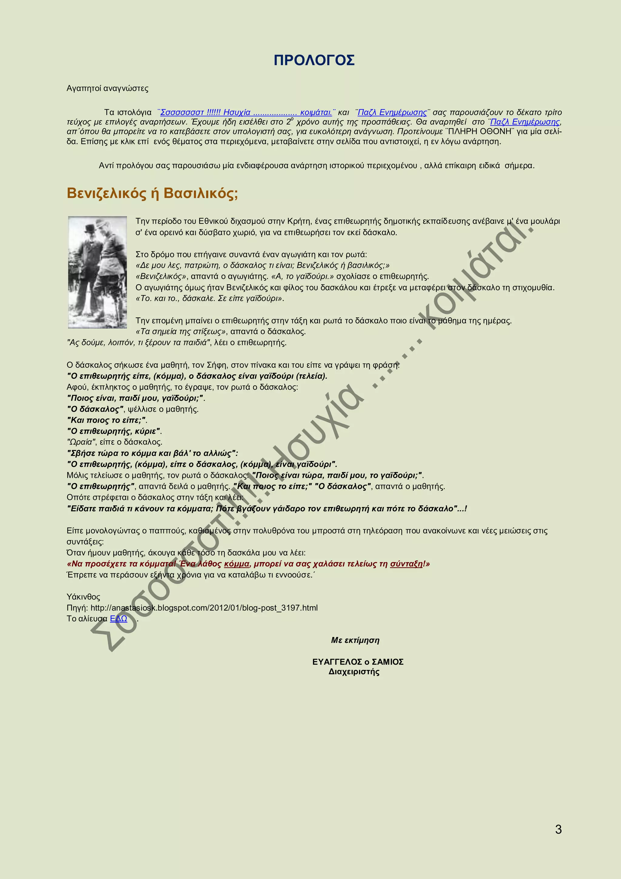 ΠΡΟΛΟΓΟΣ
Αγαπητοί αναγνώστες

          Τα ιστολόγια ¨Σσσσσσσστ !!!!!! Ησυχία ................... κοιμάται.¨ και ¨Παζλ Ενημέρωσης¨ σας παρουσιάζουν το δέκατο τρίτο
                                                                ο
τεύχος με επιλογές αναρτήσεων. Έχουμε ήδη εισέλθει στο 2 χρόνο αυτής της προσπάθειας. Θα αναρτηθεί στο ¨Παζλ Ενημέρωσης,
απ΄όπου θα μπορείτε να το κατεβάσετε στον υπολογιστή σας, για ευκολότερη ανάγνωση. Προτείνουμε ¨ΠΛΗΡΗ ΟΘΟΝΗ¨ για μία σελί-
δα. Επίσης με κλικ επί ενός θέματος στα περιεχόμενα, μεταβαίνετε στην σελίδα που αντιστοιχεί, η εν λόγω ανάρτηση.

        Αντί προλόγου σας παρουσιάσω μία ενδιαφέρουσα ανάρτηση ιστορικού περιεχομένου , αλλά επίκαιρη ειδικά σήμερα.


Βενιζελικός ή Βασιλικός;
                  Την περίοδο του Εθνικού διχασμού στην Κρήτη, ένας επιθεωρητής δημοτικής εκπαίδευσης ανέβαινε μ' ένα μουλάρι
                  σ' ένα ορεινό και δύσβατο χωριό, για να επιθεωρήσει τον εκεί δάσκαλο.

                  Στο δρόμο που επήγαινε συναντά έναν αγωγιάτη και τον ρωτά:
                  «Δε μου λες, πατριώτη, ο δάσκαλος τι είναι; Βενιζελικός ή βασιλικός;»
                  «Βενιζελικός», απαντά ο αγωγιάτης. «Α, το γαϊδούρι.» σχολίασε ο επιθεωρητής.
                  Ο αγωγιάτης όμως ήταν Βενιζελικός και φίλος του δασκάλου και έτρεξε να μεταφέρει στον δάσκαλο τη στιχομυθία.
                  «Το. και το., δάσκαλε. Σε είπε γαϊδούρι».

                  Την επομένη μπαίνει ο επιθεωρητής στην τάξη και ρωτά το δάσκαλο ποιο είναι το μάθημα της ημέρας.
                  «Τα σημεία της στίξεως», απαντά ο δάσκαλος.
"Ας δούμε, λοιπόν, τι ξέρουν τα παιδιά", λέει ο επιθεωρητής.

Ο δάσκαλος σήκωσε ένα μαθητή, τον Σήφη, στον πίνακα και του είπε να γράψει τη φράση:
"Ο επιθεωρητής είπε, (κόμμα), ο δάσκαλος είναι γαϊδούρι (τελεία).
Αφού, έκπληκτος ο μαθητής, το έγραψε, τον ρωτά ο δάσκαλος:
"Ποιος είναι, παιδί μου, γαϊδούρι;".
"Ο δάσκαλος", ψέλλισε ο μαθητής.
"Και ποιος το είπε;".
"Ο επιθεωρητής, κύριε".
"Ωραία", είπε ο δάσκαλος.
"Σβήσε τώρα το κόμμα και βάλ' το αλλιώς":
"Ο επιθεωρητής, (κόμμα), είπε ο δάσκαλος, (κόμμα), είναι γαϊδούρι".
Μόλις τελείωσε ο μαθητής, τον ρωτά ο δάσκαλος: "Ποιος είναι τώρα, παιδί μου, το γαϊδούρι;".
"Ο επιθεωρητής", απαντά δειλά ο μαθητής. "Και ποιος το είπε;" "Ο δάσκαλος", απαντά ο μαθητής.
Οπότε στρέφεται ο δάσκαλος στην τάξη και λέει:
"Είδατε παιδιά τι κάνουν τα κόμματα; Πότε βγάζουν γάιδαρο τον επιθεωρητή και πότε το δάσκαλο"...!

Είπε μονολογώντας ο παππούς, καθισμένος στην πολυθρόνα του μπροστά στη τηλεόραση που ανακοίνωνε και νέες μειώσεις στις
συντάξεις:
Όταν ήμουν μαθητής, άκουγα κάθε τόσο τη δασκάλα μου να λέει:
«Να προσέχετε τα κόμματα! Ένα λάθος κόμμα, μπορεί να σας χαλάσει τελείως τη σύνταξη!»
Έπρεπε να περάσουν εξήντα χρόνια για να καταλάβω τι εννοούσε.΄

Υάκινθος
Πηγή: http://anastasiosk.blogspot.com/2012/01/blog-post_3197.html
Το αλίευσα ΕΔΩ .

                                                                      Με εκτίμηση

                                                                 ΕΥΑΓΓΕΛΟΣ ο ΣΑΜΙΟΣ
                                                                    Διαχειριστής




                                                                                                                                   3
 