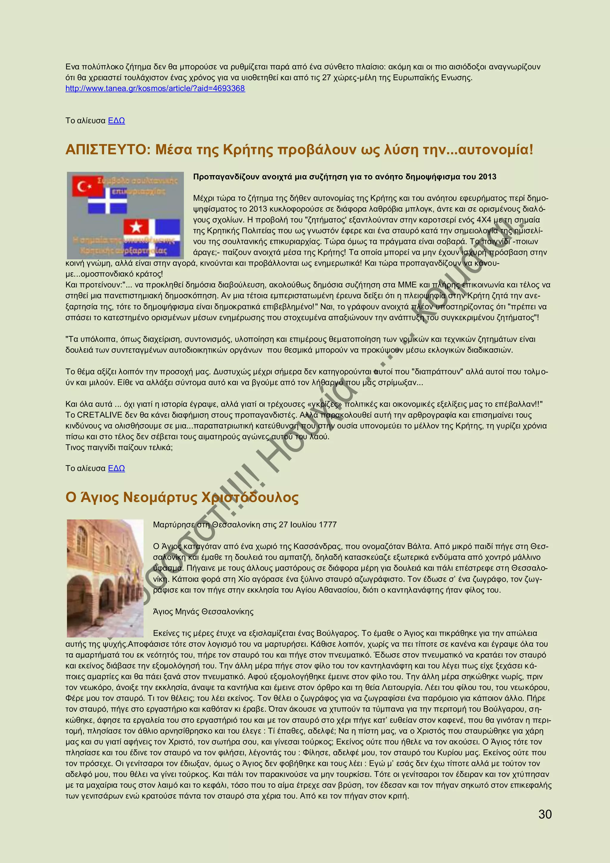 Ενα πολύπλοκο ζήτημα δεν θα μπορούσε να ρυθμίζεται παρά από ένα σύνθετο πλαίσιο: ακόμη και οι πιο αισιόδοξοι αναγνωρίζουν
ότι θα χρειαστεί τουλάχιστον ένας χρόνος για να υιοθετηθεί και από τις 27 χώρες-μέλη της Ευρωπαϊκής Ενωσης.
http://www.tanea.gr/kosmos/article/?aid=4693368


Το αλίευσα ΕΔΩ


ΑΠΙΣΤΕΥΤΟ: Μέσα της Κρήτης προβάλουν ως λύση την...αυτονομία!
                                   Προπαγανδίζουν ανοιχτά μια συζήτηση για το ανόητο δημοψήφισμα του 2013

                                   Μέχρι τώρα το ζήτημα της δήθεν αυτονομίας της Κρήτης και του ανόητου εφευρήματος περί δημο-
                                   ψηφίσματος το 2013 κυκλοφορούσε σε διάφορα λαθρόβια μπλογκ, άντε και σε ορισμένους διαλ ό-
                                   γους σχολίων. Η προβολή του "ζητήματος' εξαντλούνταν στην καροτσερί ενός 4Χ4 με τη σημαία
                                   της Κρητικής Πολιτείας που ως γνωστόν έφερε και ένα σταυρό κατά την σημειολογία της ημισελί-
                                   νου της σουλτανικής επικυριαρχίας. Τώρα όμως τα πράγματα είναι σοβαρά. Το παιγνίδι -ποιων
                                   άραγε;- παίζουν ανοιχτά μέσα της Κρήτης! Τα οποία μπορεί να μην έχουν ισχυρή πρόσβαση στην
κοινή γνώμη, αλλά είναι στην αγορά, κινούνται και προβάλλονται ως ενημερωτικά! Και τώρα προπαγανδίζουν να κάνου-
με...ομοσπονδιακό κράτος!
Και προτείνουν:"... να προκληθεί δημόσια διαβούλευση, ακολούθως δημόσια συζήτηση στα ΜΜΕ και πλήρης επικοινωνία και τέλος να
στηθεί μια πανεπιστημιακή δημοσκόπηση. Αν μια τέτοια εμπεριστατωμένη έρευνα δείξει ότι η πλειοψηφία στην Κρήτη ζητά την ανε-
ξαρτησία της, τότε το δημοψήφισμα είναι δημοκρατικά επιβεβλημένο!" Ναι, το γράφουν ανοιχτά πλέον υποστηρίζοντας ότι "πρέπει να
σπάσει το κατεστημένο ορισμένων μέσων ενημέρωσης που στοχευμένα απαξιώνουν την ανάπτυξη του συγκεκριμένου ζητήματος"!

"Τα υπόλοιπα, όπως διαχείριση, συντονισμός, υλοποίηση και επιμέρους θεματοποίηση των νομικών και τεχνικών ζητημάτων είναι
δουλειά των συντεταγμένων αυτοδιοικητικών οργάνων που θεσμικά μπορούν να προκύψουν μέσω εκλογικών διαδικασιών.

Το θέμα αξίζει λοιπόν την προσοχή μας. Δυστυχώς μέχρι σήμερα δεν κατηγορούνται αυτοί που "διαπράττουν" αλλά αυτοί που τολμ ο-
ύν και μιλούν. Είθε να αλλάξει σύντομα αυτό και να βγούμε από τον λήθαργο που μας στρίμωξαν...

Και όλα αυτά ... όχι γιατί η ιστορία έγραψε, αλλά γιατί οι τρέχουσες «γκρίζες» πολιτικές και οικονομικές εξελίξεις μας το επέβαλλαν!!"
Το CRETALIVE δεν θα κάνει διαφήμιση στους προπαγανδιστές. Αλλά παρακολουθεί αυτή την αρθρογραφία και επισημαίνει τους
κινδύνους να ολισθήσουμε σε μια...παραπατριωτική κατεύθυνση που στην ουσία υπονομεύει το μέλλον της Κρήτης, τη γυρίζει χρόνια
πίσω και στο τέλος δεν σέβεται τους αιματηρούς αγώνες αυτού του λαού.
Τινος παιγνίδι παίζουν τελικά;

Το αλίευσα ΕΔΩ


Ο Άγιος Νεομάρτυς Χριστόδουλος
                        Μαρτύρησε στη Θεσσαλονίκη στις 27 Ιουλίου 1777

                        Ο Άγιος καταγόταν από ένα χωριό της Κασσάνδρας, που ονομαζόταν Βάλτα. Από μικρό παιδί πήγε στη Θεσ-
                        σαλονίκη και έμαθε τη δουλειά του αμπατζή, δηλαδή κατασκεύαζε εξωτερικά ενδύματα από χοντρό μάλλινο
                        ύφασμα. Πήγαινε με τους άλλους μαστόρους σε διάφορα μέρη για δουλειά και πάλι επέστρεφε στη Θεσσαλο-
                        νίκη. Κάποια φορά στη Χίο αγόρασε ένα ξύλινο σταυρό αζωγράφιστο. Τον έδωσε σ’ ένα ζωγράφο, τον ζωγ-
                        ράφισε και τον πήγε στην εκκλησία του Αγίου Αθανασίου, διότι ο καντηλανάφτης ήταν φίλος του.

                        Άγιος Μηνάς Θεσσαλονίκης

                         Εκείνες τις μέρες έτυχε να εξισλαμίζεται ένας Βούλγαρος. Το έμαθε ο Άγιος και πικράθηκε για την απώλεια
αυτής της ψυχής.Αποφάσισε τότε στον λογισμό του να μαρτυρήσει. Κάθισε λοιπόν, χωρίς να πει τίποτε σε κανένα και έγραψε όλα του
τα αμαρτήματά του εκ νεότητός του, πήρε τον σταυρό του και πήγε στον πνευματικό. Έδωσε στον πνευματικό να κρατάει τον σταυρό
και εκείνος διάβασε την εξομολόγησή του. Την άλλη μέρα πήγε στον φίλο του τον καντηλανάφτη και του λέγει πως είχε ξεχάσει κ ά-
ποιες αμαρτίες και θα πάει ξανά στον πνευματικό. Αφού εξομολογήθηκε έμεινε στον φίλο του. Την άλλη μέρα σηκώθηκε νωρίς, πριν
τον νεωκόρο, άνοιξε την εκκλησία, άναψε τα καντήλια και έμεινε στον όρθρο και τη θεία Λειτουργία. Λέει του φίλου του, του νεωκόρου,
Φέρε μου τον σταυρό. Τι τον θέλεις; του λέει εκείνος. Τον θέλει ο ζωγράφος για να ζωγραφίσει ένα παρόμοιο για κάποιον άλλο. Πήρε
τον σταυρό, πήγε στο εργαστήριο και καθόταν κι έραβε. Όταν άκουσε να χτυπούν τα τύμπανα για την περιτομή του Βούλγαρου, ση-
κώθηκε, άφησε τα εργαλεία του στο εργαστήριό του και με τον σταυρό στο χέρι πήγε κατ’ ευθείαν στον καφενέ, που θα γινόταν η περι-
τομή, πλησίασε τον άθλιο αρνησίθρησκο και του έλεγε : Τί έπαθες, αδελφέ; Να η πίστη μας, να ο Χριστός που σταυρώθηκε για χάρη
μας και συ γιατί αφήνεις τον Χριστό, τον σωτήρα σου, και γίνεσαι τούρκος; Εκείνος ούτε που ήθελε να τον ακούσει. Ο Άγιος τότε τον
πλησίασε και του έδινε τον σταυρό να τον φιλήσει, λέγοντάς του : Φίλησε, αδελφέ μου, τον σταυρό του Κυρίου μας. Εκείνος ούτε που
τον πρόσεχε. Οι γενίτσαροι τον έδιωξαν, όμως ο Άγιος δεν φοβήθηκε και τους λέει : Εγώ μ’ εσάς δεν έχω τίποτε αλλά με τούτον τον
αδελφό μου, που θέλει να γίνει τούρκος. Και πάλι τον παρακινούσε να μην τουρκίσει. Τότε οι γενίτσαροι τον έδειραν και τον χτύπησαν
με τα μαχαίρια τους στον λαιμό και το κεφάλι, τόσο που το αίμα έτρεχε σαν βρύση, τον έδεσαν και τον πήγαν σηκωτό στον επικεφαλής
των γενιτσάρων ενώ κρατούσε πάντα τον σταυρό στα χέρια του. Από κει τον πήγαν στον κριτή.

                                                                                                                                   30
 