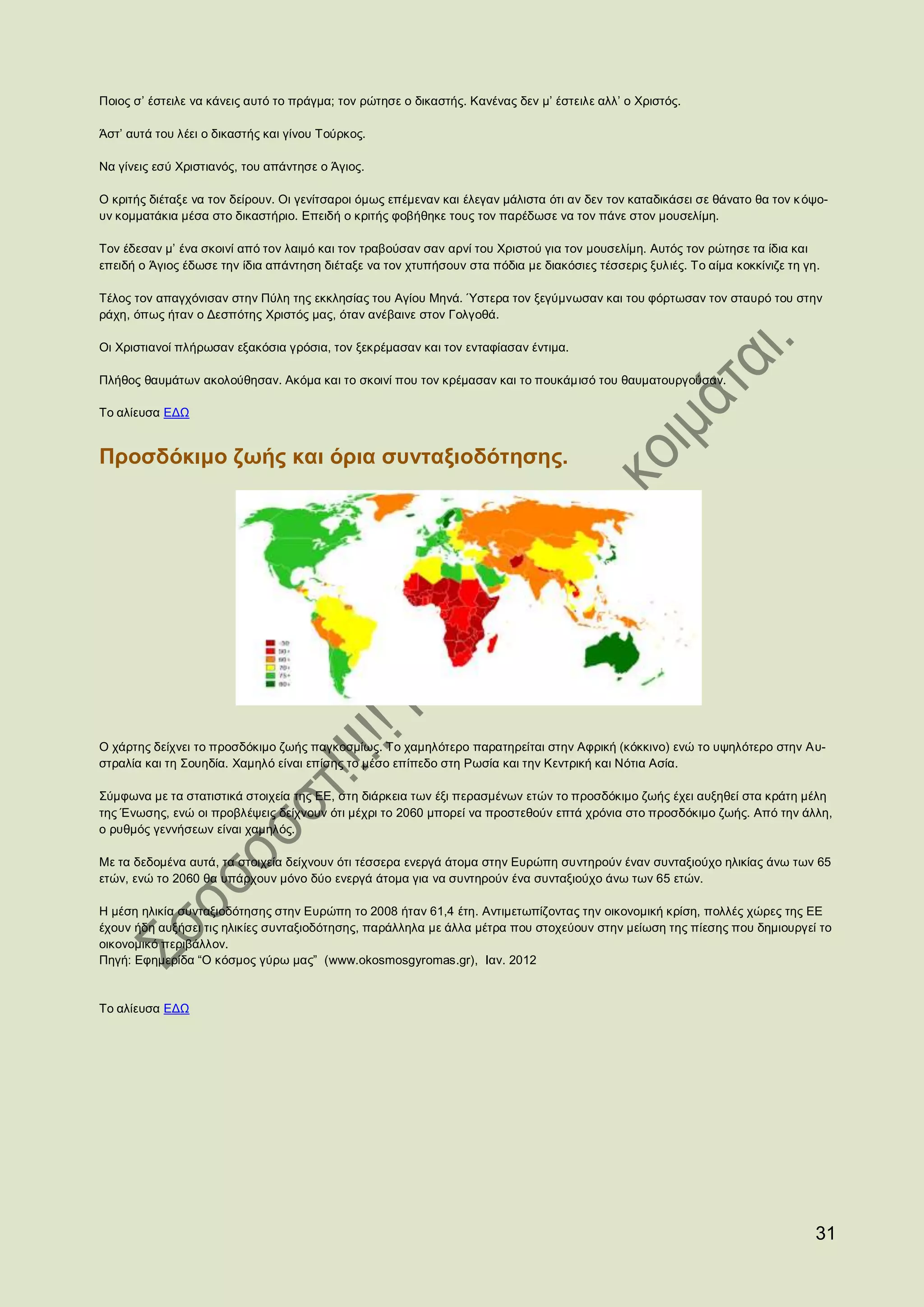 Ποιος σ’ έστειλε να κάνεις αυτό το πράγμα; τον ρώτησε ο δικαστής. Κανένας δεν μ’ έστειλε αλλ’ ο Χριστός.

Άστ’ αυτά του λέει ο δικαστής και γίνου Τούρκος.

Να γίνεις εσύ Χριστιανός, του απάντησε ο Άγιος.

Ο κριτής διέταξε να τον δείρουν. Οι γενίτσαροι όμως επέμεναν και έλεγαν μάλιστα ότι αν δεν τον καταδικάσει σε θάνατο θα τον κ όψο-
υν κομματάκια μέσα στο δικαστήριο. Επειδή ο κριτής φοβήθηκε τους τον παρέδωσε να τον πάνε στον μουσελίμη.

Τον έδεσαν μ’ ένα σκοινί από τον λαιμό και τον τραβούσαν σαν αρνί του Χριστού για τον μουσελίμη. Αυτός τον ρώτησε τα ίδια και
επειδή ο Άγιος έδωσε την ίδια απάντηση διέταξε να τον χτυπήσουν στα πόδια με διακόσιες τέσσερις ξυλιές. Το αίμα κοκκίνιζε τη γη.

Τέλος τον απαγχόνισαν στην Πύλη της εκκλησίας του Αγίου Μηνά. Ύστερα τον ξεγύμνωσαν και του φόρτωσαν τον σταυρό του στην
ράχη, όπως ήταν ο Δεσπότης Χριστός μας, όταν ανέβαινε στον Γολγοθά.

Οι Χριστιανοί πλήρωσαν εξακόσια γρόσια, τον ξεκρέμασαν και τον ενταφίασαν έντιμα.

Πλήθος θαυμάτων ακολούθησαν. Ακόμα και το σκοινί που τον κρέμασαν και το πουκάμισό του θαυματουργούσαν.

Το αλίευσα ΕΔΩ


Προσδόκιμο ζωής και όρια συνταξιοδότησης.




Ο χάρτης δείχνει το προσδόκιμο ζωής παγκοσμίως. Το χαμηλότερο παρατηρείται στην Αφρική (κόκκινο) ενώ το υψηλότερο στην Αυ-
στραλία και τη Σουηδία. Χαμηλό είναι επίσης το μέσο επίπεδο στη Ρωσία και την Κεντρική και Νότια Ασία.

Σύμφωνα με τα στατιστικά στοιχεία της ΕΕ, στη διάρκεια των έξι περασμένων ετών το προσδόκιμο ζωής έχει αυξηθεί στα κράτη μέλη
της Ένωσης, ενώ οι προβλέψεις δείχνουν ότι μέχρι το 2060 μπορεί να προστεθούν επτά χρόνια στο προσδόκιμο ζωής. Από την άλλη,
ο ρυθμός γεννήσεων είναι χαμηλός.

Με τα δεδομένα αυτά, τα στοιχεία δείχνουν ότι τέσσερα ενεργά άτομα στην Ευρώπη συντηρούν έναν συνταξιούχο ηλικίας άνω των 65
ετών, ενώ το 2060 θα υπάρχουν μόνο δύο ενεργά άτομα για να συντηρούν ένα συνταξιούχο άνω των 65 ετών.

Η μέση ηλικία συνταξιοδότησης στην Ευρώπη το 2008 ήταν 61,4 έτη. Αντιμετωπίζοντας την οικονομική κρίση, πολλές χώρες της ΕΕ
έχουν ήδη αυξήσει τις ηλικίες συνταξιοδότησης, παράλληλα με άλλα μέτρα που στοχεύουν στην μείωση της πίεσης που δημιουργεί το
οικονομικό περιβάλλον.
Πηγή: Εφημερίδα “Ο κόσμος γύρω μας” (www.okosmosgyromas.gr), Ιαν. 2012


Το αλίευσα ΕΔΩ




                                                                                                                               31
 