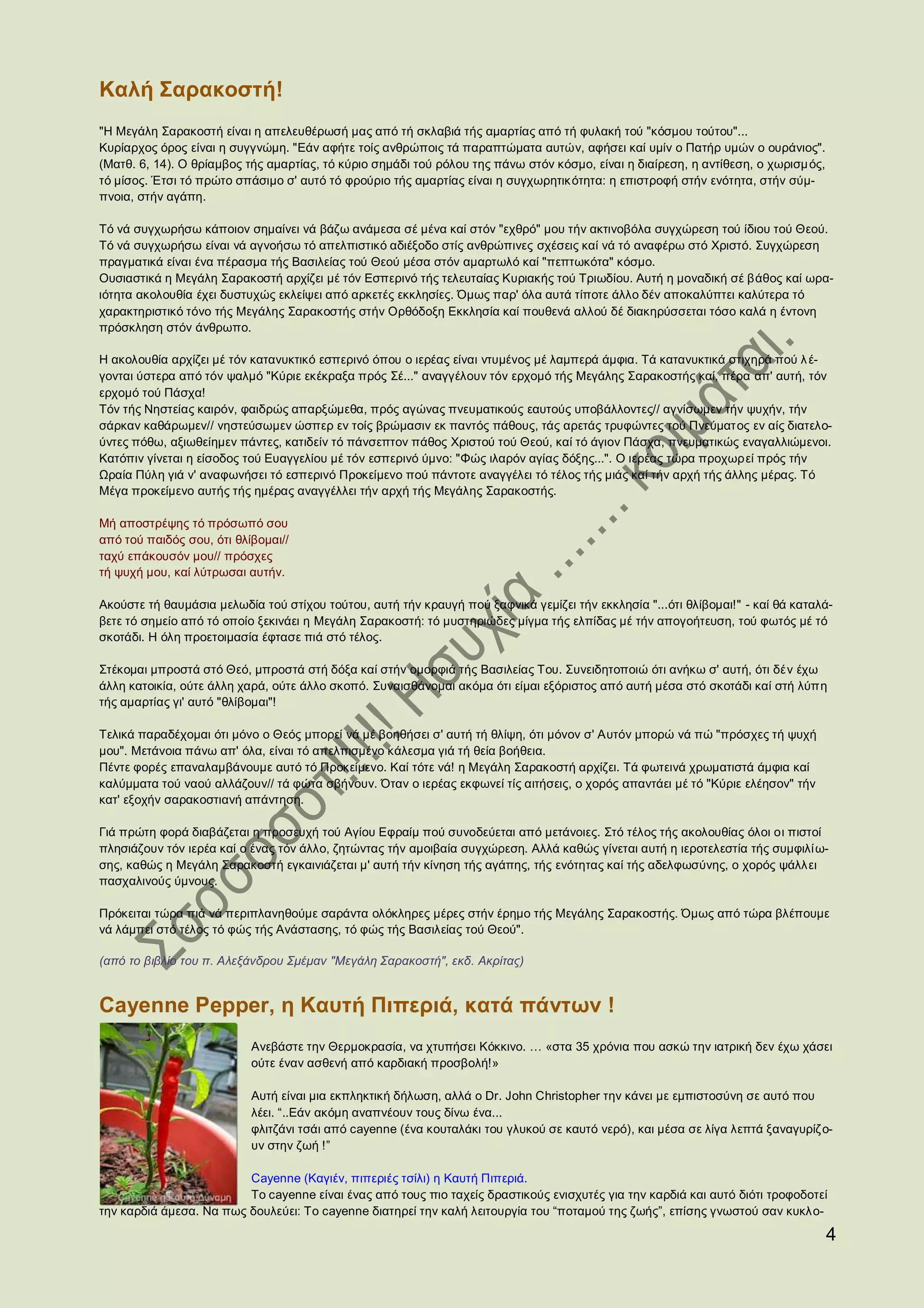 Καλή Σαρακοστή!
"Η Μεγάλη Σαρακοστή είναι η απελευθέρωσή μας από τή σκλαβιά τής αμαρτίας από τή φυλακή τού "κόσμου τούτου"...
Κυρίαρχος όρος είναι η συγγνώμη. "Εάν αφήτε τοίς ανθρώποις τά παραπτώματα αυτών, αφήσει καί υμίν ο Πατήρ υμών ο ουράνιος".
(Ματθ. 6, 14). Ο θρίαμβος τής αμαρτίας, τό κύριο σημάδι τού ρόλου της πάνω στόν κόσμο, είναι η διαίρεση, η αντίθεση, ο χωρισμ ός,
τό μίσος. Έτσι τό πρώτο σπάσιμο σ' αυτό τό φρούριο τής αμαρτίας είναι η συγχωρητικ ότητα: η επιστροφή στήν ενότητα, στήν σύμ-
πνοια, στήν αγάπη.

Τό νά συγχωρήσω κάποιον σημαίνει νά βάζω ανάμεσα σέ μένα καί στόν "εχθρό" μου τήν ακτινοβόλα συγχώρεση τού ίδιου τού Θεού.
Τό νά συγχωρήσω είναι νά αγνοήσω τό απελπιστικό αδιέξοδο στίς ανθρώπινες σχέσεις καί νά τό αναφέρω στό Χριστό. Συγχώρεση
πραγματικά είναι ένα πέρασμα τής Βασιλείας τού Θεού μέσα στόν αμαρτωλό καί "πεπτωκότα" κόσμο.
Ουσιαστικά η Μεγάλη Σαρακοστή αρχίζει μέ τόν Εσπερινό τής τελευταίας Κυριακής τού Τριωδίου. Αυτή η μοναδική σέ βάθος καί ωρα-
ιότητα ακολουθία έχει δυστυχώς εκλείψει από αρκετές εκκλησίες. Όμως παρ' όλα αυτά τίποτε άλλο δέν αποκαλύπτει καλύτερα τό
χαρακτηριστικό τόνο τής Μεγάλης Σαρακοστής στήν Ορθόδοξη Εκκλησία καί πουθενά αλλού δέ διακηρύσσεται τόσο καλά η έντονη
πρόσκληση στόν άνθρωπο.

Η ακολουθία αρχίζει μέ τόν κατανυκτικό εσπερινό όπου ο ιερέας είναι ντυμένος μέ λαμπερά άμφια. Τά κατανυκτικά στιχηρά πού λ έ-
γονται ύστερα από τόν ψαλμό "Κύριε εκέκραξα πρός Σέ..." αναγγέλουν τόν ερχομό τής Μεγάλης Σαρακοστής καί, πέρα απ' αυτή, τόν
ερχομό τού Πάσχα!
Τόν τής Νηστείας καιρόν, φαιδρώς απαρξώμεθα, πρός αγώνας πνευματικούς εαυτούς υποβάλλοντες// αγνίσωμεν τήν ψυχήν, τήν
σάρκαν καθάρωμεν// νηστεύσωμεν ώσπερ εν τοίς βρώμασιν εκ παντός πάθους, τάς αρετάς τρυφώντες τού Πνεύματος εν αίς διατελο-
ύντες πόθω, αξιωθείημεν πάντες, κατιδείν τό πάνσεπτον πάθος Χριστού τού Θεού, καί τό άγιον Πάσχα, πνευματικώς εναγαλλιώμενοι.
Κατόπιν γίνεται η είσοδος τού Ευαγγελίου μέ τόν εσπερινό ύμνο: "Φώς ιλαρόν αγίας δόξης...". Ο ιερέας τώρα προχωρεί πρός τήν
Ωραία Πύλη γιά ν' αναφωνήσει τό εσπερινό Προκείμενο πού πάντοτε αναγγέλει τό τέλος τής μιάς καί τήν αρχή τής άλλης μέρας. Τό
Μέγα προκείμενο αυτής τής ημέρας αναγγέλλει τήν αρχή τής Μεγάλης Σαρακοστής.

Μή αποστρέψης τό πρόσωπό σου
από τού παιδός σου, ότι θλίβομαι//
ταχύ επάκουσόν μου// πρόσχες
τή ψυχή μου, καί λύτρωσαι αυτήν.

Ακούστε τή θαυμάσια μελωδία τού στίχου τούτου, αυτή τήν κραυγή πού ξαφνικά γεμίζει τήν εκκλησία "...ότι θλίβομαι!" - καί θά καταλά-
βετε τό σημείο από τό οποίο ξεκινάει η Μεγάλη Σαρακοστή: τό μυστηριώδες μίγμα τής ελπίδας μέ τήν απογοήτευση, τού φωτός μέ τό
σκοτάδι. Η όλη προετοιμασία έφτασε πιά στό τέλος.

Στέκομαι μπροστά στό Θεό, μπροστά στή δόξα καί στήν ομορφιά τής Βασιλείας Του. Συνειδητοποιώ ότι ανήκω σ' αυτή, ότι δέν έχω
άλλη κατοικία, ούτε άλλη χαρά, ούτε άλλο σκοπό. Συναισθάνομαι ακόμα ότι είμαι εξόριστος από αυτή μέσα στό σκοτάδι καί στή λύπη
τής αμαρτίας γι' αυτό "θλίβομαι"!

Τελικά παραδέχομαι ότι μόνο ο Θεός μπορεί νά μέ βοηθήσει σ' αυτή τή θλίψη, ότι μόνον σ' Αυτόν μπορώ νά πώ "πρόσχες τή ψυχή
μου". Μετάνοια πάνω απ' όλα, είναι τό απελπισμένο κάλεσμα γιά τή θεία βοήθεια.
Πέντε φορές επαναλαμβάνουμε αυτό τό Προκείμενο. Καί τότε νά! η Μεγάλη Σαρακοστή αρχίζει. Τά φωτεινά χρωματιστά άμφια καί
καλύμματα τού ναού αλλάζουν// τά φώτα σβήνουν. Όταν ο ιερέας εκφωνεί τίς αιτήσεις, ο χορός απαντάει μέ τό "Κύριε ελέησον" τήν
κατ' εξοχήν σαρακοστιανή απάντηση.

Γιά πρώτη φορά διαβάζεται η προσευχή τού Αγίου Εφραίμ πού συνοδεύεται από μετάνοιες. Στό τέλος τής ακολουθίας όλοι οι πιστοί
πλησιάζουν τόν ιερέα καί ο ένας τόν άλλο, ζητώντας τήν αμοιβαία συγχώρεση. Αλλά καθώς γίνεται αυτή η ιεροτελεστία τής συμφιλί ω-
σης, καθώς η Μεγάλη Σαρακοστή εγκαινιάζεται μ' αυτή τήν κίνηση τής αγάπης, τής ενότητας καί τής αδελφωσύνης, ο χορός ψάλλει
πασχαλινούς ύμνους.

Πρόκειται τώρα πιά νά περιπλανηθούμε σαράντα ολόκληρες μέρες στήν έρημο τής Μεγάλης Σαρακοστής. Όμως από τώρα βλέπουμε
νά λάμπει στό τέλος τό φώς τής Ανάστασης, τό φώς τής Βασιλείας τού Θεού".

(από το βιβλίο του π. Αλεξάνδρου Σμέμαν "Μεγάλη Σαρακοστή", εκδ. Ακρίτας)


Cayenne Pepper, η Καυτή Πιπεριά, κατά πάντων !
                           Ανεβάστε την Θερμοκρασία, να χτυπήσει Κόκκινο. … «στα 35 χρόνια που ασκώ την ιατρική δεν έχω χάσει
                           ούτε έναν ασθενή από καρδιακή προσβολή!»

                           Αυτή είναι μια εκπληκτική δήλωση, αλλά ο Dr. John Christopher την κάνει με εμπιστοσύνη σε αυτό που
                           λέει. “..Εάν ακόμη αναπνέουν τους δίνω ένα...
                           φλιτζάνι τσάι από cayenne (ένα κουταλάκι του γλυκού σε καυτό νερό), και μέσα σε λίγα λεπτά ξαναγυρίζ ο-
                           υν στην ζωή !”

                         Cayenne (Καγιέν, πιπεριές τσίλι) η Καυτή Πιπεριά.
                         Το cayenne είναι ένας από τους πιο ταχείς δραστικούς ενισχυτές για την καρδιά και αυτό διότι τροφοδοτεί
την καρδιά άμεσα. Να πως δουλεύει: Το cayenne διατηρεί την καλή λειτουργία του “ποταμού της ζωής”, επίσης γνωστού σαν κυκλο-

                                                                                                                                    4
 